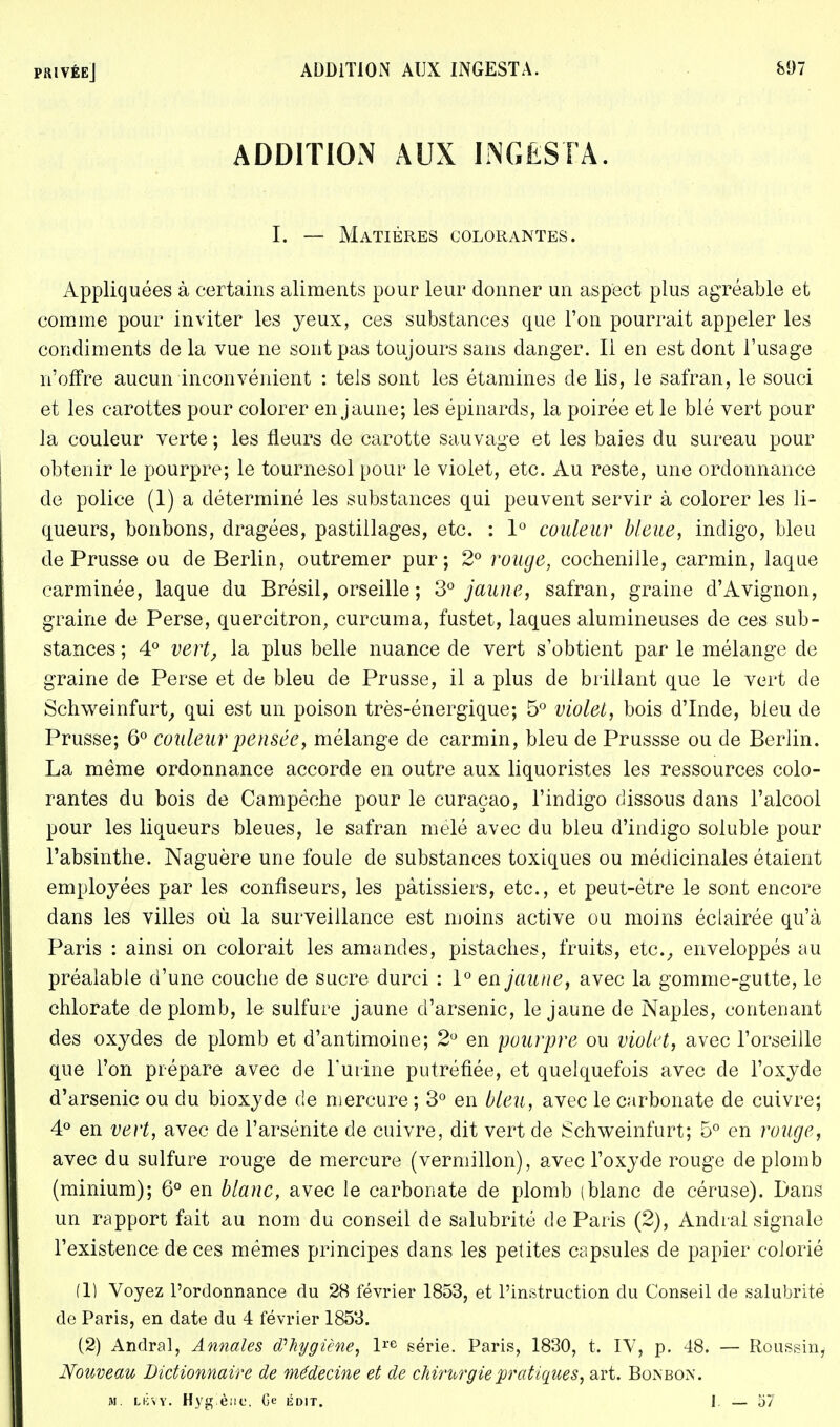 privée] ADDITION AUX INGESTA. I. — Matières colorantes. Appliquées à certains aliments pour leur donner un aspect plus agréable et comme pour inviter les yeux, ces substances que l'on pourrait appeler les condiments de la vue ne sont pas toujours sans danger. Il en est dont l'usage n'offre aucun inconvénient : tels sont les étamines de lis, le safran, le souci et les carottes pour colorer en jaune; les épinards, la poirée et le blé vert pour la couleur verte ; les fleurs de carotte sauvage et les baies du sureau pour obtenir le pourpre; le tournesol pour le violet, etc. Au reste, une ordonnance de police (1) a déterminé les substances qui peuvent servir à colorer les li- queurs, bonbons, dragées, pastillages, etc. : 1° couleur bleue, indigo, bleu de Prusse ou de Berlin, outremer pur; 2° rouge, cochenille, carmin, laque carminée, laque du Brésil, orseille ; 3° jaune, safran, graine d'Avignon, graine de Perse, quercitron, curcuma, fustet, laques alumineuses de ces sub- stances ; 4° vert, la plus belle nuance de vert s'obtient par le mélange de graine de Perse et de bleu de Prusse, il a plus de brillant que le vert de Schweinfurt, qui est un poison très-énergique; 5° violet, bois d'Inde, bleu de Prusse; 6° couleur pensée, mélange de carmin, bleu de Prussse ou de Berlin. La même ordonnance accorde en outre aux liquoristes les ressources colo- rantes du bois de Campéche pour le curaçao, l'indigo dissous dans l'alcool pour les liqueurs bleues, le safran mêlé avec du bleu d'indigo soluble pour l'absinthe. Naguère une foule de substances toxiques ou médicinales étaient employées par les confiseurs, les pâtissiers, etc., et peut-être le sont encore dans les villes où la surveillance est moins active ou moins éclairée qu'à Paris : ainsi on colorait les amandes, pistaches, fruits, etcv enveloppés au préalable d'une couche de sucre durci : 1° en. jaune, avec la gomme-gutte, le chlorate de plomb, le sulfure jaune d'arsenic, le jaune de Naples, contenant des oxydes de plomb et d'antimoine; 2° en pourpre ou violet, avec l'orseille que l'on prépare avec de Turine putréfiée, et quelquefois avec de l'oxyde d'arsenic ou du bioxyde de mercure; 3° en bleu, avec le carbonate de cuivre; 4° en vert, avec de l'arsénite de cuivre, dit vert de Schweinfurt; 5° en rouge, avec du sulfure rouge de mercure (vermillon), avec l'oxyde rouge de plomb (minium); 6° en blanc, avec le carbonate de plomb (blanc de céruse). Dans un rapport fait au nom du conseil de salubrité de Paris (2), Andral signale l'existence de ces mêmes principes dans les petites capsules de papier colorié (1) Voyez l'ordonnance du 28 février 1853, et l'instruction du Conseil de salubrité de Paris, en date du 4 février 1853. (2) Andral, Annales d'hygiène, lre série. Paris, 1830, t. IV, p. 48. — Roussin, Nouveau Dictionnaire de médecine et de chirurgie pratiques, art. Bonbon. m. lkvy. Hygiène, Ge édit. I. — 57