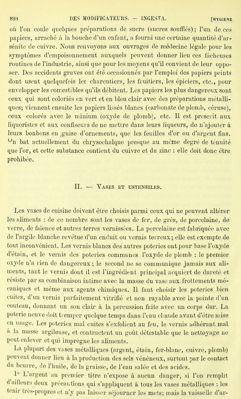 où l'on coule quelques préparations de sucre (sucres soufflés) ; l'un de ces papiers, arraché à la bouche d'un enfant, a fourni une certaine quantité d'ar- sénite de cuivre. Nous renvoyons aux ouvrages de médecine légale pour les symptômes d'empoisonnement auxquels peuvent donner lieu ces fâcheuses routines de l'industrie, ainsi que pour les moyens qu'il convient de leur oppo- ser. Des accidents graves ont été occasionnés par l'emploi des papiers peints dont usent quelquefois les charcutiers, les fruitiers, les épiciers, etc., pour envelopper les comestibles qu'ils débitent. Les papiers les plus dangereux sont ceux qui sont coloriés en vert et en bleu clair avec des préparations métalli- ques; viennent ensuite les papiers lissés blancs (carbonate de plomb, céruse), ceux colorés avec le minium (oxyde de plomb), etc. Il est prescrit aux liquoristes et aux confiseurs de ne mettre dans leurs liqueurs, de n'ajouter à leurs bonbons en j guise d'ornements, que les feuilles d'or ou d'argent fins, ^n bat actuellement du chrysochalque presque au même degré de ténuité que l'or, et cette substance contient du cuivre et du zinc : elle doit donc être prohibée. IL — Vases et ustensiles. Les vases de cuisine doivent être choisis parmi ceux qui ne peuvent altérer les aliments : de ce nombre sont les vases de fer, de grés, de porcelaine, de verre, de faïence et autres terres vernissées. La porcelaine est fabriquée avec de l'argile blanche revêtue d'un enduit ou vernis terreux; elle est exempte de tout inconvénient. Les vernis blancs des autres poteries ont pour base l'oxyde d'étain, et le vernis des poteries communes l'oxyde de plomb : le premier oxyde n'a rien de dangereux ; le second ne se communique jamais aux ali- ments, tant le vernis dont il est l'ingrédient principal acquiert de dureté et résiste par sa combinaison intime avec la masse du vase aux frottements mé- caniques et même aux agents chimiques. Il faut choisir les poteries bien cuites, d'un vernis parfaitement vitrifié et non rayable avec la pointe d'un couteau, donnant un son clair à la percussion faite avec un corps dur. La poterie neuve doit tremper quelque temps dans l'eau chaude avant d'être mise en usage. Les poteries mal cuites s'exfolient au feu, le vernis adhérant mal à la masse argileuse, et contractent un goût détestable que le nettoyage ne peut enlever et qui imprègne les aliments. La plupart des vases métalliques (argent, étain, fer-blanc, cuivre, plomb) peuvent donner lieu à la production des sels vénéneux, surtout par le contact du beurre, de l'huile, de la graisse, de l'eau salée et des acides. 1° L'argent au premier titre n'expose à aucun danger, si l'on remplit d'ailleurs deux précautions qui s'appliquent à tous les vases métalliques : les tenir très-propres et n'y pas laisser séjourner les mets; mais la vaisselle d'ar-