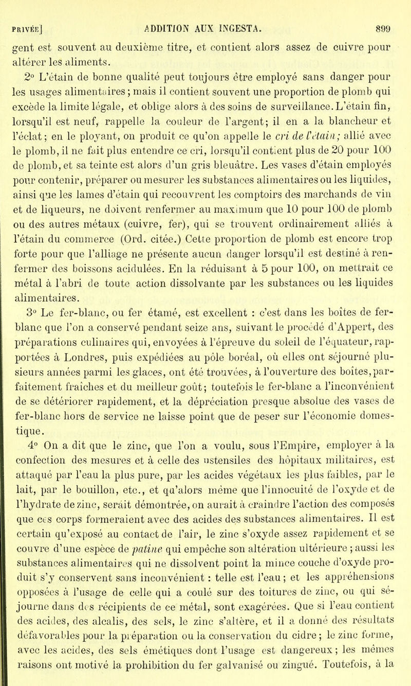 gent est souvent au deuxième titre, et contient alors assez de cuivre pour altérer les aliments. 2° L'étain de bonne qualité peut toujours être employé sans danger pour les usages alimentaires; mais il contient souvent une proportion de plomb qui excède la limite légale, et oblige alors à des soins de surveillance. L'étain fin, lorsqu'il est neuf, rappelle la couleur de l'argent; il en a la blancheur et l'éclat; en le ployant, on produit ce qu'on appelle le cri de L'étain; allié avec le plomb, il ne fait plus entendre ce cri, lorsqu'il contient plus de 20 pour 100 de plomb, et sa teinte est alors d'un gris bleuâtre. Les vases d'étain employés pour contenir, préparer ou mesurer les substances alimentaires ou les liquides, ainsi que les lames d'étain qui recouvrent les comptoirs des marchands de vin et de liqueurs, ne doivent renfermer au maximum que 10 pour 100 de plomb ou des autres métaux (cuivre, fer), qui se trouvent ordinairement alliés à l'étain du commerce (Ord. citée.) Cette proportion de plomb est encore trop forte pour que l'alliage ne présente aucun danger lorsqu'il est destiné à ren- fermer des boissons acidulées. En la réduisant à 5 pour 100, on mettrait ce métal à l'abri de toute action dissolvante par les substances ou les liquides alimentaires. 3° Le fer-blanc, ou fer étamé, est excellent : c'est dans les boîtes de fer- blanc que l'on a conservé pendant seize ans, suivant le procédé d'Appert, des préparations culinaires qui, envoyées à l'épreuve du soleil de l'équateur, rap- portées à Londres, puis expédiées au pôle boréal, où elles ont séjourné plu- sieurs années parmi les glaces, ont été trouvées, à l'ouverture des boîtes,par- faitement fraîches et du meilleur goût ; toutefois le fer-blanc a l'inconvénient de se détériorer rapidement, et la dépréciation presque absolue des vases de fer-blanc hors de service ne laisse point que de peser sur l'économie domes- tique. 4° On a dit que le zinc, que l'on a voulu, sous l'Empire, employer à la confection des mesures et à celle des ustensiles des hôpitaux militaires, est attaqué par l'eau la plus pure, par les acides végétaux les plus faibles, par le lait, par le bouillon, etc., et qu'alors même que l'innocuité de l'oxyde et de l'hydrate de zinc, serait démontrée, on aurait à craindre l'action des composés que ces corps formeraient avec des acides des substances alimentaires. Il est certain qu'exposé au contact de l'air, le zinc s'oxyde assez rapidement et se couvre d'une espèce de patine qui empêche son altération ultérieure ; aussi les substances alimentaires qui ne dissolvent point la mince couche d'oxyde pro- duit s'y conservent sans inconvénient : telle est l'eau ; et les appréhensions opposées à l'usage de celle qui a coulé sur des toitures de zinc, ou qui sé- journe dans de s récipients de ce métal, sont exagérées. Que si l'eau contient des acides, des alcalis, des sels, le zinc s'altère, et il a donné des résultats défavorables pour la préparation ou la conservation du cidre ; le zinc forme, avec les acides, des sels émétiques dont l'usage est dangereux ; les mêmes raisons ont motivé la prohibition du fer galvanisé ou zingué. Toutefois, à la