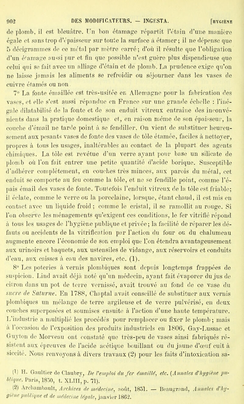 de plomb, il est bleuâtre. Un bon étaraage répartit l'étain d'une manière égale et sans trop d'épaisseur sur toute la surface à étamer ; il ne dépense que 5 décigrammes de ce métal par mètre carré; d'où il résulte que l'obligation d'un éta-mage aussi pur et fin que possible n'est guère plus dispendieuse que celui qui se fait avec un alliage d'étain et de plomb. La prudence exige qu'on ne laisse jamais les aliments se refroidir ou séjourner dans les vases de cuivre étamés ou non 7° La foute émaillée est très-usitée en Allemagne pour la fabrication des vases, et elle s'est aussi répandue en France sur une grande échelle : l'iné- gale dilatabilité de la fonte et de son enduit vitreux entraîne des inconvé- nients dans la pratique domestique et, en raison même de son épaisseur, la couche d'émail ne tarde point à, se fendiller. On vient de substituer heureu- sement aux pesants vases de fonte des vases de tôle étamée, faciles à nettoyer, propres à tous les usages, inaltérables au contact de la plupart des agents chimiques. La tôle est revêtue d'un verre ayant pour base un silicate de plomb où l'on fait entrer une petite quantité d'acide borique. Susceptible d'adhérer complètement, en couches très minces, aux parois du métal, cet enduit se comporte au feu comme la tôle, et ne se fendille point, comme l'é- pais émail des vases de fonte. Toutefois l'enduit vitreux de la tôle est friable; il éclate, comme le verre ou la porcelaine, lorsque, étant chaud, il est mis en contact avec un liquide froid ; comme le cristal, il se ramollit au rouge. Si l'on observe les ménagements qu'exigent ces conditions, le fer vitrifié répond à tous les usages de l'hygiène publique et privée; la facilité de réparer les dé- fauts ou accidents de la vitrification par l'action du four ou du chalumeau augmente encore l'économie de son emploi que L'on étendra avantageusement aux urinoirs et baquets, aux ustensiles de vidange, aux réservoirs et conduits d'eau, aux caisses à eau des navires, etc. (1). 8° Les poteries à vernis plombiques sont depuis longtemps frappées de suspicion. Lind avait déjà noté qu'un médecin, ayant fait évaporer du jus de citron clans un pot de terre vernissé, avait trouvé au fond de ce vase du sucre de Saturne. En 1788, Chaptal avait conseillé de substituer aux vernis plombiques un mélange de terre argileuse et de verre pulvérisé, en deux couches superposées et soumises ensuite à l'action d'une haute température. L'industrie a multiplié les procédés pour remplacer ou fixer le plomb; mais à l'occasion de l'exposition des produits industriels en 1806, Gay-Lussac et Guy ton de Morveau ont constaté que très-peu de vases ainsi fabriqués ré- sistent aux épreuves de l'acide acétique bouillant ou du jaune d'oeuf cuit à siccité. Nous renvoyons à divers travaux (2) pour les faits d'intoxication sa- li) H. Gaultier de Claubry, De Vemploi du fer émaillé, etc. {Annales d?hygiène pu- blique. Paris, 1850, t. XLIII, p. 71). (2) Archambault, Archives de médecine, août, 1851. — Beaugrand, Annales d'hy- giène publique et de médecine légale, janvier 1862.