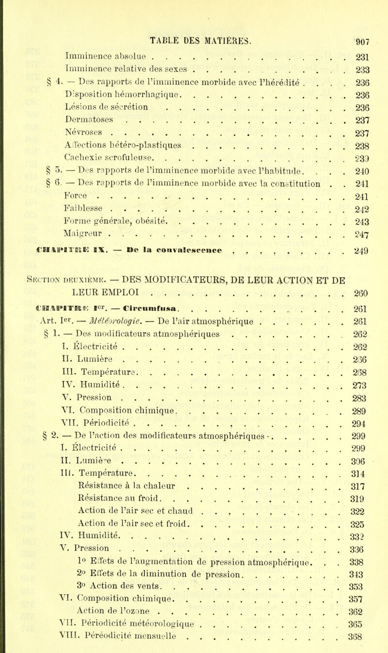 Imminence absolue 231 Imminence relative des sexes ........... 233 § 4. — Des rapports de l'imminence morbide avec l'hérédité .... 236 Disposition hémorrhagique 236 Lésions de sécrétion 236 Dermatoses 237 Névroses 237 Affections hétéro-plastiques 238 Cachexie serofuleuse 939 § 5. — Des rapports de l'imminence morbide avec l'habitude. . . . 240 § 6 — Des rapports de l'imminence morbide avec la constitution . . 241 Force 241 Faiblesse ■ 242 Forme générale, obésité 243 Maigreur 247 jCHAPlT-BE BX. — Be la coaivaBcscence 249 Section deuxième. — DES MODIFICATEURS, DE LEUR ACTION ET DE LEUR EMPLOI 260 CBKAP1TB.K Ier. —CiB'cunifiisa 261 Art. Ier. — Météorologie. — De l'air atmosphérique 261 § 1.—Des modificateurs atmosphériques 262 I. Électricité ' 262 II. Lumière 286 III. Température 288 IV. Humidité 273 V. Pression 283 VI. Composition chimique 289 VII. Périodicité 294 § 2. — De l'action des modificateurs atmosphériques • 299 I. Électricité 299 II. Lumière 306 IIL Température 314 Résistance à la chaleur 317 Résistance au froid 319 Action de l'air sec et chaud 322 Action de l'air sec et froid. . 325 IV. Humidité 332 V. Pression 336 1° Effets de l'augmentation de pression atmosphérique. . . 338 2° Effets de la diminution de pression 343 3° Action des vents 353 VI. Composition chimique 357 Action de l'ozone 362 VIL Périodicité météorologique 365 VIII. Péréodicité mensuelle 368