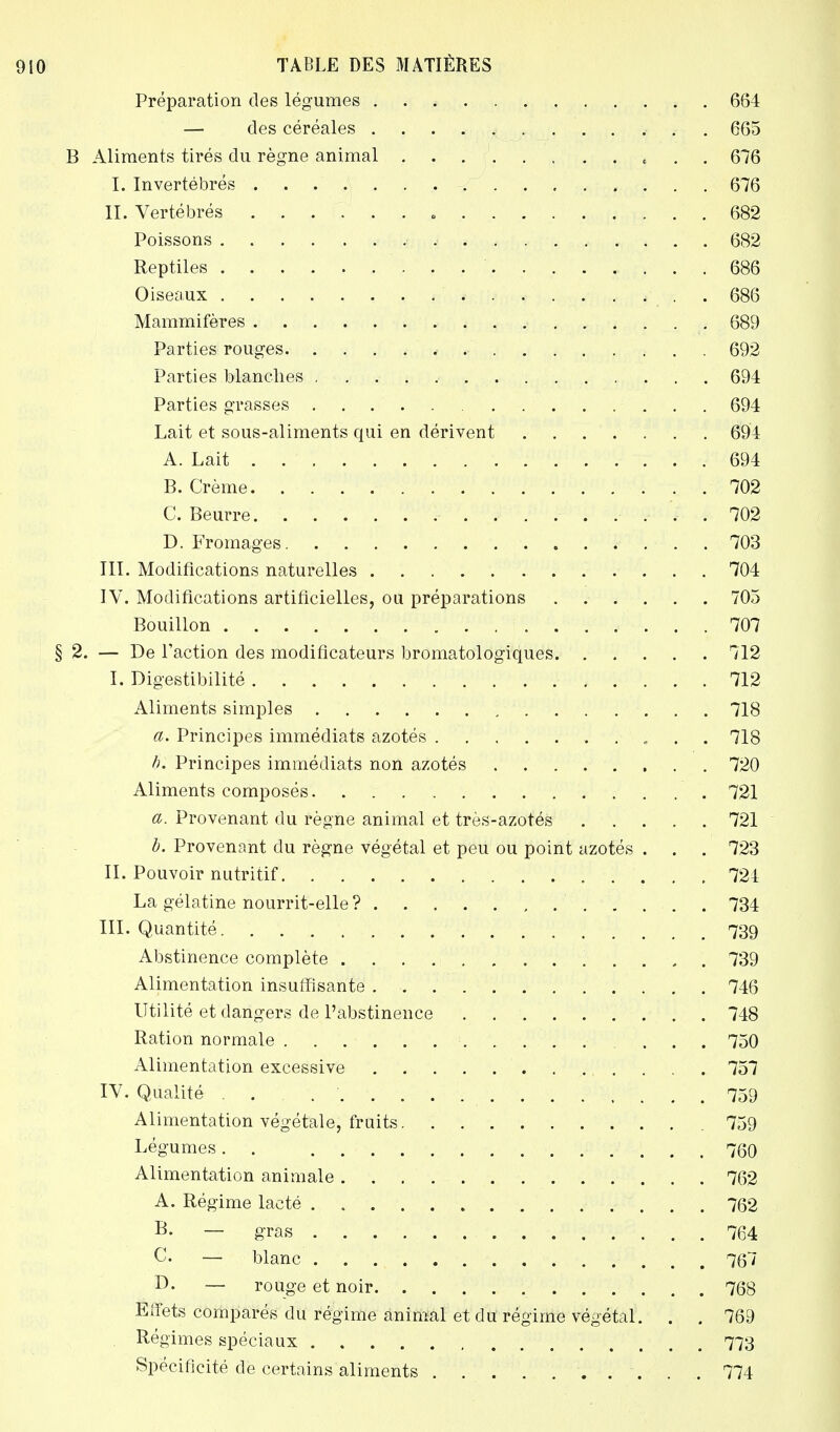 Préparation des légumes 664 — des céréales 665 B Aliments tirés du règne animal , 676 I. Invertébrés 676 II. Vertébrés 682 Poissons 682 Reptiles 686 Oiseaux 686 Mammifères 689 Parties rouges , .■ 692 Parties blanches 694 Parties grasses 694 Lait et sous-aliments qui en dérivent ■. . 694 A. Lait 694 B. Crème 702 C. Beurre 702 D. Fromages 703 III. Modifications naturelles 704 IV. Modifications artificielles, ou préparations 705 Bouillon 707 § 2. — De Faction des modificateurs bromatologiques 712 I. Digestibilité 712 Aliments simples 718 a. Principes immédiats azotés 718 h. Principes immédiats non azotés 720 Aliments composés . 721 a. Provenant du règne animal et très-azotés 721 b. Provenant du règne végétal et peu ou point azotés . . . 723 II. Pouvoir nutritif 721 La gélatine nourrit-elle ? . . . . . 734 III. Quantité 739 Abstinence complète 739 Alimentation insuffisante 746 Utilité et dangers de l'abstinence 748 Ration normale 750 Alimentation excessive 757 IV. Qualité . . . ' 759 Alimentation végétale, fruits 759 Légumes. . 760 Alimentation animale 762 A. Régime lacté 762 B. — gras 764 C. — blanc 767 D. — rouge et noir 768 Effets comparés du régime animal et du régime végétal. . . 769 Régimes spéciaux 773 Spécificité de certains aliments 774