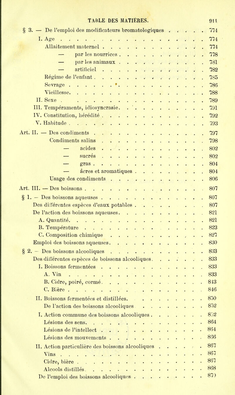 § 3. — De l'emploi des modificateurs bromatologiques ..... 774 I. Age 774 Allaitement maternel . 774 — par les nourrices 778 — par les animaux ........... 731 — artificiel ...... 782 Régime de l'enfant 785 Sevrage • . 786 Vieillesse 788 II. Sexe 789 III. Tempéraments, idiosyncrasie. 791 IV. Constitution, hérédité 792 V. Habitude 793 Art. II. — Des condiments 797 Condiments salins 798 — acides 802 — sucrés 802 — gras 804 — acres et aromatiques 804 Usage des condiments 806 Art. III. — Des boissons 807 § 1. — Des boissons aqueuses 807 Des différentes espèces d'eaux potables ... 807 De l'action des boissons aqueuses. 821 A. Quantité 821 B. Température 823 C. Composition chimique 827 Emploi des boissons aqueuses 830 § 2. — Des boissons alcooliques 833 Des différentes espèces de boissons alcooliques....... 833 I. Boissons fermentées 833 A. Vin 833 B. Cidre, poiré, cormé 813 C. Bière 846 II. Boissons fermentées et distillées. 850 De l'action des boissons alcooliques 852 I. Action commune des boissons alcooliques 852 Lésions des sens. 864 Lésions de l'intellect 864 Lésions des mouvements 886 II. Action particulière des boissons alcooliques ...... 867 Vins 867 Cidre, bière 867 Alcools distillés 868 De l'emploi des boissons alcooliques 870