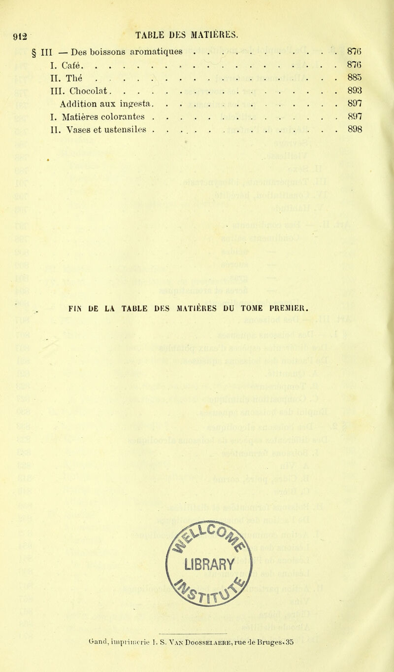 § III — Des boissons aromatiques 876 I. Café , 876 II. Thé 885 III. Chocolat 893 Addition aux infesta 897 I. Matières colorantes 897 II. Vases et ustensiles 898 FIN DE LA TABLE DES MATIÈRES DU TOME PREMIER. [ UBRARY I Gand, imprimerie I. S. Van Doosselaere, rue de Bruges* 35