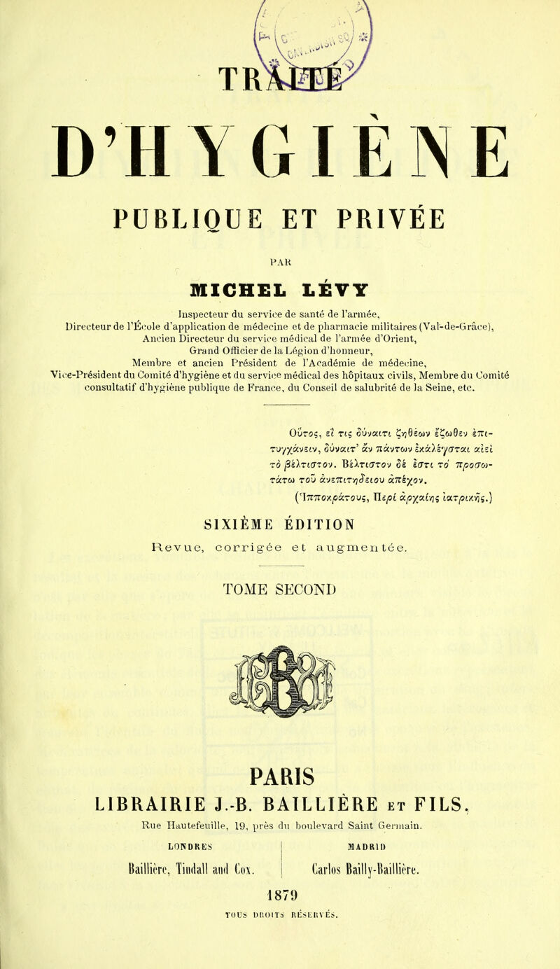 D'HYGIÈNE PUBLIQUE ET PRIVÉE PAR MICHEL LÉVY Inspecteur du service de santé de l'armée, Directeur de l'École d'application de médecine et de pharmacie militaires (Val-de-Grâce), Ancien Directeur du service médical de l'armée d'Orient, Grand Officier de la Légion d'honneur, Membre et ancien Président de l'Académie de médecine, Vice-Président du Comité d'hygiène et du service médical des hôpitaux civils, Membre du Comité consultatif d'hygiène publique de France, du Conseil de salubrité de la Seine, etc. Ouroç, et tiç àùvaiTt ÇyjOswv e'ÇwOcv stti- ruy^àvetv, ^uvair' «v 7iàvTwv lxà).s,y<7Tai atîî ro peinaiov. BsXtiotov £é lari zd npoGca- TKTW TOU àvSTTlTTjJ'cCOU ùnk%ov. (ImzoxpôtTOvç, Tlîpî àp%ot.tyç tar/stzvïs.) SIXIÈME ÉDITION Revue, corrigée et augmentée. TOME SECOND PARIS LIBRAIRIE 3.-B. BAILLIÈRE et FILS, Rue Hautefeuille, 19, près du boulevard Saint Germain. LOTSDKKS MADRID Baillière, Tindall and Co\. Carlos Baïlly-Baillière. 1879 TOUS DB01 Ta' RÉSEKV'ÉS.