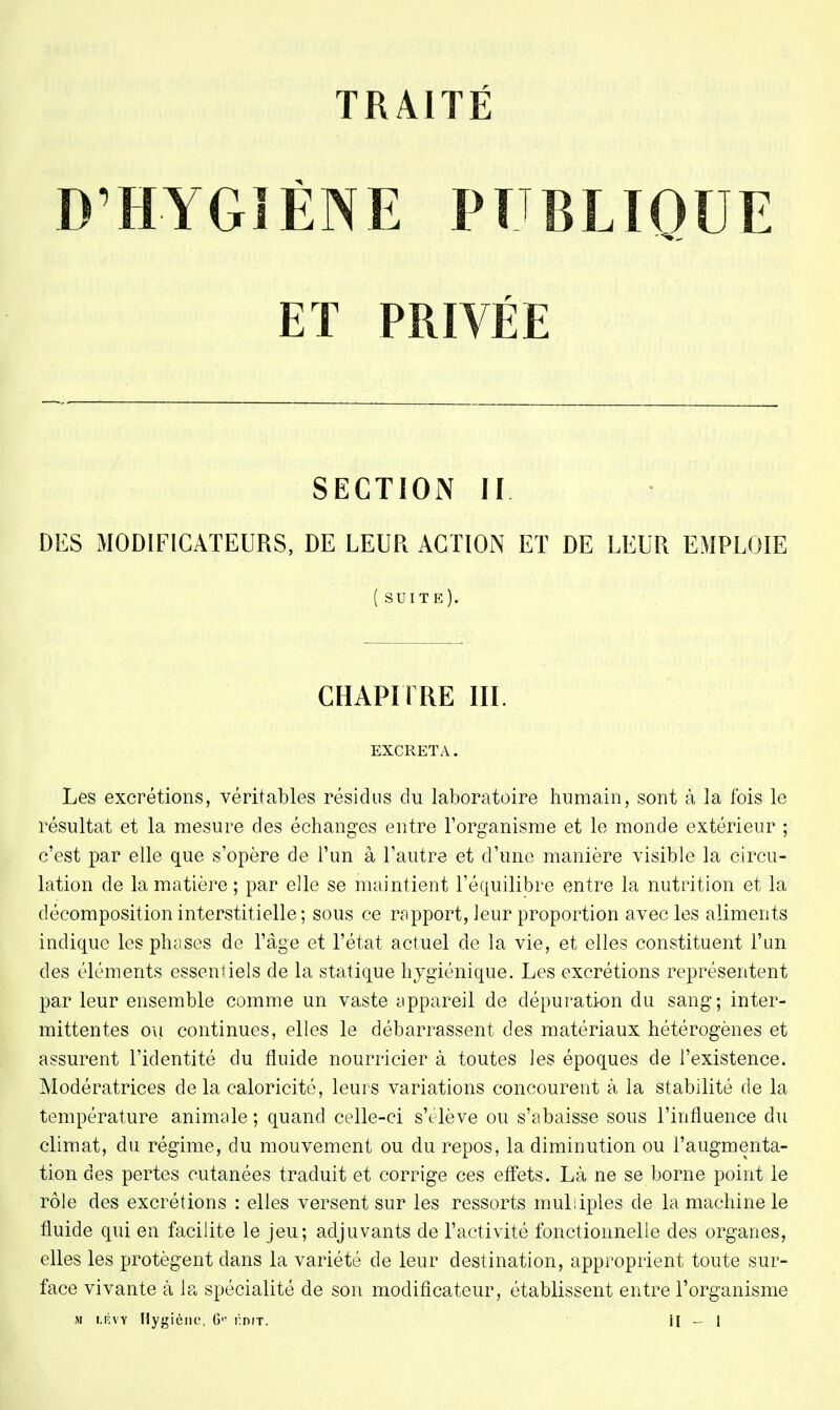 D'HYGIÈNE PUBLIQUE ET PRIVÉE SECTION II DES MODIFICATEURS, DE LEUR ACTION ET DE LEUR EMPLOIE ( suite). CHAPITRE III. EXCRETA. Les excrétions, véritables résidus du laboratoire humain, sont à la fois le résultat et la mesure des échanges entre l'organisme et le monde extérieur ; c'est par elle que s'opère de l'un â l'autre et d'une manière visible la circu- lation de la matière ; par elle se maintient l'équilibre entre la nutrition et la décomposition interstitielle ; sous ce rapport, leur proportion avec les aliments indique les phases de l'âge et l'état actuel de la vie, et elles constituent l'un des éléments essentiels de la statique hygiénique. Les excrétions représentent par leur ensemble comme un vaste appareil de dépuration du sang; inter- mittentes ou continues, elles le débarrassent des matériaux hétérogènes et assurent l'identité du fluide nourricier à toutes les époques de l'existence. Modératrices delà caloricité, leurs variations concourent à la stabilité de la température animale ; quand celle-ci s'élève ou s'abaisse sous l'influence du climat, du régime, du mouvement ou du repos, la diminution ou l'augmenta- tion des pertes cutanées traduit et corrige ces effets. Là ne se borne point le rôle des excrétions : elles versent sur les ressorts multiples de la machine le fluide qui en facilite le jeu; adjuvants de l'activité fonctionnelle des organes, elles les protègent dans la variété de leur destination, approprient toute sur- face vivante à la spécialité de son modificateur, établissent entre l'organisme