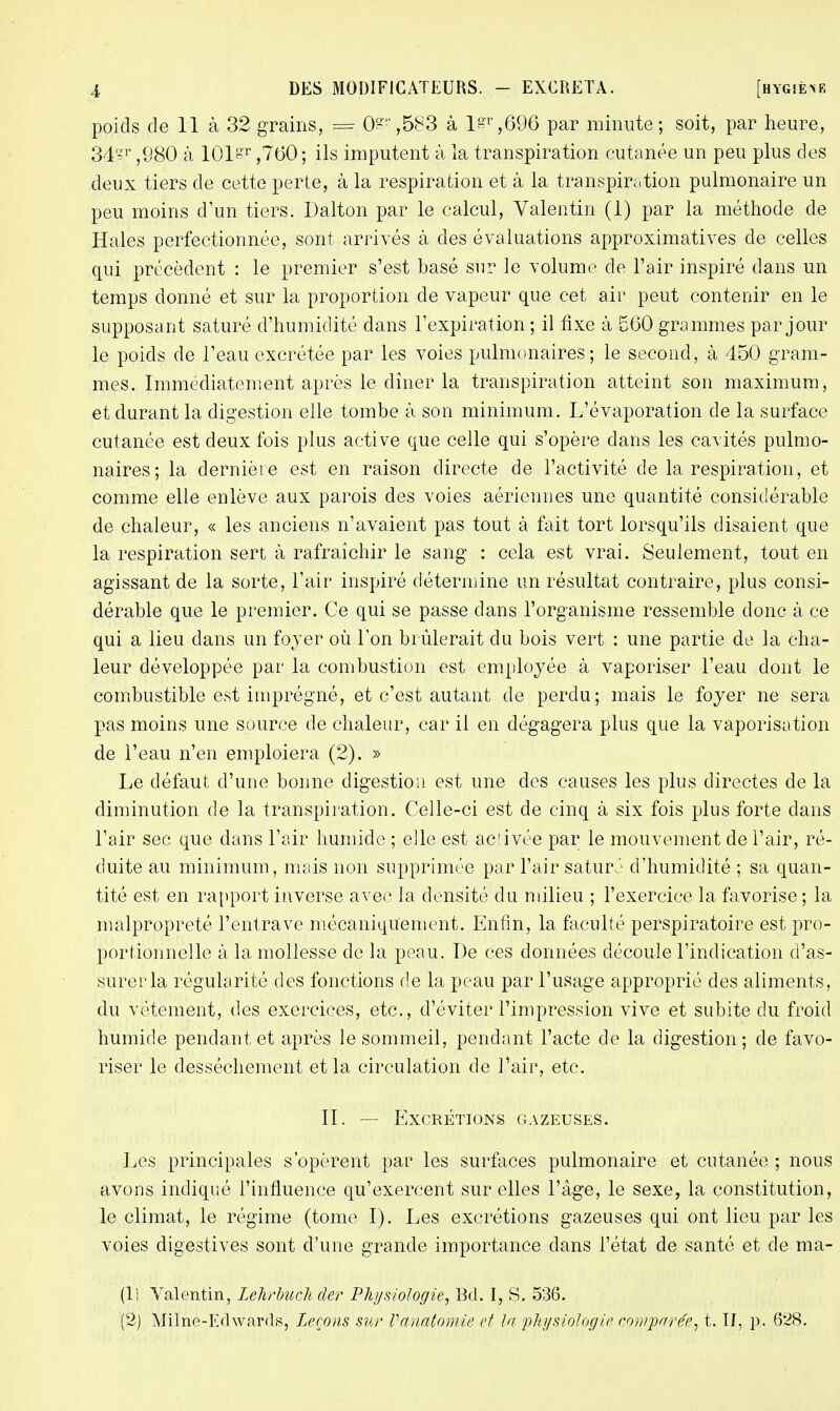 poids de 11 à 32 grains, = 0'-,583 à lgr,696 par minute; soit, par heure, 34§r ,980 à 101sr ,760; ils imputent à la transpiration cutanée un peu plus des deux tiers de cette perte, à la respiration et à la transpiration pulmonaire un peu moins d'un tiers. Dalton par le calcul, Valentin (1) par la méthode de Haies perfectionnée, sont arrivés à des évaluations approximatives de celles qui précèdent : le premier s'est basé sur le volume de l'air inspiré dans un temps donné et sur la proportion de vapeur que cet air peut contenir en le supposant saturé d'humidité dans l'expiration ; il fixe à £60 grammes par jour le poids de l'eau excrétée par les voies pulmonaires; le second, à 450 gram- mes. Immédiatement après le dîner la transpiration atteint son maximum, et durant la digestion elle tombe à son minimum. L'évaporation de la surface cutanée est deux fois plus active que celle qui s'opère dans les cavités pulmo- naires; la dernière est en raison directe de l'activité de la respiration, et comme elle enlève aux parois des voies aériennes une quantité considérable de chaleur, « les anciens n'avaient pas tout à fait tort lorsqu'ils disaient que la respiration sert à rafraîchir le sang : cela est vrai. Seulement, tout en agissant de la sorte, l'air inspiré détermine un résultat contraire, plus consi- dérable que le premier. Ce qui se passe dans l'organisme ressemble donc à ce qui a lieu dans un foyer où l'on brûlerait du bois vert : une partie de la cha- leur développée par la combustion est employée à vaporiser l'eau dont le combustible est imprégné, et c'est autant de perdu; mais le foyer ne sera pas moins une source de chaleur, car il en dégagera plus que la vaporisation de l'eau n'en emploiera (2). » Le défaut d'une bonne digestion est une des causes les plus directes de la diminution de la transpiration. Celle-ci est de cinq à six fois plus forte dans l'air sec que dans l'air humide ; elle est acîivée par le mouvement de l'air, ré- duite au minimum, mais non supprimée par l'air saturj d'humidité ; sa quan- tité est en rapport inverse avec la densité du milieu ; l'exercice la favorise ; la malpropreté l'entrave mécaniquement. Enfin, la faculté perspiratoire est pro- portionnelle à la mollesse de la peau. De ces données découle l'indication d'as- surer la régularité des fonctions de la peau par l'usage approprié des aliments, du vêtement, des exercices, etc., d'éviter l'impression vive et subite du froid humide pendant et après le sommeil, pendant l'acte de la digestion; de favo- riser le dessèchement et la circulation de l'air, etc. II. — Excrétions gazeuses. Les principales s'opèrent par les surfaces pulmonaire et cutanée ; nous avons indiqué l'influence qu'exercent sur elles l'âge, le sexe, la constitution, le climat, le régime (tome I). Les excrétions gazeuses qui ont lieu par les voies digestives sont d'une grande importance dans l'état de santé et de ma- il] Valentin, Lehrbuch der Physiologie, Bd. I, S. 536. (2) Milne-Edwards, Leçons sur Vanatomde et la physiologie comparée, t. II, p. 628.