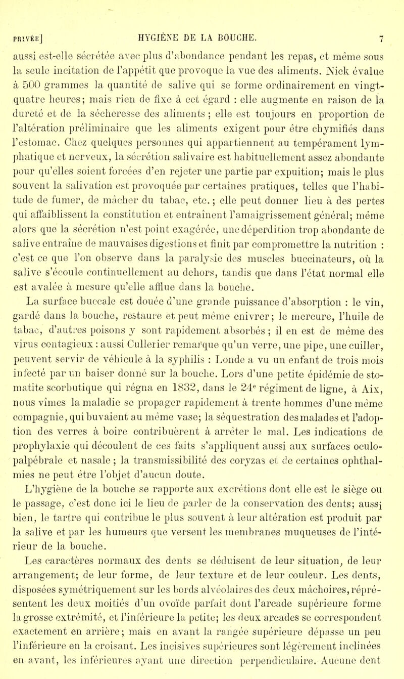 aussi est-elle sécrétée avec plus d'abondance pendant les repas, et même sous la seule incitation de l'appétit que provoque la vue des aliments. Nick évalue à 500 grammes la quantité de salive qui se forme ordinairement en vingt- quatre heures; mais rien de fixe à cet égard : elle augmente en raison de la dureté et de la sécheresse des aliments ; elle est toujours en proportion de l'altération préliminaire que les aliments exigent pour être chymifiés dans l'estomac. Chez quelques personnes qui appartiennent au tempérament lym- phatique et nerveux, la sécrétion salivaire est habituellement assez abondante pour qu'elles soient forcées d'en rejeter une partie par expuition; mais le plus souvent la salivation est provoquée par certaines pratiques, telles que l'habi- tude de fumer, de mâcher du tabac, etc. ; elle peut donner lieu à des pertes qui affaiblissent la constitution et entraînent l'amaigrissement général; même alors que la sécrétion n'est point exagérée, une déperdition trop abondante de salive entraîne de mauvaises digestions et finit par compromettre la nutrition : c'est ce que l'on observe dans la paralysie des muscles buccinateurs, où la salive s'écoule continuellement au dehors, tandis que dans l'état normal elle est avalée à mesure qu'elle afïlue dans la bouche. La surface buccale est douée d'une grande puissance d'absorption : le vin, gardé clans la bouche, restaure et peut même enivrer; le mercure, l'huile de tabac, d'autres poisons y sont rapidement absorbés ; il en est de même des virus contagieux : aussi Cullerier remarque qu'un verre, une pipe, une cuiller, peuvent servir de véhicule à la syphilis : Londe a vu un enfant de trois mois infecté par un baiser donné sur la bouche. Lors d'une petite épidémie de sto- matite scorbutique qui régna en 1832, dans le 24e régiment de ligne, à Aix, nous vîmes la maladie se propager rapidement à trente hommes d'une même compagnie, qui buvaient au même vase; la séquestration des malades et l'adop- tion des verres à boire contribuèrent à arrêter le mal. Les indications de prophylaxie qui découlent de ces faits s'appliquent aussi aux surfaces oculo- palpébrale et nasale ; la transmissibilité des coryzas et de certaines ophthal- mies ne peut être l'objet d'aucun doute. L'hygiène de la bouche se rapporte aux excrétions dont elle est le siège ou le passage, c'est donc ici le lieu de parler de la conservation des dents; aussi bien, le tartre qui contribue le plus souvent à leur altération est produit par la salive et par les humeurs que versent les membranes muqueuses de l'inté- rieur de la bouche. Les caractères normaux des dents se déduisent de leur situation, de leur arrangement; de leur forme, de leur texture et de leur couleur. Les dents, disposées symétriquement sur les bords alvéolaires des deux mâchoires, répré- sentent les deux moitiés d'un ovoïde parfait dont l'arcade supérieure forme la grosse extrémité, et l'inférieure la petite; les deux arcades se correspondent exactement en arrière ; mais en avant la rangée supérieure dépasse un peu l'inférieure en la croisant. Les incisives supérieures sont légèrement inclinées en avant, les inférieures ayant une direction perpendiculaire. Aucune dent