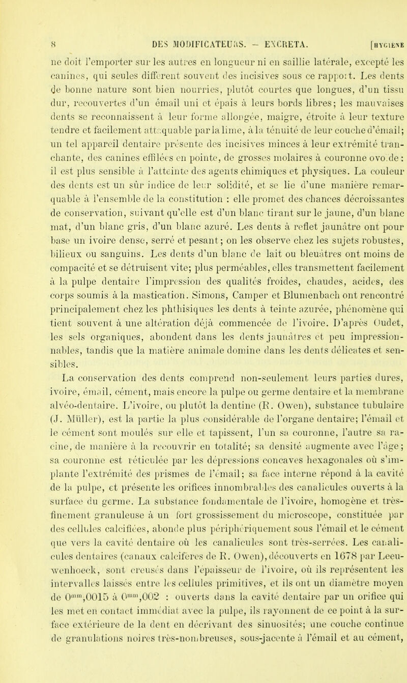 ne doit l'emporter sur les autres en longueur ni en saillie latérale, excepté les canines, qui seules diffèrent souvent des incisives sous ce rapport. Les dents de bonne nature sont bien nourries, plutôt courtes que longues, d'un tissu dur, recouvertes d'un émail uni et épais à leurs bords libres; les mauvaises dents se reconnaissent à leur forme allongée, maigre, étroite à leur texture tendre et facilement attaquable par la lime, à la ténuité de leur couche d'émail; un tel appareil dentaire présente des incisives minces à leur extrémité tran- chante, des canines effilées en pointe, de grosses molaires à couronne ovo.de : il est plus sensible à l'atteinte des agents chimiques et physiques. La couleur des dents est un sûr indice de leur solidité, et se lie d'une manière remar- quable à l'ensemble de la constitution : elle promet des chances décroissantes de conservation, suivant qu'elle est d'un blanc tirant sur le jaune, d'un blanc mat, d'un blanc gris, d'un blanc azuré. Les dents à reflet jaunâtre ont pour base un ivoire dense, serré et pesant; on les observe chez les sujets robustes, bilieux ou sanguins. Les dents d'un blanc de lait ou bleuâtres ont moins de compacité et se détruisent vite; plus perméables, elles transmettent facilement à la pulpe dentaire l'impression des qualités froides, chaudes, acides, des corps soumis à la mastication. Simons, Camper et Blumenbach ont rencontré principalement chez les phthisiques les dents à teinte azurée, phénomène qui tient souvent à une altération déjà commencée de l'ivoire. D'après Oudet, les sels organiques, abondent dans les dents jaunâlres et peu impression- nables, tandis que la matière animale domine dans les dents délicates et sen- sibles. La conservation des dents comprend non-seulement leurs parties dures, ivoire, émail, cément, mais encore la pulpe ou germe dentaire et la membrane alvéo-dentaire. L'ivoire, ou plutôt la dentine (E. Owen), substance tubulaire (J. Millier), est la partie la plus considérable de l'organe dentaire; l'émail et le cément sont moulés sur elle et tapissent, l'un sa couronne, l'autre sa ra- cine, de manière à la recouvrir en totalité; sa densité augmente avec l'âge; sa couronne est réticulée par les dépressions concaves hexagonales où s'im- plante l'extrémité des prismes de l'émail; sa face interne répond à la cavité de la pulpe, et présente les orifices innombrables des canalicules ouverts à la surface du germe. La substance fondamentale de l'ivoire, homogène et très- finement granuleuse à un fort grossissement du microscope, constituée par des cellules calcifiées, abonde plus périphériquement sous l'émail et le cément que vers la cavité dentaire où les canalicules sont très-serrées. Les canali- cules dentaires (canaux calcifères de R. Owen), découverts en 1678 par Leeu- wenhoeck, sont creusés dans l'épaisseur de l'ivoire, où ils représentent les intervalles laissés entre les cellules primitives, et ils ont un diamètre moyen de 0n,m,0015 à 0mm,002 : ouverts dans la cavité dentaire par un orifice qui les met en contact immédiat avec la pulpe, ils rayonnent de ce point à la sur- face extérieure de la dent en décrivant des sinuosités; une couche continue de granulations noires très-nombreuses, sous-jacente à l'émail et au cément,