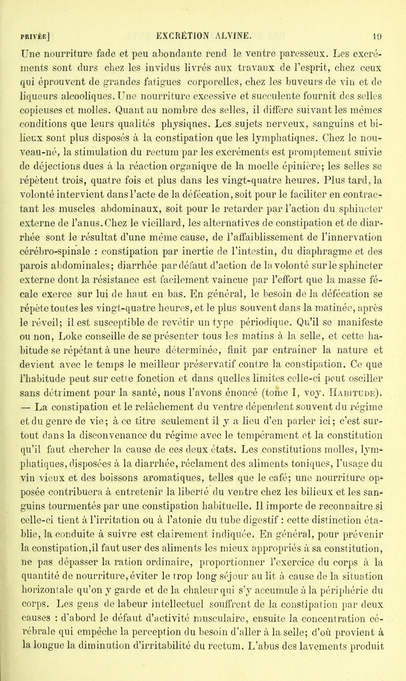 Une nourriture fade et peu abondante rend le ventre paresseux. Les excré- ments sont durs chez les invidus livrés aux travaux de l'esprit, chez ceux qui éprouvent de grandes fatigues corporelles, chez les buveurs de vin et de liqueurs alcooliques. Une nourriture excessive et succulente fournit des selles copieuses et molles. Quant au nombre des selles, il diffère suivant les mêmes conditions que leurs qualités physiqnes. Les sujets nerveux, sanguins et bi- lieux sont plus disposés à la constipation que les lymphatiques. Chez le nou- veau-né, la stimulation du rectum par les excréments est promptement suivie de déjections dues à la réaction organique de la moelle épinière; les selles se répètent trois, quatre fois et plus dans les vingt-quatre heures. Plus tard, la volonté intervient dans l'acte de la défécation, soit pour le faciliter en contrac- tant les muscles abdominaux, soit pour le retarder par l'action du sphincter externe de l'anus.Chez le vieillard, les alternatives de constipation et de diar- rhée sont le résultat d'une même cause, de l'affaiblissement de l'innervation cérébro-spinale : constipation par inertie de l'intestin, du diaphragme et des parois abdominales; diarrhée par défaut d'action de la volonté sur le sphincter externe dont la résistance est facilement vaincue par l'effort que la masse fé- cale exerce sur lui de haut en bas. En général, le besoin de la défécation se répète toutes les vingt-quatre heures, et le plus souvent dans la matinée, après le réveil; il est susceptible de revêtir un type périodique. Qu'il se manifeste ou non, Loke conseille de se présenter tous les matins à la selle, et cette ha- bitude se répétant à une heure déterminée, finit par entraîner la nature et devient avec le temps le meilleur préservatif contre la constipation. Ce que l'habitude peut sur cette fonction et dans quelles limites celle-ci peut osciller sans détriment pour la santé, nous l'avons énoncé (tome I, voy. Habitude), — La constipation et le relâchement du ventre dépendent souvent du régime et du genre de vie; à ce titre seulement il y a lieu d'en parler ici; c'est sur- tout dans la disconvenance du régime avec le tempérament et la constitution qu'il faut chercher la cause de ces deux états. Les constitutions molles* lyn> phatiques, disposées à la diarrhée, réclament des aliments toniques, l'usage du vin vieux et des boissons aromatiques, telles que le café; une nourriture op- posée contribuera à entretenir la liberté du ventre chez les bilieux, et les san- guins tourmentés par une constipation habituelle» 11 importe de reconnaître si celle-ci tient à l'irritation ou à l'atonie du tube digestif : cette distinction éta- blie, la conduite à suivre est clairement indiquée, En général, pour prévenir la constipation,il faut user des aliments les mieux appropriés à sa constitution, ne pas dépasser la ration ordinaire, proportionner l'exercice du corps à la quantité de nourriture, éviter le trop long séjour au lit à cause de la situation horizontale qu'on y garde et de la chaleur qui s'y accumule à la périphérie du corps. Les gens de labeur intellectuel souffrent de la constipation par deux causes : d'abord le défaut d'activité musculaire, ensuite la concentration cé- rébrale qui empêche la perception du besoin d'aller à la selle; d'où provient à la longue la diminution d'irritabilité du rectum. L'abus des lavements produit