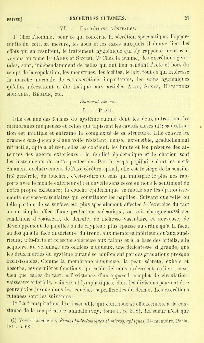 VI. — Excrétions génitales. 1° Chez l'homme, pour ce qui concerne la sécrétion spermatique, l'oppor- tunité du coït, sa mesure, les abus et les excès auxquels il donne lieu, les effets qui en résultent, le traitement hygiénique qui s'y rapporte, nous ren- voyons au tome Ier (Ages et Sexes). 2° Chez la femme, les excrétions géni- tales, sont, indépendamment de celles qui ont lieu pendant l'acte et hors du temps de la copulation, les menstrues, les lochies, le lait; tout ce qui intéresse la marche normale de ces excrétions importantes, les soins hygiéniques qu'elles nécessitent a été indiqué aux articles Ages, Sexes, Habitudes MORBIDES, RÉGIME, etc. Tégument externe. I. —• Peau. Elle est une des formes du système cutané dont les deux autres sont les membranes muqueuses et celles qui tapissent les cavités closes (1); sa destina- tion est multiple et entraîne la complexité de sa structure. Elle couvre les organes sous-jacents d'une voile résistant, dense, extensible, graduellement rétractile, apte à glisser; elles les contient, les limite et les préserve des at- teintes des agents extérieurs : le feuillet épidermique et le chorion sont les instruments de cette protection. Par le corps papillaire dont les nerfs émanent exclusivement de l'axe cérébro-spinal, elle est le siège de la sensibi- lité générale, du toucher, c'est-à-dire du sens qui multiplie le plus nos rap- ports avec le monde extérieur et renouvelle sans cesse en nous le sentiment de notre propre existence; la couche épidermique se moule sur les épanouisse- ments nervoso-vcisculaires qui constituent les papilles. Suivant que telle ou telle portion de sa surface est plus spécialement affectée à l'exercice du tact ou au simple office d'une protection mécanique, on voit changer aussi ses conditions d'épaisseur, de densité, de richesse vasculaire et nerveuse, de développement de papilles ou de cryptes : plus épaisse au crâne qu'à la face, au dos qu'à la face antérieure du tronc, aux membres inférieurs qu'aux supé- rieurs; très-forte et presque scléreuse aux talons et à la base des orteils, elle acquiert, au voisinage des orifices muqueux, une délicatesse si grande, que les deux moitiés du système cutané se confondent par des gradations presque insaisissables. Comme la membrane muqueuse, la peau sécrète, exhale et absorbe; ces dernières fonctions, qui seules ici nous intéressent, se lient, aussi bien que celles du tact, à l'existence d'un appareil complet de circulation, vaisseaux artériels, veineux et lymphatiques, dont les divisions peuvent être poursuivies jusque dans les couches superficielles du derme. Les excrétions cutanées sont les suivantes : 1° La transpiration dite insensible qui contribue si efficacement à la con- stance de la température animale (voy. tome I, p. 318). La sueur n'est que (1) Voyez Lacauchie, Études kydrotomiques et micrographiqùes] 1er mémoire. Paris, 1844, p. 68.