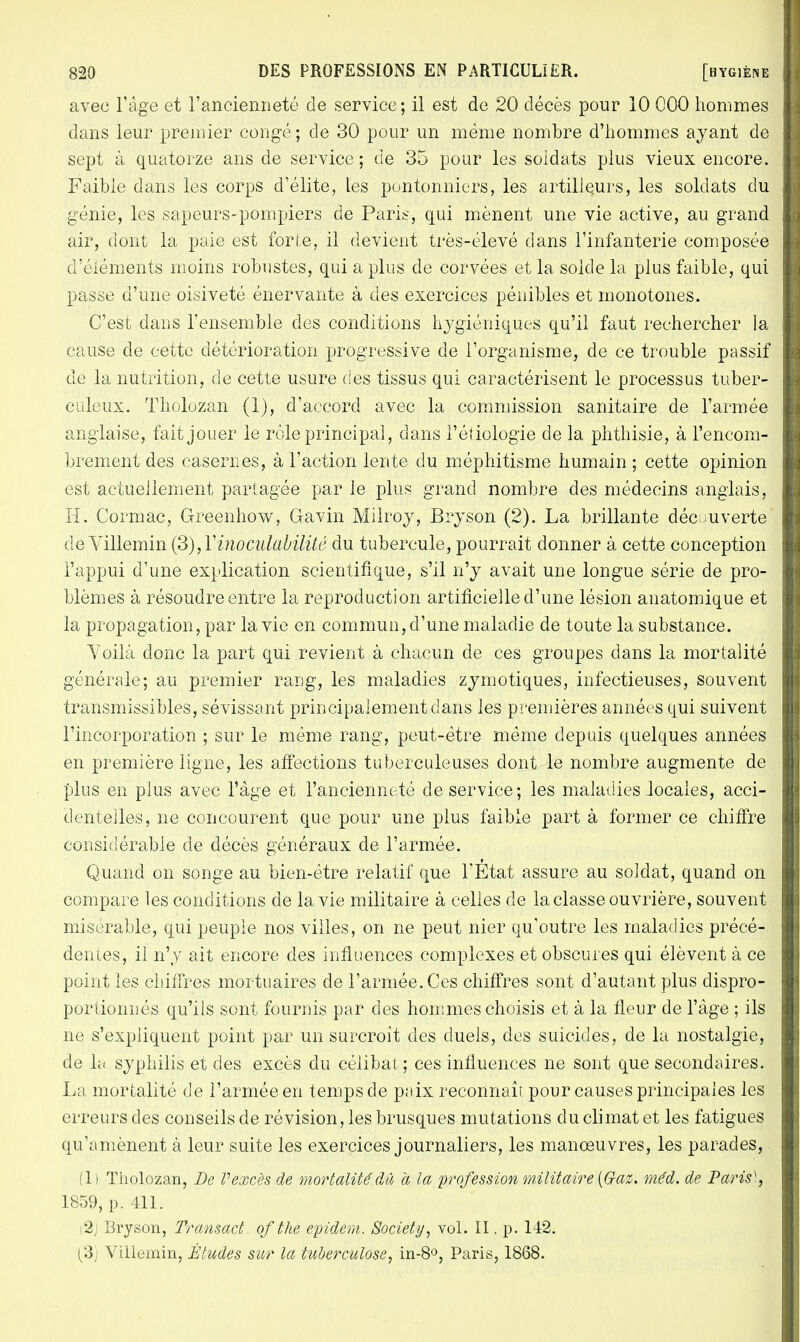 avec l'âge et l'ancienneté de service ; il est de 20 décès pour 10 000 hommes dans leur premier congé; de 30 pour un même nombre d'hommes ayant de sept à quatorze ans de service ; de 35 pour les soldats plus vieux encore. Faible dans les corps d'élite, les pontonniers, les artilleurs, les soldats du génie, les sapeurs-pompiers de Paris, qui mènent une vie active, au grand air, dont la paie est forte, il devient très-élevé dans l'infanterie composée d'éléments moins robustes, qui a plus de corvées et la solde la plus faible, qui passe d'une oisiveté énervante à des exercices pénibles et monotones. C'est dans l'ensemble des conditions hygiéniques qu'il faut rechercher la cause de cette détérioration progressive de l'organisme, de ce trouble passif de la nutrition, de cette usure des tissus qui caractérisent le processus tuber- culeux. Tholozan (1), d'accord avec la commission sanitaire de l'armée anglaise, fait jouer le rôle principal, dans l'étiologie de la phthisie, à l'encom- brement des casernes, à l'action lente du méphitisme humain ; cette opinion est actuellement partagée par le plus grand nombre des médecins anglais, H. Cormac, Greenhow, Gavin Milroy, Bryson (2). La brillante découverte de Villemin (S),Yinoculabilité du tubercule, pourrait donner à cette conception l'appui d'une explication scientifique, s'il n'y avait une longue série de pro- blèmes à résoudre entre la reproduction artificielle d'une lésion anatomique et la propagation, par la vie en commun, d'une maladie de toute la substance. Voilà donc la part qui revient à chacun de ces groupes dans la mortalité générale; au premier rang, les maladies zymotiques, infectieuses, souvent transmissibles, sévissant principalement dans les premières années qui suivent l'incorporation ; sur le même rang, peut-être même depuis quelques années en première ligne, les affections tuberculeuses dont le nombre augmente de plus en plus avec l'âge et l'ancienneté de service; les maladies .locales, acci- dentelles, ne concourent que pour une plus faible part à former ce chiffre considérable de décès généraux de l'armée. Quand on songe au bien-être relatif que l'Etat assure au soldat, quand on compare les conditions de la vie militaire à celles de la classe ouvrière, souvent misérable, qui peuple nos villes, on ne peut nier qu'outre les maladies précé- dentes, il n'y ait encore des influences complexes et obscures qui élèvent à ce point les chiffres mortuaires de l'armée. Ces chiffres sont d'autant plus dispro- portionnés qu'ils sont fournis par des hommes choisis et à la fleur de l'âge ; ils ne s'expliquent point par un surcroit des duels, des suicides, de la nostalgie, de h( syphilis et des excès du célibat; ces influences ne sont que secondaires. La mortalité de l'armée en temps de pnix reconnaît pour causes principales les erreurs des conseils de révision, les brusques mutations du climat et les fatigues qu'amènent à leur suite les exercices journaliers, les manœuvres, les parades, (1) Tholozan, De Vexcès de mortalité dû à la profession militaire {Gaz. méd. de Paris\ 1859, p. 411. i2J Bryson, Transact ofthe epidem. Society, vol. II. p. 142. (3) Villemin, Études sur la tuberculose, in-8°, Paris, 1868.