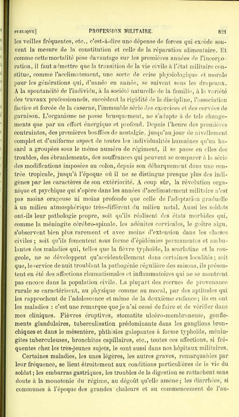 les veilles fréquentes, etc., c'est-à-dire une dépense de forces qui excède sou- vent la mesure de la constitution et celle de la réparation alimentaire. Et comme cette mortalité pèse davantage sur les premières années de l'incorpo- ration, il faut admettre que la transition de la vie civile à l'état militaire con- stitue, comme l'acclimatement, une sorte de crise physiologique et morale pour les générations qui, d'année en année, se suivent sous les drapeaux. A la spontanéité de l'individu, à la société naturelle de la famille, à la variété des travaux professionnels, succèdent la rigidité de la discipline, l'association factice et forcée de la caserne, l'immuable série des exercices et des corvées de garnison. L'organisme ne passe brusquement, ne s'adapte à de tels change- ments que par un effort énergique et profond. Depuis l'heure des premières contraintes, des premières bouffées de nostalgie, jusqu'au jour de nivellement complet et d'uniforme aspect de toutes les individualités humaines qu'un ha- sard a groupées sous le même numéro de régiment, il se passe en elles des troubles, des ébranlements, des souffrances qui peuvent se comparer à la série des modifications imposées au colon, depuis son débarquement dans une con- trée tropicale, jusqu'à l'époque où il ne se distingue presque plus des indi- gènes par les caractères de son extériorité. A coup sûr, la révolution orga- nique et psychique qui s'opère dans les années d'acclimatement militaire n'est pas moins orageuse ni moins profonde que celle de l'adaptation graduelle à un milieu atmosphérique très-différent du milieu natal. Aussi les soldats ont-ils leur pathologie propre, soit qu'ils réalisent des états morbides qui, comme la méningite cérébro-spinale, les adénites cervicales, le goitre aigu, s'observent bien plus rarement et avec moins d'extension dans les classes civiles ; soit qu'ils fomentent sous forme d'épidémies permanentes et ambu- lantes des maladies qui, telles que la fièvre typhoïde, la scarlatine et la rou- .geôle, ne se développent qu'accidentellement dans certaines localités ; soit que, le service de nuit troublant la pathogénie régulière des saisons, ils présen- tent en été des affections rhumatismales et inflammatoires qui ne se montrent pas encore dans la population civile. La plupart des recrues de provenance rurale se caractérisent, au physique comme au moral, par des aptitudes qui les rapprochent de l'adolescence et même de la deuxième enfance; ils en ont les maladies : c'est une remarque que je n'ai cessé de faire et de vérifier dans mes cliniques. Fièvres éruptives, stomatite ulcéro-membraneuse, gonfle- ments glandulaires, tuberculisation prédominante dans les ganglions bron- chiques et dans le mésentère, phthisies galopantes à forme typhoïde, ménin- gites tuberculeuses, bronchites capillaires, etc., toutes ces affections, si fré- quentes chez les très-jeunes sujets, le sont aussi dans nos hôpitaux militaires. Certaines maladies, les unes légères, les autres graves, remarquables par leur fréquence, se lient étroitement aux conditions particulières de la vie du soldat ; les embarras gastriques, les troubles de la digestion se rattachent sans doute à la monotonie du régime, au dégoût qu'elle amène; les diarrhées, si communes à l'époque des grandes chaleurs et au commencement de l'au-