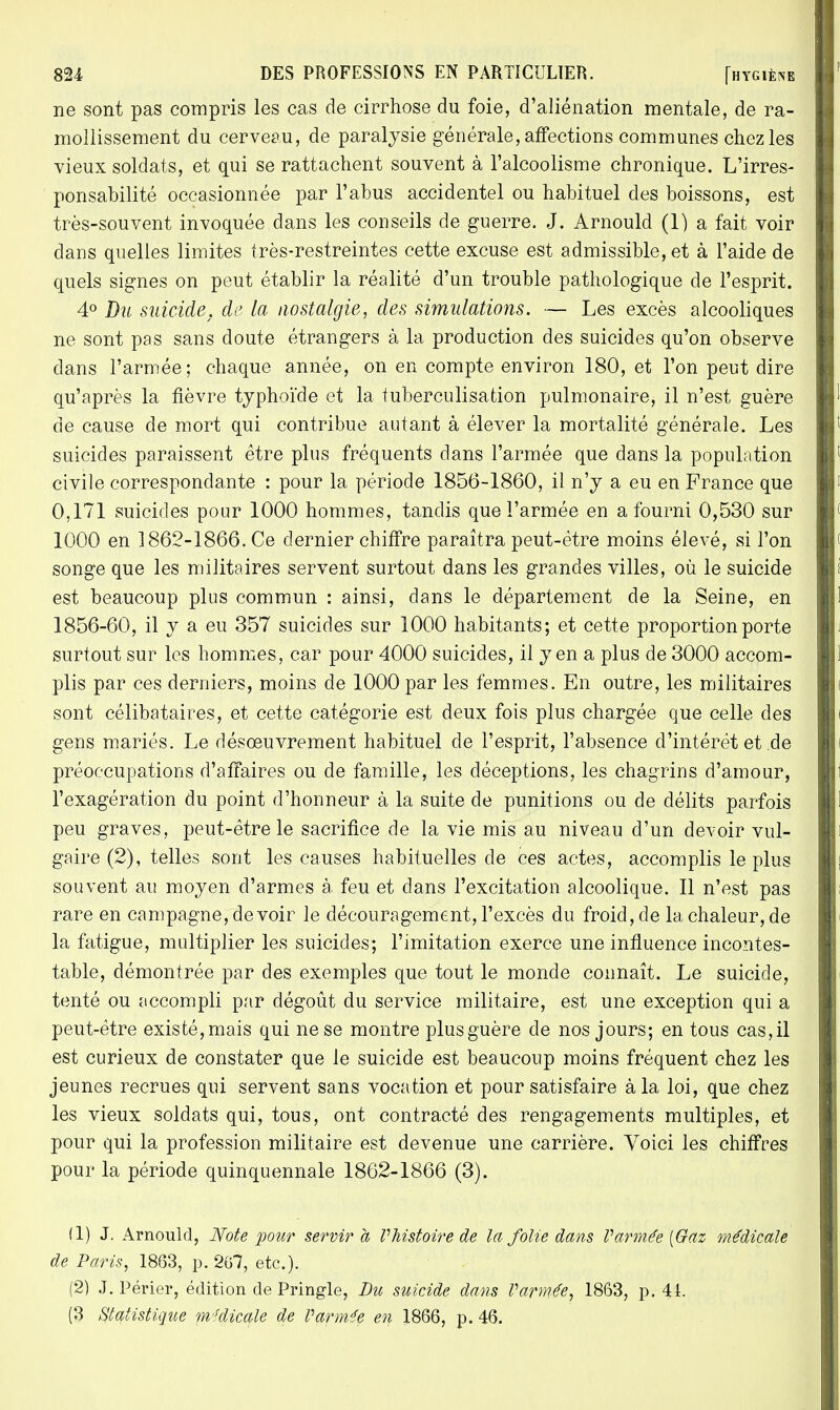 ne sont pas compris les cas de cirrhose du foie, d'aliénation mentale, de ra- mollissement du cerveau, de paralysie générale, affections communes chez les vieux soldats, et qui se rattachent souvent à l'alcoolisme chronique. L'irres- ponsabilité occasionnée par l'abus accidentel ou habituel des boissons, est très-souvent invoquée dans les conseils de guerre. J. Arnould (1) a fait voir dans quelles limites très-restreintes cette excuse est admissible, et à l'aide de quels signes on peut établir la réalité d'un trouble pathologique de l'esprit. 4° Du suicide, de la nostalgie, des simulations. — Les excès alcooliques ne sont pas sans doute étrangers à la production des suicides qu'on observe dans l'armée; chaque année, on en compte environ 180, et l'on peut dire qu'après la fièvre typhoïde et la fuberculisafcion pulmonaire, il n'est guère de cause de mort qui contribue autant à élever la mortalité générale. Les suicides paraissent être plus fréquents dans l'armée que dans la population civile correspondante : pour la période 1856-1860, il n'y a eu en France que 0,171 suicides pour 1000 hommes, tandis que l'armée en a fourni 0,530 sur 1000 en 1862-1866. Ce dernier chiffre paraîtra peut-être moins élevé, si l'on songe que les militaires servent surtout dans les grandes villes, où le suicide est beaucoup plus commun : ainsi, dans le département de la Seine, en 1856-60, il y a eu 357 suicides sur 1000 habitants; et cette proportion porte surtout sur les hommes, car pour 4000 suicides, il yen a plus de 3000 accom- plis par ces derniers, moins de 1000 par les femmes. En outre, les militaires sont célibataires, et cette catégorie est deux fois plus chargée que celle des gens mariés. Le désoeuvrement habituel de l'esprit, l'absence d'intérêt et,de préoccupations d'affaires ou de famille, les déceptions, les chagrins d'amour, l'exagération du point d'honneur à la suite de punitions ou de délits parfois peu graves, peut-être le sacrifice de la vie mis au niveau d'un devoir vul- gaire (2), telles sont les causes habituelles de ces actes, accomplis le plus souvent au moyen d'armes à feu et dans l'excitation alcoolique. Il n'est pas rare en campagne, devoir le découragement, l'excès du froid, de la chaleur, de la fatigue, multiplier les suicides; l'imitation exerce une influence incontes- table, démontrée par des exemples que tout le monde connaît. Le suicide, tenté ou accompli par dégoût du service militaire, est une exception qui a peut-être existé, mais qui ne se montre plus guère de nos jours; en tous cas, il est curieux de constater que le suicide est beaucoup moins fréquent chez les jeunes recrues qui servent sans vocation et pour satisfaire à la loi, que chez les vieux soldats qui, tous, ont contracté des rengagements multiples, et pour qui la profession militaire est devenue une carrière. Voici les chiffres pour la période quinquennale 1862-1866 (3). (1) J. Arnould, Note pour servira Phistoire de la folie dans V armée [Gaz médicale de Paris, 1863, p. 267, etc.). (2) J. Périer, édition de Pringle, Du suicide dans Varmée, 1863, p. 44. (3 Statistique médicale de Varmée en 1866, p. 46.