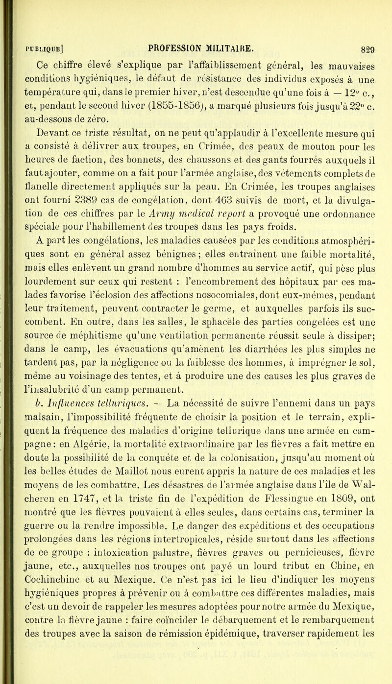 Ce chiffre élevé s'explique par l'affaiblissement général, les mauvaises conditions hygiéniques, le défaut de résistance des individus exposés à une température qui, dans le premier hiver, n'est descendue qu'une fois à — 12° c., et, pendant le second hiver (1855-1856), a marqué plusieurs fois jusqu'à 22° c. au-dessous de zéro. Devant ce Triste résultat, on ne peut qu'applaudir à l'excellente mesure qui a consisté à délivrer aux troupes, en Crimée, des peaux de mouton pour les heures de faction, des bonnets, des chaussons et des gants fourrés auxquels il fautajouter, comme on a fait pour l'armée anglaise, des vêtements complets de flanelle directement appliqués sur la peau. En Crimée, les troupes anglaises ont fourni 2389 cas de congélation, dont 463 suivis de mort, et la divulga- tion de ces chiffres par le Arrny médical report a provoqué une ordonnance spéciale pour l'habillement des troupes dans les pays froids. A part les congélations, les maladies causées par les conditions atmosphéri- ques sont en général assez bénignes; elles entraînent une faible mortalité, mais elles enlèvent un grand nombre d'hommes au service actif, qui pèse plus lourdement sur ceux qui restent : l'encombrement des hôpitaux par ces ma- lades favorise l'éclosion des affections nosocomiales,dont eux-mêmes, pendant leur traitement, peuvent contracter le germe, et auxquelles parfois ils suc- combent. En outre, dans les salles, le sphacèle des parties congelées est une source de méphitisme qu'une ventilation permanente réussit seule à dissiper; dans le camp, les évacuations qu'amènent les diarrhées les plus simples ne tardent pas, par la négligence ou la faiblesse des hommes, à imprégner le sol, même au voisinage des tentes, et à produire une des causes les plus graves de l'insalubrité d'un camp permanent. b. Influences telluriques. — La nécessité de suivre l'ennemi dans un pays malsain, l'impossibilité fréquente de choisir la position et le terrain, expli- quent la fréquence des maladies d'origine teliurique dans une armée en cam- pagne : en Algérie, la mortalité extraordinaire par les fièvres a fait mettre en doute la possibilité de la conquête et de la. colonisation, jusqu'au moment où les belles études de Maillot nous eurent appris la nature de ces maladies et les moyens de les combattre. Les désastres de l'armée anglaise dans l'île de Wal- cheren en 1747, et la triste fin de l'expédition de Flessingue en 1809, ont montré que les fièvres pouvaient à elles seules, dans certains cas, terminer la guerre ou la rendre impossible. Le danger des expéditions et des occupations prolongées dans les régions intertropicales, réside surtout dans les affections de ce groupe : intoxication palustre, fièvres graves ou pernicieuses, fièvre jaune, etc., auxquelles nos troupes ont payé un lourd tribut en Chine, en Cochinchine et au Mexique. Ce n'est pas ici le lieu d'indiquer les moyens hygiéniques propres à prévenir ou à combattre ces différentes maladies, mais c'est un devoir de rappeler les mesures adoptées pour notre armée du Mexique, contre la fièvre jaune : faire coïncider le débarquement et le rembarquement des troupes avec la saison de rémission épidémique, traverser rapidement les