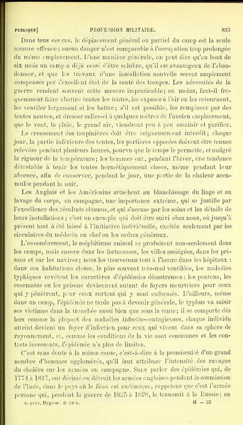 Dans tous ces cas, le déplacement général ou partiel du camp est la seule mesure efficace ; aucun danger n'est comparable à l'occupation trop prolongée du même emplacement. D'une manière générale, on peut dire qu'au bout de six mois un camp a déjà cessé d'être salubre, qu'il est avantageux de l'aban- donner, et que les travaux d'une installation nouvelle seront amplement compensés par l'excellent état de la santé des troupes. Les nécessités de la guerre rendent souvent cette mesure impraticable ; au moins, faut-il fré- quemment faire abattre toutes les tentes,les exposera l'air en les retournant, les ventiler largement et les battre; s'il est possible, les remplacer par des tentes neuves, et dresser celles-ci à quelques mètres de l'ancien emplacement, que le veut, la pluie, le grand air, viendront peu à peu assainir et purifier. Le creusement des taupinières doit être soigneusement interdit; chaque jour, la partie inférieure des tentes, les portières opposées doivent être tenues relevées pendant plusieurs heures, pourvu que le temps le permette, et malgré la rigueur de la température; les hommes ont, pendant l'hiver, une tendance détestable à tenir les tentes hermétiquement closes, même pendant leur absence, afin de conserver, pendant le jour, une partie de la chaleur accu- mulée pendant la nuit. Les Anglais et les Américains attachent au blanchissage du linge et au lavage du corps, en campagne, une importance extrême, qui se justifie par l'excellence des résultats obtenus, et qui s'accuse parles soins et les détails de leurs installations ; c'est un exemple qui doit être suivi chez nous, où jusqu'à présent tout à été laissé à l'initiative individuelle, excitée seulement parles circulaires clu médecin en chef ou les ordres généraux. L'encombrement, le méphitisme animal se produisent non-seulement dans les camps, mais encore dans les forteresses, les villes assiégées, dans les pri- sons et sur les navires ; nous les trouverons tout à l'heure dans les hôpitaux : dans ces habitations closes, le plus souvent très-mal ventilées, les maladies typhiques revêtent les caractères d'épidémies désastreuses ; les pontons, les casemates ou les prisons deviennent autant de foyers meurtriers pour ceux qui y pénètrent, pour ceux surtout qui y sont enfermés. D'ailleurs, même dans un camp, l'épidémie ne tarde pas à devenir générale, le typhus va saisir ses victimes dans la tranchée aussi bien que sous la tente; il se comporte dès lors comme la plupart des maladies infectio-contagieuses, chaque individu atteint devient un foyer d'infection pour ceux qui vivent dans sa sphère de rayonnement, et, comme les conditions de la vie sont communes et les con- tacts incessants, l'épidémie n'a plus de limites. C'est sans doute à la même cause, c'est-à-dire à la promiscuité d'un grand nombre d'hommes agglomérés, qu'il faut attribuer l'intensité des ravages du choléra sur les armées en campagne. Sans parler des épidémies qui, de 1774 à 1817, ont décimé ou détruit les armées anglaises pendant la soumission de l'Inde, dans le pays où le fléau est endémique, rappelons que c'est l'armée persane qui, pendant la guerre de 1825 à 1828, le transmit à la Russie; en ?,!. lévy. Hygiène, 6 éd:t. Il —