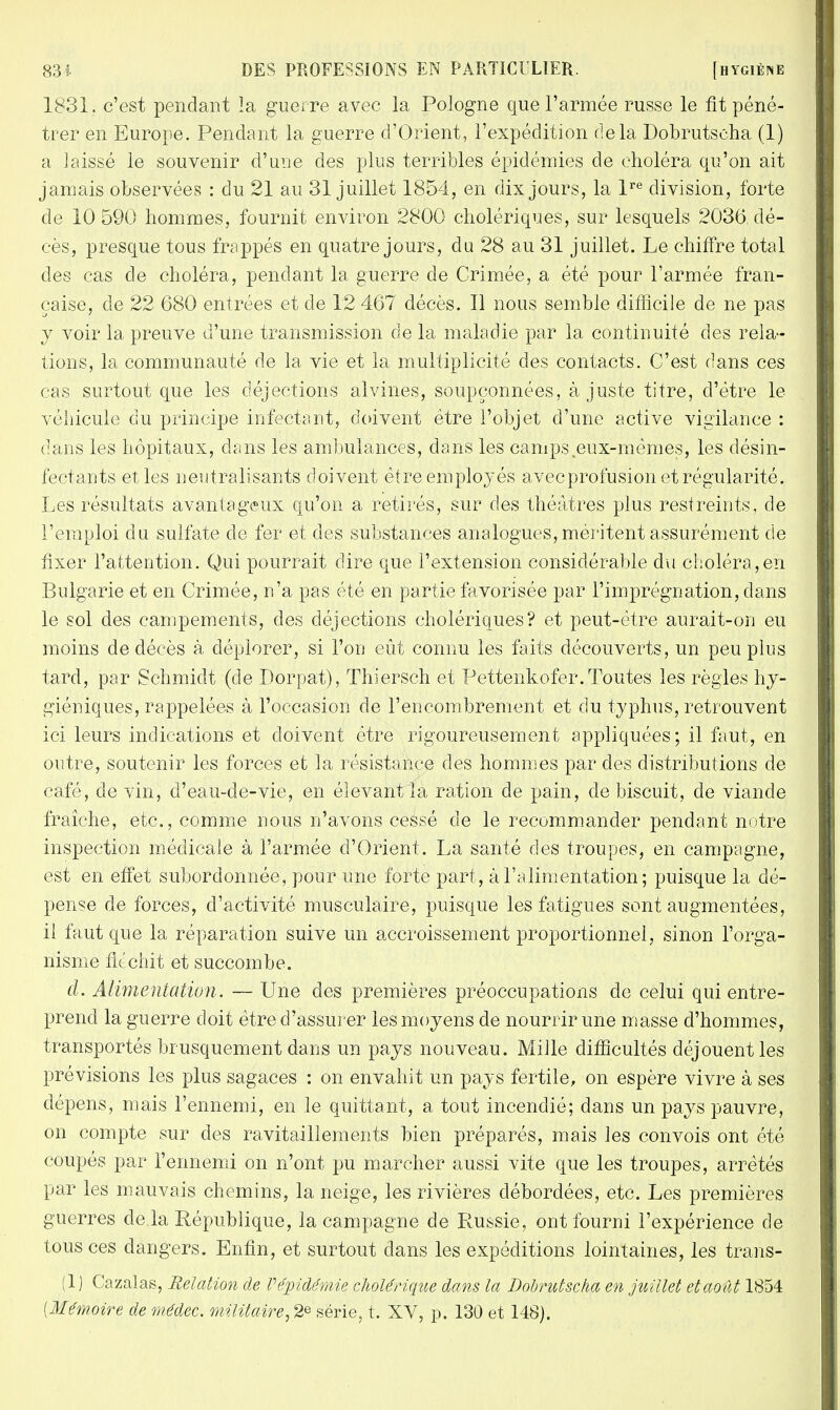 1831. c'est pendant îa guerre avec la Pologne que l'armée russe le fit péné- trer en Europe. Pendant la guerre d'Orient, l'expédition delà Dobrutscha (1) a laissé le souvenir d'une des plus terribles épidémies de choléra qu'on ait jamais observées : du 21 au 31 juillet 1854, en dix jours, la lre division, forte de 10 590 hommes, fournit environ 2800 cholériques, sur lesquels 2036 dé- cès, presque tous frappés en quatre jours, du 28 au 31 juillet. Le chiffre total des cas de choléra, pendant la guerre de Crimée, a été pour l'armée fran- çaise, de 22 680 entrées et de 12 467 décès. Il nous semble difficile de ne pas y voir la preuve d'une transmission de la maladie par la continuité des rela- tions, la communauté de la vie et la multiplicité des contacts. C'est dans ces cas surtout que les déjections alvines, soupçonnées, ajuste titre, d'être le véhicule du principe infectant, doivent être l'objet d'une active vigilance : dans les hôpitaux, dans les ambulances, dans les camps .eux-mêmes, les désin- fectants et les neutralisants doivent être employés avec profusion et régularité. Les résultats avantageux qu'on a retirés, sur des théâtres plus restreints, de l'emploi du sulfate de fer et des substances analogues, méritent assurément de fixer l'attention. Qui pourrait dire que l'extension considérable du choléra,en Bulgarie et en Crimée, n'a pas été en partie favorisée par l'imprégnation, dans le sol des campements, des déjections cholériques? et peut-être aurait-on eu moins de décès à déplorer, si l'on eût connu les faits découverts, un peu plus tard, par Schmidt (de Dorpat), Thiersch et Pettenkofer.Toutes les règles hy- giéniques, rappelées à l'occasion de l'encombrement et du typhus, retrouvent ici leurs indications et doivent être rigoureusement appliquées; il faut, en outre, soutenir les forces et la résistance des hommes par des distributions de café, de vin, d'eau-cle-vic, en élevant îa ration de pain, de biscuit, de viande fraîche, etc., comme nous n'avons cessé de le recommander pendant notre inspection médicale à l'armée d'Orient. La santé des troupes, en campagne, est en effet subordonnée, pour une forte part , à l'alimentation ; puisque la dé- pense de forces, d'activité musculaire, puisque les fatigues sont augmentées, ii faut que la réparation suive un accroissement proportionnel, sinon l'orga- nisme fléchit et succombe. d. Alimentation. — Une des premières préoccupations de celui qui entre- prend la guerre doit être d'assurer les moyens de nourrir une masse d'hommes, transportés brusquement dans un pays nouveau. Mille difficultés déjouent les prévisions les plus sagaces : on envahit un pays fertile, on espère vivre à ses dépens, mais l'ennemi, en le quittant, a tout incendié; dans un pays pauvre, on compte sur des ravitaillements bien préparés, mais les convois ont été coupés par l'ennemi on n'ont pu marcher aussi vite que les troupes, arrêtés par les mauvais chemins, la neige, les rivières débordées, etc. Les premières guerres de la République, la campagne de Russie, ont fourni l'expérience de tous ces dangers. Enfin, et surtout dans les expéditions lointaines, les trans- (1 ) Cazalas, Relation de Vépidémie cholérique dans la Dobrutscha en juillet et août 1854 {Mémoire de médec. militaire, 2e série, t. XV, p. 130 et 148).