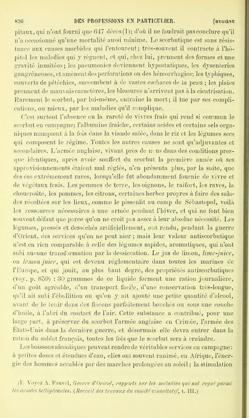 pitaux, qui n'ont fourni que 647 décès (1); d'où il ne faudrait pas conclure qu'il n'a occasionné qu'une mortalité aussi minime. Le scorbutique est sans résis- tance aux causes morbides qui l'entourent ; très-souvent il contracte à l'hô- pital les maladies qui y régnent, et qui, chez lui, prennent des formes et une gravité inusitées; les pneumonies deviennent hypostatiques, les dysenteries gangreneuses, et amènent des perforations ou des hémorrhagies; les typhiques, couverts de pétéchies, succombent à de vastes eschares de la peau ; les plaies prennent de mauvais caractères, les blessures n'arrivent pas à la cicatrisation. Karement le scorbut, par lui-même, entraîne la mort; il tue par ses compli- cations, ou mieux, par les maladies qu'il complique. C'est surtout l'absence ou la rareté de vivres frais qui rend si commun le scorbut en campagne; l'albumine fraîche, certains acides et certains sels orga- niques manquent à la fois dans la viande salée, dans le riz et les légumes secs qui composent le régime. Toutes les autres causes ne sont qu'adjuvantes et secondaires. L'armée anglaise, vivant près de n< us dans des conditions pres- que identiques, après avoir souffert du scorbut la première année où ses approvisionnements étaient mal réglés, n'en présenta plus, par la suite, que des cas extrêmement rares, lorsqu'elle fut abondamment fournie de vivre et de végétaux frais. Les pommes de terre, les oignons, le raifort, les raves, la choucroute, les pommes, les citrons, certaines herbes propres à faire des sala- des récoltées sur les lieux, comme le pissenlit au camp de Sébastopol, voilà les ressources nécessaires à une armée pendant l'hiver, et qui ne font bien souvent défaut que parce qu'on ne croit pas assez à leur absolue nécessité. Les légumes, pressés et desséchés artificiellement, ont rendu, pendant la guerre d'Orient, des services qu'on ne peut nier ; mais leur valeur antiscorbutique n'est en rien comparable à celle des légumes sapides, aromatiques, qui n'ont subi aucune transformation par la dessiccation. Le jus de limon, lime-juice, on lemon juice, qui est devenu réglementaire dans toutes les marines de l'Europe, et qui jouit, au plus haut degré, des propriétés antiscorbutiques (voy. p. 859) : 30 grammes de ce liquide forment une ration journalière, d'un goût agréable, d'un transport facile, d'une conservation très-longue, qu'il ait subi l'ébullition ou qu'on y ait ajouté une petite quantité d'alcool, avant de le tenir dans des flacons parfaitement bouchés ou sous une couche d'huile, à l'abri du contact de l'air. Cette substance a contribué, pour une large part, à préserver du scorbut l'armée anglaise en Crimée, l'armée des Etats-Unis dans la dernière guerre, et désormais elle devra entrer dans la ration du soldat français, toutes les fois que le scorbut sera à craindre. Les boissons alcooliques peuvent rendre de véritables services en campagne : à petites doses et étendues d'eau, elles ont souvent ranimé, en Afrique, l'éner- gie des hommes accablés par des marches prolongées au soleil ; la stimulation (1) Voyez A, Fauvel, Guerre d'Orient, rapports sur les maladies qui ont régné parmi les armées belligérantes. {Recueil des travaux du comité consultatif, t. III.)