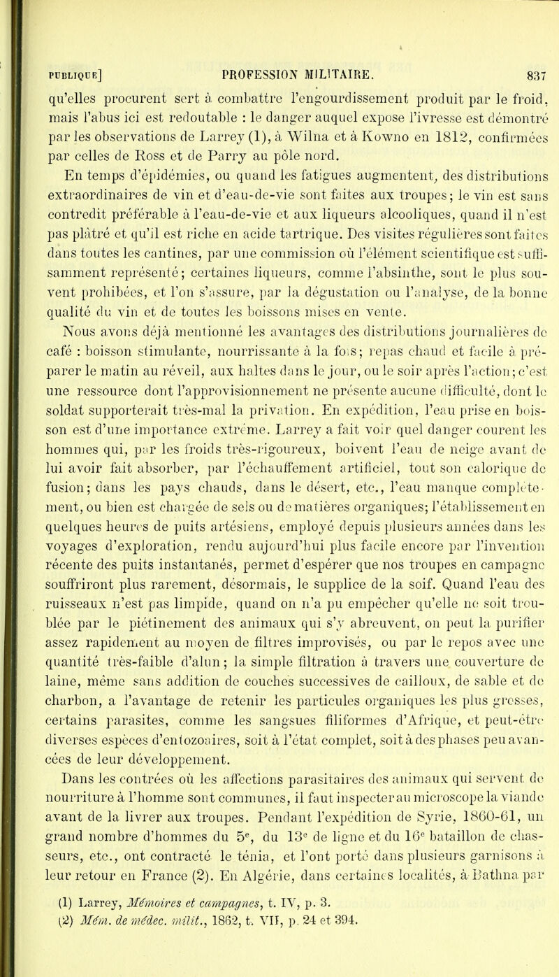 qu'elles procurent sert à combattre l'engourdissement produit par le froid, mais l'abus ici est redoutable : le danger auquel expose l'ivresse est démontré par les observations de Larrey (1), à Wilna et à Kowno en 1812, confirmées par celles de Ross et de Parrj au pôle nord. En temps d'épidémies, ou quand les fatigues augmentent, des distributions extraordinaires de vin et d'eau-de-vie sont faites aux troupes; le vin est sans contredit préférable à l'eau-de-vie et aux liqueurs alcooliques, quand il n'est pas plâtré et qu'il est riche en acide tartrique. Des visites régulières sont faites dans toutes les cantines, par une commission où l'élément scientifique est suffi- samment représenté; certaines liqueurs, comme l'absinthe, sont le plus sou- vent prohibées, et l'on s'assure, par la dégustation ou l'analyse, de la bonne qualité du vin et de toutes les boissons mises en vente. Nous avons déjà mentionné les avantages des distributions journalières de café : boisson stimulante, nourrissante à la fois; repas chaud et facile à pré- parer le matin au réveil, aux haltes dans le jour, ou le soir après l'action; c'est une ressource dont l'approvisionnement ne présente aucune difficulté, dont le soldat supporterait très-mal la privation. En expédition, l'eau prise en bois- son est d'une importance extrême. Larrey a fait voir quel danger courent les hommes qui, par les froids très-rigoureux, boivent l'eau de neige avant de lui avoir fait absorber, par réchauffement artificiel, tout son calorique de fusion; clans les pays chauds, dans le désert, etc., l'eau manque complète- ment, ou bien est chargée de sels ou de matières organiques; l'établissement en quelques heures de puits artésiens, employé depuis plusieurs années dans les voyages d'exploration, rendu aujourd'hui plus facile encore par l'invention récente des puits instantanés, permet d'espérer que nos troupes en campagne souffriront plus rarement, désormais, le supplice de la soif. Quand l'eau des ruisseaux n'est pas limpide, quand on n'a pu empêcher qu'elle ne soit trou- blée par le piétinement des animaux qui s'y abreuvent, on peut la purifier assez rapidement au moyen de filtres improvisés, ou par le repos avec une quantité très-faible d'alun; la simple filtration à travers une couverture de laine, même sans addition de couches successives de cailloux, de sable et de charbon, a l'avantage de retenir les particules organiques les plus grosses, certains parasites, comme les sangsues filiformes d'Afrique, et peut-être diverses espèces d'entozoaires, soit à l'état complet, soit à des phases peu avan- cées de leur développement. Dans les contrées où les affections parasitaires des animaux qui servent de nourriture à l'homme sont communes, il faut inspecter au microscope la viande avant de la livrer aux troupes. Pendant l'expédition de Syrie, 1860-61, un grand nombre d'hommes du 5e, du 13e de ligne et du 16e bataillon de chas- seurs, etc., ont contracté le ténia, et l'ont porté dans plusieurs garnisons à, leur retour en France (2). En Algérie, dans certaines localités, à Bathna par (1) Larrey, Mémoires et campagnes, t. IV, p. 3. (2) Mém. de médec. milit., 1862, t, VII, p. 24 et 394.