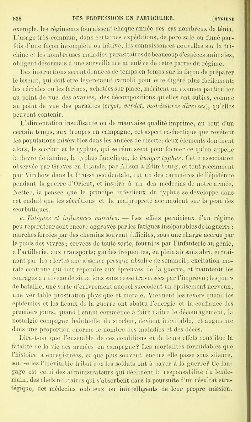 exemple, les régiments fournissent chaque année des cas nombreux de ténia. L'usage très-commun, dans certaines expéditions, de porc salé ou. fumé par- fois d'une façon incomplète ou hâtive, les connaissances nouvelles sur la tri- chine et les nombreuses maladies parasitaires de beaucoup d'espèces animales, obligent désormais à une surveillance attentive de cette partie du régime. Des instructions seront données de temps en temps sur la façon de préparer le biscuit, qui doit être légèrement ramolli pour être digéré plus facilement; les céréales ou les farines, achetées sur place, méritent un examen particulier au point de vue des avaries, des décompositions qu'elles ont subies, comme au point de vue des parasites (ergot, verdet, moisissures diverses), qu'elles peuvent contenir. L'alimentation insuffisante ou de mauvaise qualité imprime, au bout d'un certain temps, aux troupes en campagne, cet aspect cachectique que revêtent les populations misérables dans les années de disette; deux éléments dominent alors, le scorbut et le typhus, qui se réunissent pour former ce qu'on appelle la fièvre de famine, le typhus famélique, le hunger typhus. Cette association observée par Graves en Irlande, par Alison à Edimbourg, et tout récemment par Virchow dans la Prusse occidentale, lut un des caractères de l'épidémie pendant la guerre d'Orient, et inspira à un des médecins de notre armée, Netter, la pensée que le principe infectieux du typhus se développe dans cet enduit que les sécrétions et la malpropreté accumulent sur la peau des scorbutiques. e. Fatigues et influences morales. — Les effets pernicieux d'un régime peu réparateur sont encore aggravés parles fatigues inséparables de la guerre : marches forcées par des chemins souvent difficiles, sous une charge accrue par le poids des vivres ; corvées de toute sorte, fournies par l'infanterie au génie, à l'artillerie, aux transports; gardes fréquentes, en plein air sans abri, entraî- nant par les alertes une absence presque absolue de sommeil ; excitation mo- rale continue qui doit répondre aux épreuves de la guerre, et maintenir les courages au niveau de situations sans cesse traversées par l'imprévu ; les jours de bataille, une sorte d'enivrement auquel succèdent un épuisement nerveux, une véritable prostration physique et morale. Viennent les revers quand les épidémies et les fléaux de la guerre ont abattu l'énergie et la confiance des premiers jours, quand l'ennui commence à faire naître le découragement, la. nostalgie compagne habituelle du scorbut, devient inévitable, et augmente clans une proportion énorme le nombre des maladies et des décès. Dira-t-on que l'ensemble de ces conditions et de leurs effets constitue la fatalité de la vie des armées en campagne? Les mortalités formidables que l'histoire a enregistrées, et que plus souvent encore elle passe sous silence, sont-elles l'inévitable tribut que les soldats ont à payer à la guerre? Ce lan- gage est celui des administrateurs qui déclinent la. responsabilité du lende- main, des chefs militaires qui s'absorbent dans la poursuite d'un résultat stra- tégique, des médecins oublieux ou inintelligents de leur propre mission.