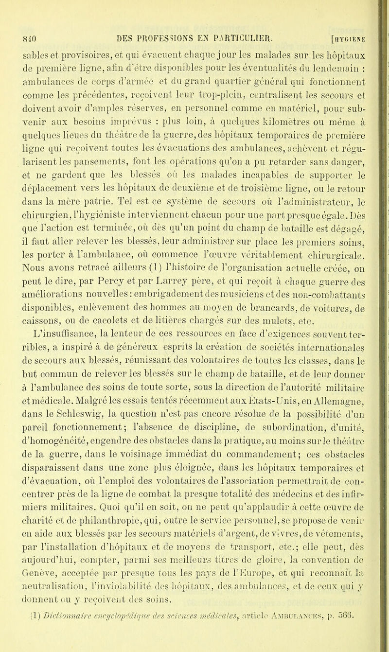 sables et provisoires, et qui évacuent chaque jour les malades sur les hôpitaux de première ligne, afin d'être disponibles pour les éventualités du lendemain : ambulances de corps d'armée et du grand quartier général qui fonctionnent comme les précédentes, reçoivent leur trop-plein, centralisent les secours et doivent avoir d'amples réserves, en personnel comme en matériel, pour sub- venir aux besoins imprévus : plus loin, à quelques kilomètres ou même à quelques lieues du théâtre de la guerre, des hôpitaux temporaires de première ligne qui reçoivent toutes les évacuations des ambulances, achèvent et régu- larisent les pansements, font les opérations qu'on a pu retarder sans danger, et ne gardent que les blessés où les malades incapables de supporter le déplacement vers les hôpitaux de deuxième et de troisième ligne, ou le retour dans la mère patrie. Tel est ce système de secours où l'administrateur, le chirurgien, l'hygiéniste interviennent chacun pour une part presque égale. Dès que l'action est terminée, où dès qu'un point du champ de bataille est dégagé, il faut aller relever les blessés, leur administrer sur place les premiers soins, les porter à l'ambulance, où commence l'œuvre véritablement chirurgicale. Nous avons retracé ailleurs (1) l'histoire de l'organisation actuelle créée, on peut le dire, par Percy et par Larrey père, et qui reçoit à chaque guerre des améliorations nouvelles : embrigadement des musiciens et des non-combattants disponibles, enlèvement des hommes au moyen de brancards, de voitures, de caissons, ou de cacolets et de litières chargés sur des mulets, etc. L'insuffisance, la lenteur de ces ressources en face d'exigences souvent ter- ribles, a inspiré à de généreux esprits la création de sociétés internationales de secours aux blessés, réunissant des volontaires de toutes les classes, dans le but commun de relever les blessés sur le champ de bataille, et de leur donner à l'ambulance des soins de toute sorte, sous la direction de l'autorité militaire et médicale. Malgré les essais tentés récemment aux États-Unis, en Allemagne, dans le Schleswig, la question n'est pas encore résolue de la possibilité d'un pareil fonctionnement; l'absence de discipline, de subordination, d'unité, d'homogénéité, engendre des obstacles dans la pratique, au moins sur le théâtre cle la guerre, dans le voisinage immédiat du commandement; ces obstacles disparaissent dans une zone plus éloignée, dans les hôpitaux temporaires et d'évacuation, où l'emploi des volontaires de l'association permettrait de con- centrer près de la ligne de combat la presque totalité des médecins et des infir- miers militaires. Quoi qu'il en soit, on ne peut qu'applaudir à cette œuvre de charité et de philanthropie, qui, outre le service personnel, se propose de venir en aide aux blessés par les secours matériels d'argent, de vivres, de vêtements, par l'installation d'hôpitaux et de moyens de transport, etc.; elle peut, dès aujourd'hui, compter, parmi ses meilleurs titres de gloire, la convention de Genève, acceptée par presque tous les pays de l'Europe, et qui reconnaît la neutralisation, l'inviolabilité des hôpitaux, des ambulances, et de ceux qui y donnent ou y reçoivent des soins. (1) Dictionnaire encyclopédique des sciences médicales, article Ambulances, p. 56(>.