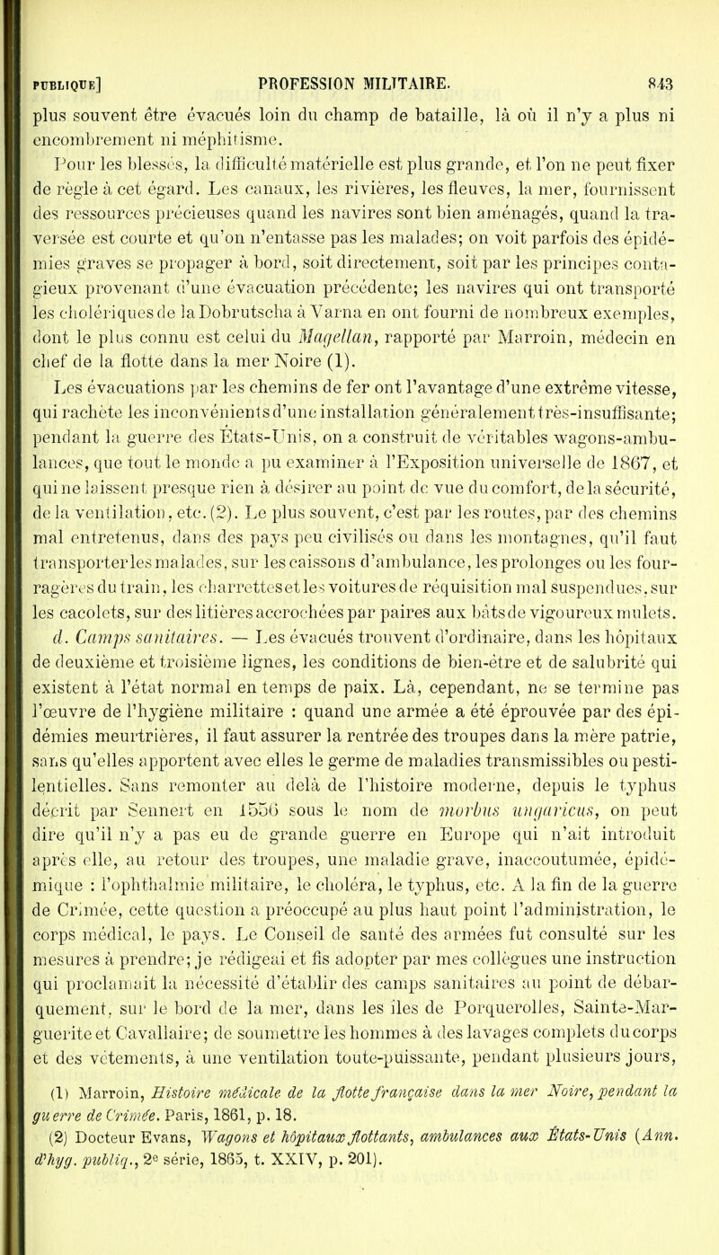 plus souvent être évacués loin du champ de bataille, là où il n'y a plus ni encombrement ni méphitisme. Pour les blessés, la difficulté matérielle est plus grande, et l'on ne peut fixer de règle à cet égard. Les canaux, les rivières, les fleuves, la mer, fournissent des ressources précieuses quand les navires sont bien aménagés, quand la tra- versée est courte et qu'on n'entasse pas les malades; on voit parfois des épidé- mies graves se propager à bord, soit directement, soit par les principes conta- gieux provenant d'une évacuation précédente; les navires qui ont transporté les cholériques de laDobrutscha à Varna eu ont fourni de nombreux exemples, dont le plus connu est celui du Magellan, rapporté par Marroin, médecin en chef de la flotte dans la mer Noire (1). Les évacuations par les chemins de fer ont l'avantage d'une extrême vitesse, qui rachète les inconvénients d'une installation généralement très-insuffisante; pendant la guerre des Etats-Unis, on a construit de véritables wagons-ambu- lances, que tout le monde a pu examiner à l'Exposition universelle de 1867, et qui ne laissent presque rien à désirer au point de vue du comfort, de la sécurité, de la ventilation, etc. (2). Le plus souvent, c'est par les routes, par des chemins mal entretenus, dans des pays peu civilisés ou dans les montagnes, qu'il faut transporteries malades, sur les caissons d'ambulance, les prolonges ou les four- ragères du train, les charrettes et les voitures de réquisition mal suspendues, sur les cacolets, sur des litières accrochées par paires aux bâts de vigoureux mulets. d. Camps sanitaires. — Les évacués trouvent d'ordinaire, dans les hôpitaux de deuxième et troisième lignes, les conditions de bien-être et de salubrité qui existent à l'état normal en temps de paix. Là, cependant, ne se termine pas l'œuvre de l'hygiène militaire : quand une armée a été éprouvée par des épi- démies meurtrières, il faut assurer la rentrée des troupes dans la mère patrie, sans qu'elles apportent avec elles le germe de maladies transmissibles ou pesti- lentielles. Sans remonter au delà de l'histoire moderne, depuis le typhus décrit par Sennert en 155(3 sous le nom de murbus ungaricus, on peut dire qu'il n'y a pas eu de grande guerre en Europe qui n'ait introduit après elle, au retour des troupes, une maladie grave, inaccoutumée, épidé- mique : l'ophthaï mie militaire, le choléra, le typhus, etc. A la fin de la guerre de Crimée, cette question a préoccupé au plus haut point l'administration, le corps médical, le pays. Le Conseil de santé des armées fut consulté sur les mesures à prendre; je rédigeai et fis adopter par mes collègues une instruction qui proclamait la nécessité d'établir des camps sanitaires au point de débar- quement,, sur le bord de la mer, dans les iles de PorquerolJes, Sainte-Mar- guerite et Cavallaire; de soumettre les hommes à des lavages complets ducorps et des vêtements, à une ventilation toute-puissante, pendant plusieurs jours, (1) Marroin, Histoire médicale de la flotte française dans la mer Noire, pendant la guerre de Crimée. Paris, 1861, p. 18. (2) Docteur Evans, Wagons et hôpitaux flottants, ambulances aux Mats-Unis (Ann. d>hyg. publiq., 2* série, 1865, t. XXIV, p. 201).