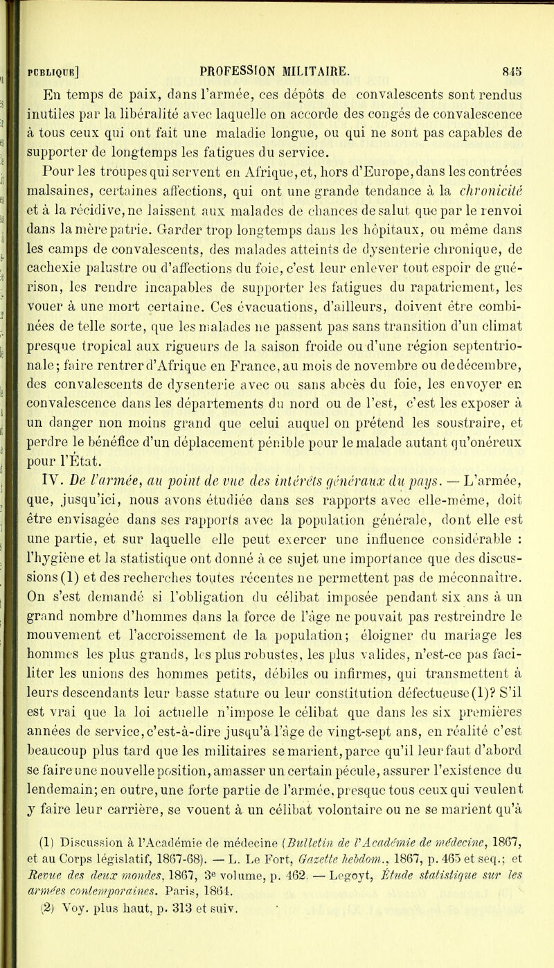 En temps de paix, dans l'armée, ces dépôts de convalescents sont rendus inutiles par la libéralité avec laquelle on accorde des congés de convalescence à tous ceux qui ont fait une maladie longue, ou qui ne sont pas capables de supporter de longtemps les fatigues du service. Pour les troupes qui servent en Afrique, et, hors d'Europe, dans les contrées malsaines, certaines affections, qui ont une grande tendance à la chronicité et à la récidive, ne laissent aux malades de chances de salut que par le renvoi dans la mère patrie. Garder trop longtemps dans les hôpitaux, ou même dans les camps de convalescents, des malades atteints de dysenterie chronique, de cachexie palustre ou d'affections du foie, c'est leur enlever tout espoir de gué- rison, les rendre incapables de supporter les fatigues du rapatriement, les vouer à une mort certaine. Ces évacuations, d'ailleurs, doivent être combi- nées de telle sorte, que les malades ne passent pas sans transition d'un climat presque tropical aux rigueurs de la saison froide ou d'une région septentrio- nale; faire rentrer d'Afrique en France, au mois de novembre ou dedécembre, des convalescents de dysenterie avec ou sans abcès du foie, les envotyer en convalescence dans les départements du nord ou de l'est, c'est les exposer à un danger non moins grand que celui auquel on prétend les soustraire, et perdre le bénéfice d'un déplacement pénible pour le malade autant qu'onéreux pour l'État. IV. De l'armée, au point de vue des intérêts généraux du pays. — L'armée, que, jusqu'ici, nous avons étudiée dans ses rapports avec elle-même, doit être envisagée clans ses rapports avec la population générale, dont elle est une partie, et sur laquelle elle peut exercer une influence considérable : l'hygiène et la statistique ont donné à ce sujet une importance que des discus- sions (1) et des recherches toutes récentes ne permettent pas de méconnaître. On s'est demandé si l'obligation du célibat imposée pendant six ans à un grand nombre d'hommes dans la force de l'âge ne pouvait pas restreindre le mouvement et l'accroissement de la population; éloigner du mariage les hommes les plus grands, les plus robustes, les plus valides, n'est-ce pas faci- liter les unions des hommes petits, débiles ou infirmes, qui transmettent à leurs descendants leur basse stature ou leur constitution défectueuse(1)? S'il est vrai que la loi actuelle n'impose le célibat que dans les six premières années de service,c'est-à-dire jusqu'à l'âge de vingt-sept ans, en réalité c'est beaucoup plus tard que les militaires se marient, parce qu'il leur faut d'abord se faire une nouvelle position, amasser un certain pécule, assurer l'existence du lendemain; en outre, une forte partie de l'armée, presque tous ceux qui veulent y faire leur carrière, se vouent à un célibat volontaire ou ne se marient qu'à (1) Discussion à l'Académie de médecine [Bulletin de VAcadémie de médecine, 1867, et au Corps législatif, 1867-68). — L. Le Fort, Gazette hebdom., 1867, p. 465 et seq.; et Bévue des deux mondes, 1867, 3e volume, p. 462. — Legoyt, Étude statistique sur les armées contemporaines. Paris, 1864. (2) Voy. plus haut, p. 313 et suiv.