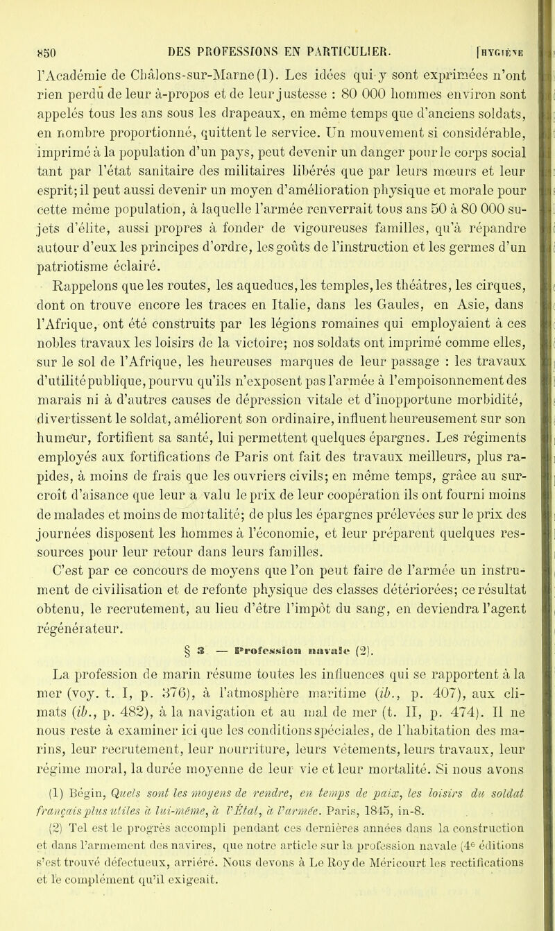 l'Académie de Châlons-sur-Marne(l). Les idées qui- y sont exprimées n'ont rien perdu de leur à-propos et de leur justesse : 80 000 hommes environ sont appelés tous les ans sous les drapeaux, en même temps que d'anciens soldats, en nombre proportionné, quittent le service. Un mouvement si considérable, imprimé à la population d'un pays, peut devenir un danger pour le corps social tant par l'état sanitaire des militaires libérés que par leurs mœurs et leur esprit; il peut aussi devenir un moyen d'amélioration physique et morale pour cette même population, à laquelle l'armée renverrait tous ans 50 à 80 000 su- jets d'élite, aussi propres à fonder de vigoureuses familles, qu'à répandre autour d'eux les principes d'ordre, les goûts de l'instruction et les germes d'un patriotisme éclairé. Rappelons que les routes, les aqueducs, les temples, les théâtres, les cirques, dont on trouve encore les traces en Italie, dans les Gaules, en Asie, dans l'Afrique, ont été construits par les légions romaines qui employaient à ces nobles travaux les loisirs de la victoire; nos soldats ont imprimé comme elles, sur le sol de l'Afrique, les heureuses marques de leur passage : les travaux d'utilité publique, pourvu qu'ils n'exposent pas l'armée à l'empoisonnement des marais ni à d'autres causes de dépression vitale et d'inopportune morbidité, divertissent le soldat, améliorent son ordinaire, influent heureusement sur son humeur, fortifient sa santé, lui permettent quelques épargnes. Les régiments employés aux fortifications de Paris ont fait des travaux meilleurs, plus ra- pides, à moins de frais que les ouvriers civils; en même temps, grâce au sur- croît d'aisance que leur a valu le prix de leur coopération ils ont fourni moins de malades et moins de mortalité; de plus les épargnes prélevées sur le prix des journées disposent les hommes à l'économie, et leur préparent quelques res- sources pour leur retour dans leurs familles. C'est par ce concours de moyens que l'on peut faire de l'armée un instru- ment de civilisation et de refonte physique des classes détériorées; ce résultat obtenu, le recrutement, au lieu d'être l'impôt du sang, en deviendra l'agent régénérateur. § 3. — Profession navale (2). La profession de marin résume toutes les influences qui se rapportent à la mer (voy. t. I, p. 376), à l'atmosphère maritime (ib., p. 407), aux cli- mats (ib., p. 482), à la navigation et au mal de mer (t. II, p. 474). Il ne nous reste à examiner ici que les conditions spéciales, de l'habitation des ma- rins, leur recrutement, leur nourriture, leurs vêtements, leurs travaux, leur régime moral, la durée moyenne de leur vie et leur mortalité. Si nous avons (1) Bégin, Quels sont les moyens de rendre, en temps de paix, les loisirs du soldat français plus utiles à lui-même, à VÉtal, à l'armée. Paris, 1845, in-8. (2) Tel est le progrès accompli pendant ces dernières années dans la construction et dans l'armement des navires, que notre article sur la profession navale (4e éditions s'est trouvé défectueux, arriéré. Nous devons à Le Roy de Méricourt les rectifications et le complément qu'il exigeait.