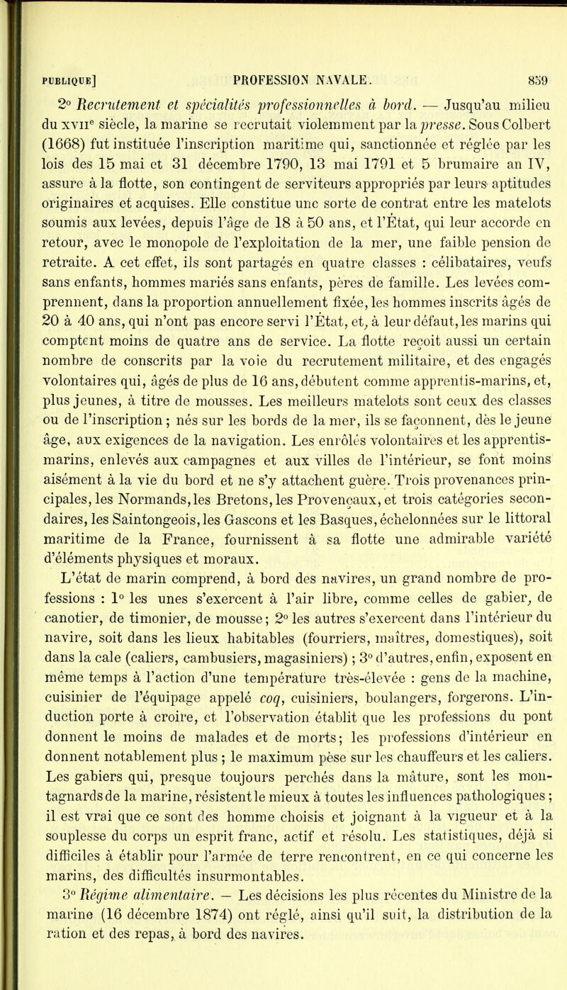 2° Recrutement et spécialités professionnelles à bord. — Jusqu'au milieu du xviie siècle, la marine se recrutait violemment par la presse. Sous Colbert (1668) fut instituée l'inscription maritime qui, sanctionnée et réglée par les lois des 15 mai et 31 décembre 1790, 13 mai 1791 et 5 brumaire an IV, assure à la flotte, son contingent de serviteurs appropriés par leurs aptitudes originaires et acquises. Elle constitue une sorte de contrat entre les matelots soumis aux levées, depuis l'âge de 18 à 50 ans, et l'État, qui leur accorde en retour, avec le monopole de l'exploitation de la mer, une faible pension de retraite. A cet effet, ils sont partagés en quatre classes : célibataires, veufs sans enfants, hommes mariés sans enfants, pères de famille. Les levées com- prennent, dans la proportion annuellement fixée, les hommes inscrits âgés de 20 à 40 ans, qui n'ont pas encore servi l'État, et, à leur défaut, les marins qui comptent moins de quatre ans de service. La flotte reçoit aussi un certain nombre de conscrits par la voie du recrutement militaire, et des engagés volontaires qui, âgés de plus de 16 ans, débutent comme apprentis-marins, et, plus jeunes, à titre de mousses. Les meilleurs matelots sont ceux des classes ou de l'inscription ; nés sur les bords de la mer, ils se façonnent, dès le jeune âge, aux exigences de la navigation. Les enrôlés volontaires et les apprentis- marins, enlevés aux campagnes et aux villes de l'intérieur, se font moins aisément à la vie du bord et ne s'y attachent guère. Trois provenances prin- cipales, les Normands,les Bretons, les Provençaux, et trois catégories secon- daires, les Saintongeois,les Gascons et les Basques, échelonnées sur le littoral maritime de la France, fournissent à sa flotte une admirable variété d'éléments physiques et moraux. L'état de marin comprend, à bord des navires, un grand nombre de pro- fessions : 1° les unes s'exercent à l'air libre, comme celles de gabier, de canotier, de timonier, de mousse; 2° les autres s'exercent dans l'intérieur du navire, soit dans les lieux habitables (fourriers, maîtres, domestiques), soit dans la cale (caliers, cambusiers, magasiniers) ; 3° d'autres, enfin, exposent en même temps à l'action d'une température très-élevée : gens de la machine, cuisinier de l'équipage appelé coq, cuisiniers, boulangers, forgerons. L'in- duction porte à croire, et l'observation établit que les professions du pont donnent le moins de malades et de morts ; les professions d'intérieur en donnent notablement plus ; le maximum pèse sur les chauffeurs et les caliers. Les gabiers qui, presque toujours perchés dans la mâture, sont les mon- tagnards de la marine, résistent le mieux à toutes les influences pathologiques ; il est vrai que ce sont des homme choisis et joignant à la vigueur et à la souplesse du corps un esprit franc, actif et résolu. Les statistiques, déjà si difficiles à établir pour l'armée de terre rencontrent, en ce qui concerne les marins, des difficultés insurmontables. 3° Régime alimentaire. — Les décisions les plus récentes du Ministre de la marine (16 décembre 1874) ont réglé, ainsi qu'il suit, la distribution de la ration et des repas, à bord des navires.