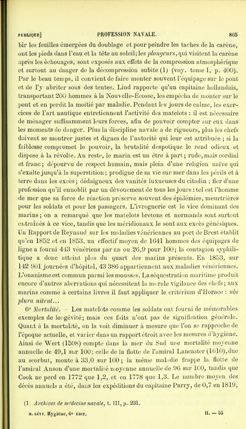 bir les feuilles émergées du doublage et pour peindre les taches de la carène, ont les pieds dans l'eau et la tète au soleil; les plongeurs, qui visitent la carène après les échouages, sont exposés aux effets de la compression atmosphérique et surtout au danger de la décompression subite (1) (voy. tome I, p. 400). Par le beau temps, il convient de faire monter souvent l'équipage sur le pont et de l'y abriter sous des tentes. Lind rapporte qu'un capitaine hollandais, transportant 200 hommes à la Nouvelle-Ecosse, les empêcha de monter sur le pont et en perdit la moitié par maladie. Pendant les jours de calme, les exer- cices de l'art nautique entretiennent l'activité des matelots : il est nécessaire de ménager suffisamment leurs forces, afin de pouvoir compter sur eux dans les moments de danger. Plus la discipline navale a de rigueurs, plus les chefs doivent se montrer justes et dignes de l'autorité qui leur est attribuée ; si la faiblesse compromet le pouvoir, la brutalité despotique le rend odieux et dispose à la révolte. Au reste, le marin est un être à part ; rude, mais cordial et franc; dépourvu de respect humain, mais plein d'une religion naïve qui s'exalte jusqu'à la superstition ; prodigue de sa vie sur mer dans les périls et à terre dans les excès ; dédaigneux des vanités luxueuses du citadin ; fier d'une profession qu'il ennoblit par un dévouement de tous les jours : tel est l'homme de mer que sa force de réaction préserve souvent des épidémies, meurtrières pour les soldats et pour les passagers. L'ivrognerie est le vice dominant des marins ; on a remarqué que les matelots bretons et normands sont surtout entraînés à ce vice, tandis que les méridionaux le sont aux excès génésiques. Un Rapport de Reynaud sur les maladies vénériennes au port de Brest établit qu'en 1852 et en 1853, un effectif moyen de 1641 hommes des équipages de ligne a fourni 443 vénériens par an ou 26,9 pour 100; la contagion syphili- tique a donc atteint plus du quart des marins présents. En 1853, sur 142 901 journées d'hôpital, 43 386 appartiennent aux maladies vénériennes. L'onanisme est commun parmi les mousses. La séquestration maritime produit encore d'autres aberrations qui nécessitent la morale vigilance des chefs ; aux marins comme à certains livres il faut appliquer le critérium d'Horace : ubi plura nitent... 6° Mortalité. - Les matelots comme les soldats ont fourni de mémorables exemples de longévité; mais ces faits n'ont pas de signification générale. Quant à la mortalité, on la voit diminuer à mesure que l'on se rapproche de l'époque actuelle, et varier dans un rapport étroit avec les mesures d'hygiène. Ainsi de Wert (1598) compte dans la mer du Sud une mortalité moyenne annuelle de 49,1 sur 100; celle de la flotte de l'amiral Lancaster (1610), due au scorbut, monte à 33,0 sur 100 ; la même maladie frappe la flotte de l'amiral Anson d'une mortalité moyenne annuelle de 96 sur 100, tandis que Cook ne perd en 1772 que 1,2, et en 1778 que 1,3. Le nombre moyen des décès annuels a été, dans les expéditions du capitaine Parry, de 0,7 en 1819, (1 ) Archives de médecine navale, t. III, p. 231. Mi lévy. Hygiène, 6e édit. II. - 55