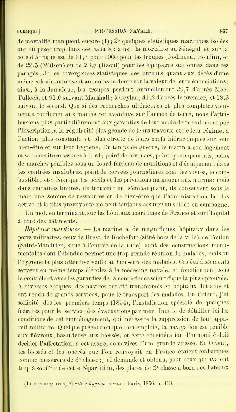 de mortalité manquent encore (1) ; 2° quelques statistiques maritimes isolées ont dû peser trop dans ces calculs : ainsi, la mortalité au Sénégal et sur la côte d'Afrique est de 61,7 pour 1000 pour les troupes (Godineau, Boudin), et de 22,5 (Wilson) ou de 23,8 (Raoul) pour les équipages stationnés dans ces parages ; 3 les divergences statistiques des auteurs quant aux décès d'une même colonie autorisent au moins le doute sur la valeur de leurs énonciations : ainsi, à la Jamaïque, les troupes perdent annuellement 29,7 d'après Mac- Tulloch, et 91,0 suivant Maishall; à Ceylan, 41,2 d'après le premier, et 18,3 suivant le second. Que si des recherches ultérieures et plus complètes vien- nent à confirmer aux marins cet avantage sur l'armée de terre, nous l'attri- buerons plus particulièrement aux garanties de leur mode de recrutement par l'inscription, à la régularité plus grande de leurs travaux et de leur régime, à l'action plus constante et plus étroite de leurs chefs hiérarchiques sur leur bien-être et sur leur hygiène. En temps de guerre, le marin a son logement et sa nourriture assurés à Lord ; point de bivouacs, point de campements, point de marches pénibles sous un lourd fardeau de munitions et d'équipement dans les contrées insalubres, point de corvées journalières pour les vivres, le com- bustible, etc. Non que les périls et les privations manquent aux marins ; mais clans certaines limites, ils trouvent en s'embarquant, ils conservent sous la main une somme de ressources et de bien-être que l'administration la plus active et la plus prévoyante ne peut toujours assurer au soldat en campagne. Un mot, en terminant, sur les hôpitaux maritimes de France et sur l'hôpital à bord des bâtiments. Hôpitaux maritimes. — La marine a de magnifiques hôpitaux dans les ports militaires; ceux de Brest, de Rochefort (situé hors de la ville), de Toulon (Saint-Mandrier, situé à l'entrée de la rade), sont des constructions monu- mentales dont l'étendue permet une trop grande réunion de malades, mais où l'hygiène la plus attentive veille au bien-être des malades. Ces établissements servent en même temps d'écoles à la médecine navale, et fonctionnent sous le contrôle et avec les garanties de la compétence scientifique la plus éprouvée. A diverses époques, des navires ont été transformés en hôpitaux flottants et ont rendu de grands services, pour le transport des malades. En Orient, j'ai sollicité, dès les premiers temps (1854), l'installation spéciale de quelques frégates pour le service des évacuations par mer. Inutile de détailler ici les conditions de cet emménagement, qui nécessite la suppression de tout appa- reil militaire. Quelque précaution que l'on emploie, la navigation est pénible aux fiévreux, hasardeuse aux blessés, et cette considération d'humanité doit décider l'affectation, à cet usage, de navires d'une grande vitesse. En Orient, les blessés et les opérés que l'on renvoyait en France étaient embarqués comme passagers de 3e classe; j'ai demandé et obtenu, pour ceux qui avaient trop à souffrir de cette répartition, des places de 2e classe à bord des bateaux (] j Fonssagrives, Traité' d? hygiène navale. Paris, 1856, p. 413.