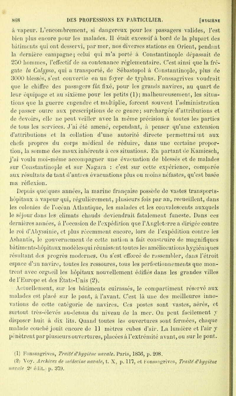 à vapeur. L'encombrement, si dangereux pour les passagers valides, l'est bien plus encore pour les malades. 11 était excessif à bord de la plupart des bâtiments qui ont desservi, par mer, nos diverses stations en Orient, pendant la dernière campagne; celui qui m'a porté à Constantinople dépassait de 250 hommes, l'effectif de sa contenance réglementaire. C'est ainsi que la fré- gate la Catypso, qui a transporté, de Sébastopol à Constantinople, plus de 3000 blessés, s'est convertie en un foyer de typhus. Fonssagrives voudrait que le chiffre des passagers fût fixé, pour les grands navires, au quart de leur équipage et au sixième pour les petits (1); malheureusement, les situa- tions que la guerre engendre et multiplie, forcent souvent l'administration de passer outre aux prescriptions de ce genre; surchargée d'attributions et de devoirs, elle ne peut veiller avec la même précision à toutes les parties de tous les services. J'ai été amené, cependant, à penser qu'une extension d'attributions et la collation d'une autorité directe permettraient aux chefs propres du corps médical de réduire, dans une certaine propor- tion, la somme des maux inhérents à ces situations. En partant de Kamicsch, j'ai voulu moi-même accompagner une évacuation de blessés et de malades sur Constantinople et sur Nagara : c'est sur cette expérience, comparée aux résultats de tant d'autres évacuations plus ou moins néfastes, qu'est basée ma réflexion. Depuis quelques années, la marine française possède de vastes transports- hôpitaux a vapeur qui, régulièrement, plusieurs fois par an, recueillent, dans les colonies de l'océan Atlantique, les malades et les convalescents auxquels le séjour dans les climats chauds deviendrait fatalement funeste. Dans ces dernières années, à l'occasion de l'expédition que l'Angleterre a dirigée contre le roi d'Abyssinie, et plus récemment encore, lors de l'expédition contre les Ashantis, le gouvernement de cette nation a fait construire de magnifiques bâtiments-hôpitaux modèles qui réunissent toutes les améliorations hygiéniques résultant des progrès modernes. On s'est efforcé de rassembler, clans l'étroit espace d'un navire, toutes les ressoures, tous les perfectionnements que mon- trent avec orgueil les hôpitaux nouvellement édifiés dans les grandes villes de l'Europe et des États-Unis (2). Actuellement, sur les bâtiments cuirassés, le compartiment réservé aux malades est placé sur le pont, à l'avant. C'est là une des meilleures inno- vations de cette catégorie de navires. Ces postes sont vastes, aérés, et surtout très-élevés au-dessus du niveau de la mer. On peut facilement y disposer huit à dix lits. Quand toutes les ouvertures sont fermées, chaque malade couché jouit encore de 11 mètres cubes d'air. La lumière et l'air y pénètrent par plusieurs ouvertures, placées à l'extrémité avant, ou sur le pont. (1) Fonssagrives, Traité d'hygiène navale. Paris, 1856, p. 208. (2) y oy. Archives de médecine navale, t. X, p. 117, et Fonssagrives, Traité d'hygiène navale 2* éclit.) p. 379.