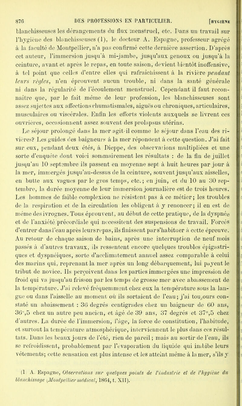 blanchisseuses les dérangements du flux menstruel, etc. Dans un travail sur l'hygiène des blanchisseuses (1), le docteur A. Espagne, professeur agrégé à la faculté de Montpellier, n'a pas confirmé cette dernière assertion. D'après cet auteur, l'immersion jusqu'à mi-jambe, jusqu'aux genoux ou jusqu'à la ceinture, avant et après le repas, en toute saison, devient bientôt inoffensive, à tel point que celles d'entre elles qui rafraîchissent à la rivière pendant leurs règles, n'en éprouvent aucun trouble, ni dans la santé générale ni dans la régularité de l'écoulement menstruel. Cependant il faut recon- naître que, par le fait même de leur profession, les blanchisseuses sont assez sujettes aux affections rhumatismales, aiguës ou chroniques, articulaires, musculaires ou viscérales. Enfin les efforts violents auxquels se livrent ces ouvrières, occasionnent assez souvent des prolapsus utérins. Le séjour prolongé dans la mer agit-il comme le séjour dans l'eau des ri- vières? Les guides des baigneurs à la mer répondent à cette question. J'ai fait sur eux, pendant deux étés, à Dieppe, des observations multipliées et une sorte d'enquête dont voici sommairement les résultats : de la fin de juillet jusqu'au 10 septembre ils passent en moyenne sept à huit heures par jour à la mer, immergés jusqu'au-dessus de la ceinture, souvent jusqu'aux aisselles, en butte aux vagues par le gros temps, etc.; en juin, et du 10 au 30 sep- tembre, la durée moyenne de leur immersion journalière est de trois heures. Les hommes de faible complexion ne résistent pas à ce métier; les troubles de la respiration et de la circulation les obligent à y renoncer; il en est de même des ivrognes. Tous éprouvent, au début de cette pratique, de la dyspnée et de l'anxiété précordiale qui nécessitent des suspensions de travail. Forcés d'entrer dans l'eau après leurs repas, ils finissent par s'habituer à cette épreuve. Au retour de chaque saison de bains, après une interruption de neuf mois passés à d'autres travaux, ils ressentent encore quelques troubles épigastri- ques et dyspnéiques, sorte d'acclimatement annuel assez comparable à celui des marins qui, reprenant la mer après un long débarquement, lui payent le tribut de novice. Ils perçoivent dans les parties immergées une impression de froid qui va jusqu'au frisson par les temps de grosse mer avec abaissement de la température. J'ai relevé fréquemment chez eux la température sous la lan- gue ou dans l'aisselle au moment où ils sortaient de l'eau; j'ai toujours con- staté un abaissement : 36 degrés centigrades chez un baigneur de 60 ans, 36,5 chez un autre peu ancien, et âgé. de 39 ans, 37 degrés et 37°,5 chez d'autres. La durée de l'immersion, l'âge, la force de constitution, l'habitude, et surtout la température atmosphérique, interviennent le plus dans ces résul- tats. Dans les beaux jours de l'été, rien de pareil; mais au sortir de l'eau, ils se refroidissent, probablement par l'evaporation du liquide qui imbibe leurs vêtements; cette sensation est plus intense et les atteint même à la mer, s'ils y (1) A. Espagne, Observations sur quelques points de l'industrie et de Vhygiène du blanchissage [Montpellier médical, 1864, t. XII).