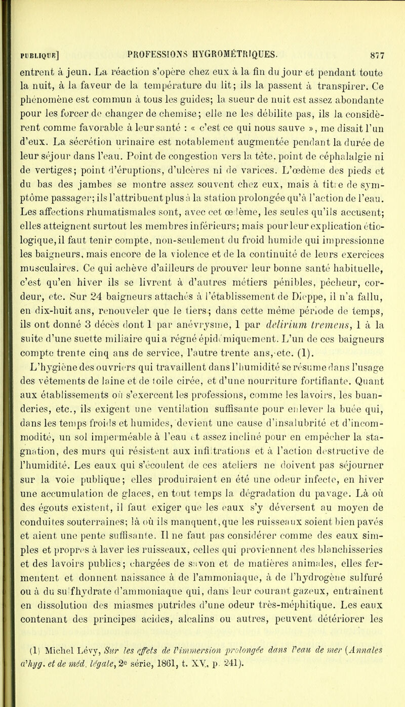 entrent à jeun. La réaction s'opère chez eux à la fin du jour et pendant toute la nuit, à la faveur de la température du lit; ils la passent à transpirer. Ce phénomène est commun à tous les guides; la sueur de nuit est assez abondante pour les forcer de changer de chemise; elle ne les débilite pas, ils la considè- rent comme favorable à leur santé : « c'est ce qui nous sauve », me disait l'un d'eux. La sécrétion urinaire est notablement augmentée pendant la durée de leur séjour dans l'eau. Point de congestion vers la tête, point de céphalalgie ni de vertiges; point d'éruptions, d'ulcères ni de varices. L'œdème des pieds et du bas des jambes se montre assez souvent chez eux, mais à titie de sym- ptôme passager; ils l'attribuent plus à la station prolongée qu'à l'action de l'eau. Les affections rhumatismales sont, avec cet oedème, les seules qu'ils accusent; elles atteignent surtout les membres inférieurs; mais pour leur explication étio- logique,il faut tenir compte, non-seulement du froid humide qui impressionne les baigneurs, mais encore de la violence et de la continuité de leurs exercices musculaires. Ce qui achève d'ailleurs de prouver leur bonne santé habituelle, c'est qu'en hiver ils se livrent à d'autres métiers pénibles, pêcheur, cor- deur, etc. Sur 24 baigneurs attachés à l'établissement de Dieppe, il n'a fallu, en dix-huit ans, renouveler que le tiers; dans cette même période de temps, ils ont donné 3 décès dont 1 par anévrysme, 1 par dèlirium tremens, 1 à la suite d'une suette miliaire quia régné épidc'miquement. L'un de ces baigneurs compte trente cinq ans de service, l'autre trente ans, etc. (1). L'hygiène des ouvriers qui travaillent dans l'humidité se résume dans l'usage des vêtements de laine et de toile cirée, et d'une nourriture fortifiante. Quant aux établissements on s'exercent les professions, comme les lavoirs, les buan- deries, etc., ils exigent une ventilation suffisante pour en lever la buée qui, dans les temps froids et humides, devient une cause d'insalubrité et d'incom- modité, un sol imperméable à l'eau et assez incliné pour en empêcher la sta- gnation, des murs qui résistent aux infiltrations et à l'action destructive de l'humidité. Les eaux qui s'écoulent de ces ateliers ne doivent pas séjourner sur la voie publique; elles produiraient en été une odeur infecte, en hiver une accumulation de glaces, en tout temps la dégradation du pavage. Là où des égouts existent, il faut exiger que les eaux s'y déversent au moyen de conduites souterraines; là où ils manquent, que les ruisseaux soient bien pavés et aient une pente suffisante. Il ne faut pas considérer comme des eaux sim- ples et propres à laver les ruisseaux, celles qui proviennent des blanchisseries et des lavoirs publics; chargées de s;svon et de matières animales, elles fer- mentent et donnent naissance à. de l'ammoniaque, à de l'hydrogène sulfuré ou à du su-fhydrate d'ammoniaque qui, dans leur courant gazeux, entraînent en dissolution des miasmes putrides d'une odeur très-méphitique. Les eaux contenant des principes acides, alcalins ou autres, peuvent détériorer les (1) Michel Lévy, Sur les effets de Vimmersion prolongée dans Veau de mer {Annales cCliyg. et de méd. légale, 2e série, 1861, t. XV., p. 241).