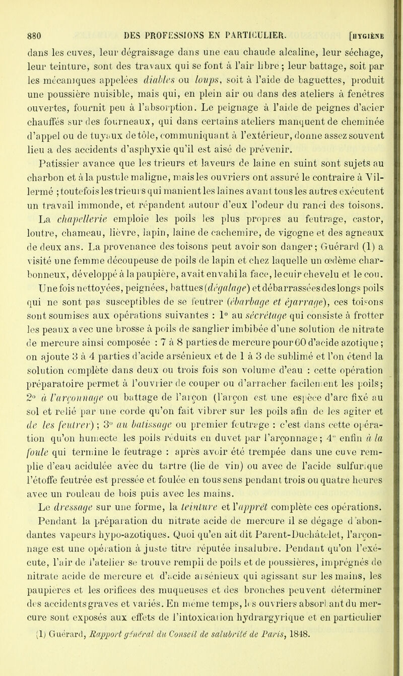 dans les cuves, leur dégraissage dans une eau chaude alcaline, leur séchage, leur teinture, sont des travaux qui se font à l'air libre ; leur battage, soit par les mécaniques appelées diables ou loups, soit à l'aide de baguettes, produit une poussière nuisible, mais qui, en plein air ou dans des ateliers à fenêtres ouvertes, fournit peu à l'absorption. Le peignage à l'aide de peignes d'acier chauffés sur des fourneaux, qui dans certains ateliers manquent de cheminée d'appel ou de tuyaux de tôle, communiquant à l'extérieur, donne assez souvent lieu a des accidents d'asphyxie qu'il est aisé de prévenir. Pâtissier avance que les trieurs et laveurs de laine en suint sont sujets au charbon et à la pustule maligne, mais les ouvriers ont assuré le contraire à Yil- lermé ; toutefois les trieurs qui manient les laines avant tous les autres exécutent un travail immonde, et répandent autour d'eux l'odeur du ranci des toisons. La chapellerie emploie les poils les plus propres au feutrage, castor, loutre, chameau, lièvre, lapin, laine de cachemire, de vigogne et des agneaux de deux ans. La provenance des toisons peut avoir son danger; Guérard (1) a visité une femme découpeuse de poils de lapin et chez laquelle un œdème char- bonneux, développé à la paupière, avait envahi la face, le cuir chevelu et le cou. Une fois nettoyées, peignées, battues (dégalage) et débarrassées des longs poils qui ne sont pas susceptibles de se feutrer (ébarbage et éjarrage), ces toisons sont soumises aux opérations suivantes : 1° au sécrétage qui consiste à frotter les peaux avec une brosse à poils de sanglier imbibée d'une solution de nitrate de mercure ainsi composée : 7 à 8 parties de mercure pour 60 d'acide azotique; on ajoute 3 à 4 parties d'acide arsénieux et de 1 à 3 de sublimé et l'on étend la solution complète dans deux ou trois fois son volume d'eau : cette opération préparatoire permet à l'ouvrier de couper ou d'arracher facilement les poils; 2° à Varçonnage ou battage de l'arçon (l'arçon est une espèce d'arc fixé au sol et relié par une corde qu'on fait vibrer sur les poils afin de les agiter et de les feutrer) ; 3° au batissage ou premier feutrage : c'est dans cette opéra- tion qu'on humecte les poils réduits en duvet par l'arçonnage ; 4 enfin à la foule qui termine le feutrage : après avoir été trempée dans une cuve rem- plie d'eau acidulée avec du tartre (lie de vin) ou avec de l'acide sulfurique l'étoffe feutrée est pressée et foulée en tous sens pendant trois ou quatre heures avec un rouleau de bois puis avec les mains. Le dressage, sur une forme, la teinture etY apprêt complète ces opérations. Pendant la préparation du nitrate acide de mercure il se dégage d abon- dantes vapeurs hypo-azotiques. Quoi qu'en ait dit Parent-Luchàtelet, l'arçon- nage est une opération ajuste titre réputée insalubre. Pendant qu'on l'exé- cute, l'air de l'atelier se trouve rempii de poils et de poussières, imprégnés de nitrate acide de mercure et d'acide arsénieux qui agissant sur les mains, les paupières et les orifices des muqueuses et des bronches peuvent déterminer des accidents graves et variés. En même temps, les ouvriers absorbant du mer- cure sont exposés aux effets de i'intoxicaiion hydrargyrique et en particulier (lj Guérard, Rapport général du Conseil de salubrité de Paris, 1848.