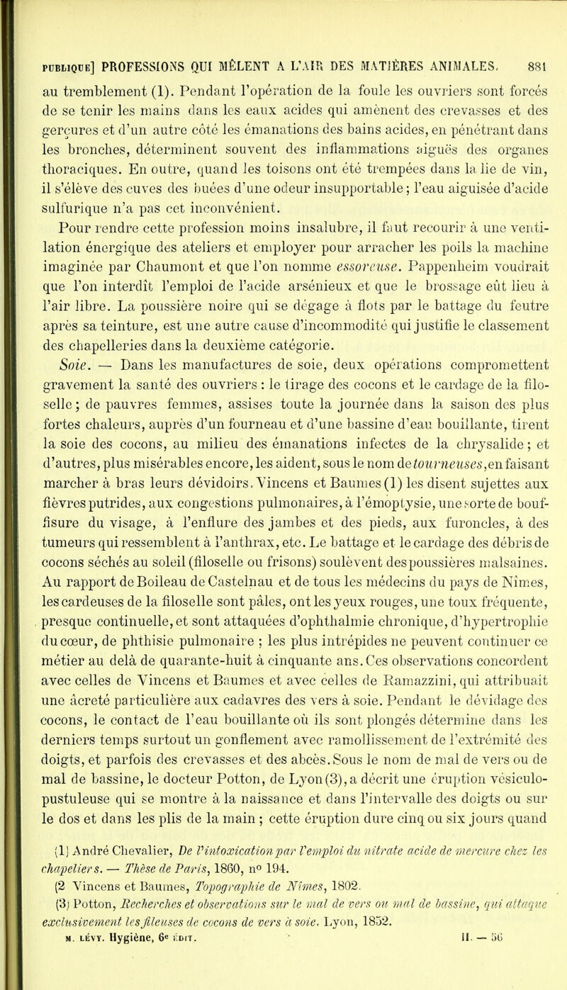 au tremblement (1). Pendant l'opération de la foule les ouvriers sont forcés de se tenir les mains dans les eaux acides qui amènent des crevasses et des gerçures et d'un autre côté les émanations des bains acides, en pénétrant dans les bronches, déterminent souvent des inflammations aiguës des organes thoraciques. En outre, quand les toisons ont été trempées dans la lie de vin, il s'élève des cuves des buées d'une odeur insupportable ; l'eau aiguisée d'acide sulfurique n'a pas cet inconvénient. Pour rendre cette profession moins insalubre, il faut recourir à une venti- lation énergique des ateliers et employer pour arracher les poils la machine imaginée par Chaumont et que l'on nomme essoreuse. Pappenheim voudrait que l'on interdît l'emploi de l'acide arsénieux et que le brossage eût lieu à l'air libre. La poussière noire qui se dégage à flots par le battage du feutre après sa teinture, est une autre cause d'incommodité qui justifie le classement des chapelleries dans la deuxième catégorie. Soie. — Dans les manufactures de soie, deux opérations compromettent gravement la santé des ouvriers : le tirage des cocons et le cardage de la filo- selle; de pauvres femmes, assises toute la journée dans la saison des plus fortes chaleurs, auprès d'un fourneau et d'une bassine d'eau bouillante, tirent la soie des cocons, au milieu des émanations infectes de la chrysalide ; et d'autres, plus misérables encore, les aident, sous le nom detourneuses,eiifaisant marcher à bras leurs dévidoirs, Vincens et Baumes(1) les disent sujettes aux fièvres putrides, aux congestions pulmonaires, à l'émoptysie, une sorte de bouf- fisure du visage, à l'enflure des jambes et des pieds, aux furoncles, à des tumeurs qui ressemblent à l'anthrax, etc. Le battage et le cardage des débris de cocons séchés au soleil (filoselle ou frisons) soulèvent des poussières malsaines. Au rapport deBoileau de Castelnau et de tous les médecins du pays de Nîmes, les cardeuses de la filoselle sont pâles, ont les yeux rouges, une toux fréquente, presque continuelle, et sont attaquées d'ophthalmie chronique, d'hypertrophie du cœur, de phthisie pulmonaire ; les plus intrépides ne peuvent continuer ce métier au delà de quarante-huit à cinquante ans. Ces observations concordent avec celles de Vincens et Baumes et avec celles de Ramazzini, qui attribuait une âcreté particulière aux cadavres des vers à soie. Pendant le dévidage des cocons, le contact de l'eau bouillante où ils sont plongés détermine dans les derniers temps surtout un gonflement avec ramollissement de l'extrémité des doigts, et parfois des crevasses et des abcès.Sous le nom de mal de vers ou de mal de bassine, le docteur Potton, de Lyon(3), a décrit une éruption vésiculo- pustuleuse qui se montre à la naissance et dans l'intervalle des doigts ou sur le dos et dans les plis de la main ; cette éruption dure cinq ou six jours quand (1) André Chevalier, De V intoxication par V emploi du nitrate acide de mercure chez les chapeliers. — Thèse de Paris, 1860, n° 194. (2 Vincens et Baumes, Topographie de Nîmes, 1802. (3j Potton, Recherches et observations sur le mal de vers oit, mal de bassine, qui attaque exclusivement lesfileuses de cocons de vers a soie, Lyon, 1852. m. lévy. Hygiène, 6e î:dit. • H. — 50