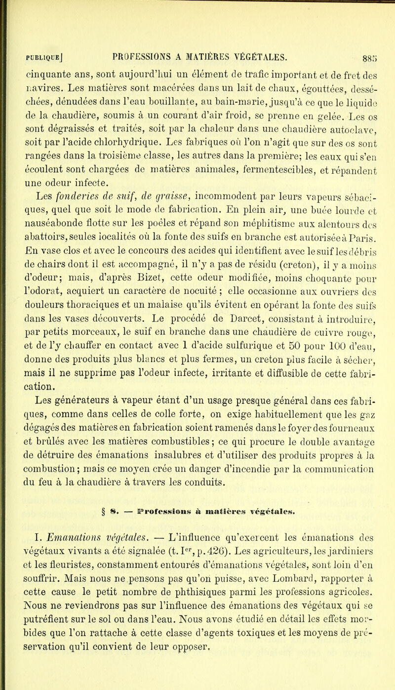 cinquante ans, sont aujourd'hui un élément de trafic important et de fret des navires. Les matières sont macérées dans un lait de chaux, égouttées, dessé- chées, dénudées dans l'eau bouillante, au bain-marie, jusqu'à ce que le liquide de la chaudière, soumis à un courant d'air froid, se prenne en gelée. Les os sont dégraissés et traités, soit par la chaleur dans une chaudière autoclave, soit par l'acide chlorhydrique. Les fabriques où l'on n'agit que sur des os sont rangées dans la troisième classe, les autres dans la première; les eaux qui s'en écoulent sont chargées de matières animales, fermentescibles, et répandent une odeur infecte. Les fonderies de suif, de graisse, incommodent par leurs vapeurs sébacl- ques, quel que soit le mode de fabrication. En plein air, une buée lourde et nauséabonde flotte sur les poêles et répand son méphitisme aux alentours des abattoirs, seules iocalités où la fonte des suifs en branche est autorisée à Paris. En vase clos et avec le concours des acides qui identifient avec le suif les débris de chairs dont il est accompagné, il n'y a pas de résidu (creton), il y a moins d'odeur; mais, d'après Bizet, cette odeur modifiée, moins choquante pour l'odorat, acquiert un caractère de nocuité ; elle occasionne aux ouvriers des douleurs thoraciques et un malaise qu'ils évitent en opérant la fonte des suifs dans les vases découverts. Le procédé de Darcet, consistant à introduire, par petits morceaux, le suif en branche dans une chaudière de cuivre rouge, et de l'y chauffer en contact avec 1 d'acide sulfurique et 50 pour 100 d'eau, donne des produits plus blancs et plus fermes, un creton plus facile à sécher, mais il ne supprime pas l'odeur infecte, irritante et diffusible de cette fabri- cation. Les générateurs à vapeur étant d'un usage presque général dans ces fabri- ques, comme dans celles de colle forte, on exige habituellement que les gaz dégagés des matières en fabrication soient ramenés dans le foyer des fourneaux et brûlés avec les matières combustibles ; ce qui procure le double avantage de détruire des émanations insalubres et d'utiliser des produits propres à Ja combustion ; mais ce moyen crée un danger d'incendie par la communication du feu à la chaudière à travers les conduits. § ®. — FTofessious à matières végétales. I. Emanations végétales. — L'influence qu'exercent les émanations des végétaux vivants a été signalée (t. Ier, p. 426). Les agriculteurs, les jardiniers et les fleuristes, constamment entourés d'émanations végétales, sont loin d'en souffrir. Mais nous ne pensons pas qu'on puisse, avec Lombard, rapporter à cette cause le petit nombre de phthisiques parmi les professions agricoles. Nous ne reviendrons pas sur l'influence des émanations des végétaux qui se putréfient sur le sol ou dans l'eau. Nous avons étudié en détail les effets mor- bides que l'on rattache à cette classe d'agents toxiques et les moyens de pré- servation qu'il convient de leur opposer,