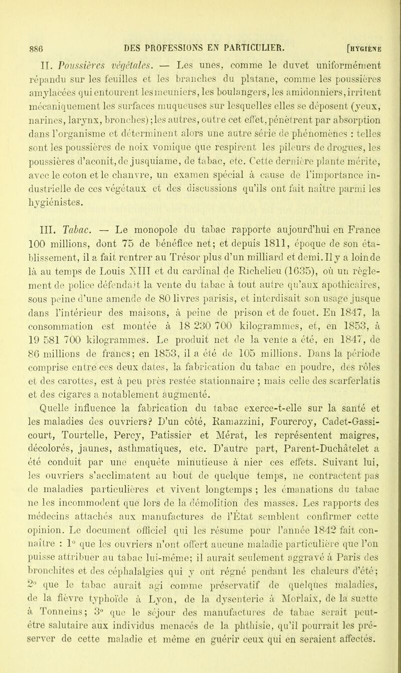 II. Poussières végétales. — Les unes, comme le duvet uniformément répandu sur les feuilles et les branches du platane, comme les poussières amylacées qui entourent lesmeuniers, les boulangers, les amidonniers, irritent mécaniquement les surfaces muqueuses sur lesquelles elles se déposent (yeux, narines, larynx, bronches) ;les autres, outre cet effet,pénètrent par absorption dans l'organisme et déterminent alors une autre série de phénomènes : telles sont les poussières de noix vomique que respirent les pileurs de drogues, les poussières d'aconit, de jusquiame, de tabac, etc. Cette dernière plante mérite, avec le coton et le chanvre, un examen spécial à cause de l'importance in- dustrielle de ces végétaux et des discussions qu'ils ont fait naître parmi les hygiénistes. III. Tabac. — Le monopole du tabac rapporte aujourd'hui en France 100 millions, dont 75 de bénéfice net; et depuis 1811, époque de son éta- blissement, il a fait rentrer au Trésor plus d'un milliard et demi. Il y a loin de là au temps de Louis XIII et du cardinal de Richelieu (1635), où un règle- ment de police défendait la vente du tabac à tout autre qu'aux apothicaires, sous peine d'une amende de 80 livres parisis, et interdisait son usage jusque dans l'intérieur des maisons, à peine de prison et de fouet. En 1847, la consommation est montée à 18 230 700 kilogrammes, et, en 1853, à 19 581 700 kilogrammes. Le produit net de la vente a été, en 1847, de 86 millions de francs; en 1853, il a été de 105 millions. Dans la période comprise entre ces deux dates, la fabrication du tabac en poudre, des rôles et des carottes, est à peu près restée stationnaire ; mais celie des scarferlatis et des cigares a notablement augmenté. Quelle influence la fabrication du tabac exerce-t-elle sur la santé et les maladies des ouvriers? D'un côté, Kamazzini, Fourcroy, Cadet-Gassi- court, Tourtelie, Percy, Pâtissier et Mérat, les représentent maigres, décolorés, jaunes, asthmatiques, etc. D'autre part, Parent-Duchàtelet a été conduit par une enquête minutieuse à nier ces effets. Suivant lui, les ouvriers s'acclimatent au bout de quelque temps, ne contractent pas de maladies particulières et vivent longtemps ; les émanations du tabac ne les incommodent que lors de la démolition des masses. Les rapports des médecins attachés aux manufactures de l'État semblent confirmer cette opinion. Le document officiel qui les résume pour l'année 1842 fait con- naître : 1° que les ouvriers n'ont offert aucune maladie particulière que l'on puisse attribuer au tabac lui-même; il aurait seulement aggravé à Paris des bronchites et des céphalalgies qui y ont régné pendant les chaleurs d'été; 2° que le tabac aurait agi comme préservatif de quelques maladies, de la fièvre typhoïde à Lyon, de la dysenterie à Morlaix, de la suette à Tonneins; 3° que le séjour des manufactures de tabac serait peut- être salutaire aux individus menacés de la phthisie, qu'il pourrait les pré- server de cette maladie et même en guérir ceux qui en seraient affectés.