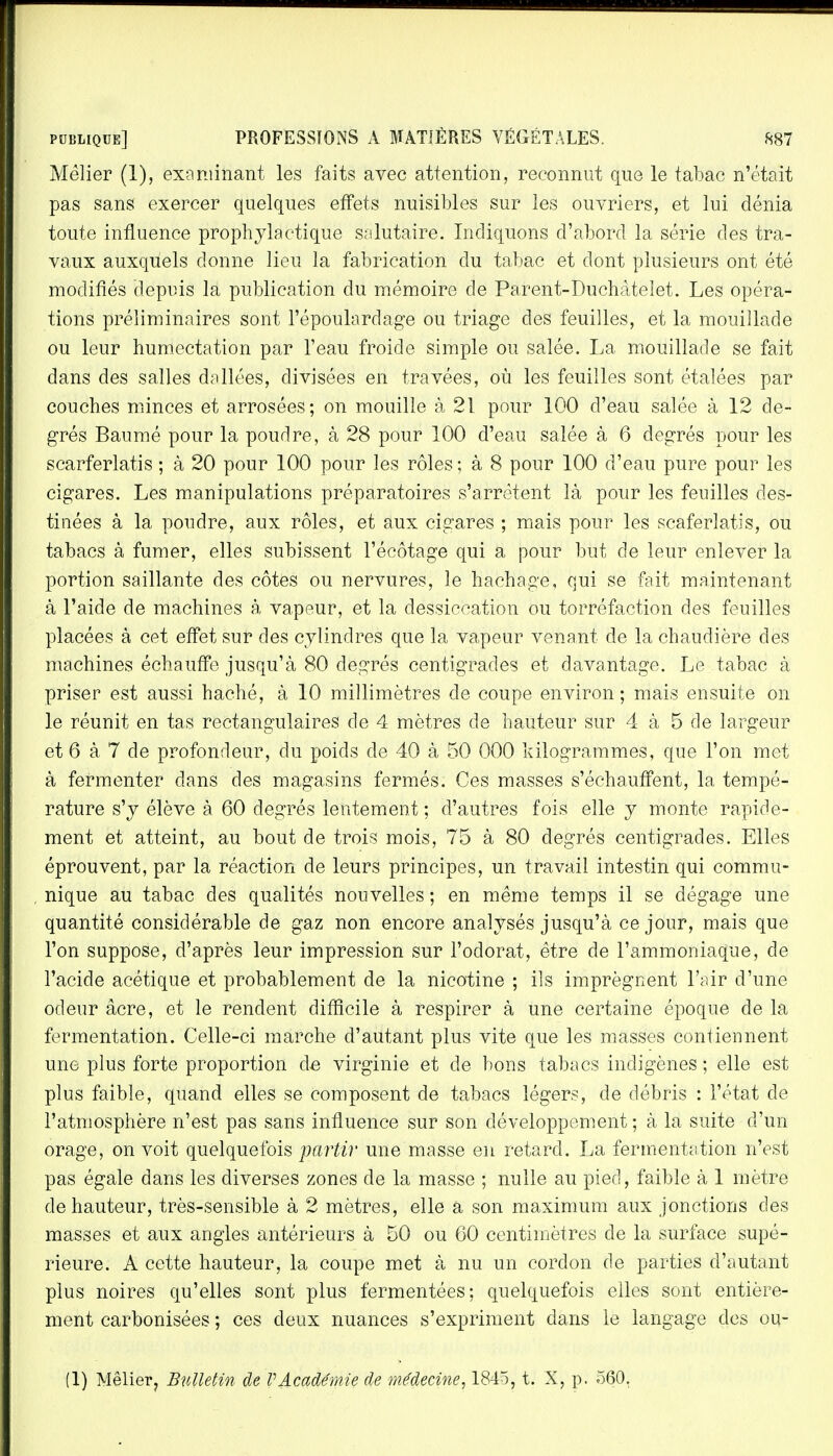 Mèlier (1), examinant les faits avec attention, reconnut que le tabac n'était pas sans exercer quelques effets nuisibles sur les ouvriers, et lui dénia toute influence prophylactique salutaire. Indiquons d'abord la série des tra- vaux auxquels donne lieu la fabrication du tabac et dont plusieurs ont été modifiés depuis la publication du mémoire de Parent-Duchàtelet. Les opéra- tions préliminaires sont l'époulardage ou triage des feuilles, et la mouillade ou leur humectation par l'eau froide simple ou salée. La, mouillade se fait dans des salles dallées, divisées en travées, où les feuilles sont étalées par couches minces et arrosées; on mouille à 21 pour 100 d'eau salée à 12 de- grés Baumé pour la poudre, à 28 pour 100 d'eau salée à 6 degrés pour les scarferlatis ; à 20 pour 100 pour les rôles ; à 8 pour 100 d'eau pure pour les cigares. Les manipulations préparatoires s'arrêtent là pour les feuilles des- tinées à la poudre, aux rôles, et aux cigares ; mais pour les scaferlatis, ou tabacs à fumer, elles subissent l'écôtage qui a pour but de leur enlever la portion saillante des côtes ou nervures, le hachage, qui se fait maintenant à l'aide de machines à vapeur, et la dessiccation ou torréfaction des feuilles placées à cet effet sur des cylindres que la vapeur venant de la chaudière des machines échauffe jusqu'à 80 degrés centigrades et davantage. Le tabac à priser est aussi haché, à 10 millimètres de coupe environ ; mais ensuite on le réunit en tas rectangulaires de 4 mètres de hauteur sur 4 à 5 de largeur et 6 à 7 de profondeur, du poids de 40 à 50 000 kilogrammes, que l'on met à fermenter dans des magasins fermés. Ces masses s'échauffent, la tempé- rature s'y élève à 60 degrés lentement ; d'autres fois elle y monte rapide- ment et atteint, au bout de trois mois, 75 à 80 degrés centigrades. Elles éprouvent, par la réaction de leurs principes, un travail intestin qui commu- nique au tabac des qualités nouvelles ; en même temps il se dégage une quantité considérable de gaz non encore analysés jusqu'à ce jour, mais que l'on suppose, d'après leur impression sur l'odorat, être de l'ammoniaque, de l'acide acétique et probablement de la nicotine ; ils imprègnent l'air d'une odeur acre, et le rendent difficile à respirer à une certaine époque de la fermentation. Celle-ci marche d'autant plus vite que les masses contiennent une plus forte proportion de Virginie et de bons tabacs indigènes ; elle est plus faible, quand elles se composent de tabacs légers, de débris : l'état de l'atmosphère n'est pas sans influence sur son développement ; à la suite d'un orage, on voit quelquefois partir une masse en retard. La fermentation n'est pas égale dans les diverses zones de la masse ; nulle au pied, faible à 1 mètre de hauteur, très-sensible à 2 mètres, elle a son maximum aux jonctions des masses et aux angles antérieurs à 50 ou 60 centimètres de la surface supé- rieure. A cette hauteur, la coupe met à nu un cordon de parties d'autant plus noires qu'elles sont plus fermentées: quelquefois elles sont entière- ment carbonisées ; ces deux nuances s'expriment clans le langage des ou- (1) Mêlier? Bulletin de VAcadémie de médecine, 1845, t. X, p. 560.