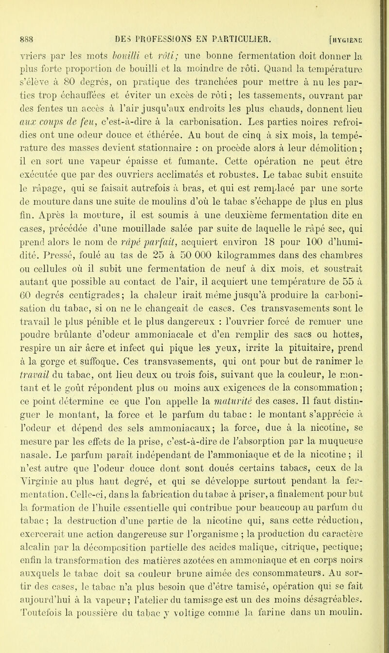 vriers par les mots bouilli et rôti; une bonne fermentation doit donner la plus forte proportion de bouilli et la moindre de rôti. Quand la température s'élève à 80 degrés, on pratique des tranchées pour mettre à nu les par- ties trop échauffées et éviter un excès de rôti ; les tassements, ouvrant par des fentes un accès à l'air jusqu'aux endroits les plus chauds, donnent lieu aux coups de feu, c'est-à-dire à la carbonisation. Les parties noires refroi- dies ont une odeur douce et éthérée. Au bout de cinq à six mois, la tempé- rature des masses devient stationnaire : on procède alors à leur démolition ; il en sort une vapeur épaisse et fumante. Cette opération ne peut être exécutée que par des ouvriers acclimatés et robustes. Le tabac subit ensuite le râpage, qui se faisait autrefois à bras, et qui est remplacé par une sorte de mouture dans une suite de moulins d'où le tabac s'échappe de plus en plus fin. Après la mouture, il est soumis à une deuxième fermentation dite en cases, précédée d'une mouillade salée par suite de laquelle le râpé sec, qui prend alors le nom de râpé parfait, acquiert environ 18 pour 100 d'humi- dité. Pressé, foulé au tas de 25 à 50 000 kilogrammes dans des chambres ou cellules où il subit une fermentation de neuf à dix mois, et soustrait autant que possible au contact de l'air, il acquiert une température de 55 à 60 degrés centigrades; la chaleur irait même jusqu'à produire la carboni- sation du tabac, si on ne le changeait de cases. Ces transvasements sont le travail le plus pénible et le plus dangereux : l'ouvrier forcé de remuer une poudre brûlante d'odeur ammoniacale et d'en remplir des sacs ou hottes, respire un air âcre et infect qui pique les yeux, irrite la pituitaire, prend à la gorge et suffoque. Ces transvasements, qui ont pour but de ranimer le travail du tabac, ont lieu deux ou trois fois, suivant que la couleur, le mon- tant et le goût répondent plus ou moins aux exigences de la consommation ; ce point détermine ce que l'on appelle la maturité des cases. Il faut distin- guer le montant, la force et le parfum du tabac : le montant s'apprécie à l'odeur et dépend des sels ammoniacaux; la force, due à la nicotine, se mesure par les effets de la prise, c'est-à-dire de l'absorption par la muqueuse nasale. Le parfum paraît indépendant de l'ammoniaque et de la nicotine ; il n'est autre que l'odeur douce dont sont doués certains tabacs, ceux de la Virginie au plus haut degré, et qui se développe surtout pendant la fer- mentation. Celle-ci, dans la fabrication du tabac à priser, a finalement pour but la formation de l'huile essentielle qui contribue pour beaucoup au parfum du tabac; la destruction d'une partie de la nicotine qui, sans cette réduction, exercerait une action dangereuse sur l'organisme ; la production du caractère alcalin par la décomposition partielle des acides malique, citrique, pectique; enfin la transformation des matières azotées en ammoniaque et en corps noirs auxquels le tabac doit sa couleur brune aimée des consommateurs. Au sor- tir des cases, le tabac n'a plus besoin que d'être tamisé, opération qui se fait aujourd'hui à la vapeur; l'atelier du tamisage est un des moins désagréables. Toutefois la poussière du tabac y voltige comme la farine dans un moulin.