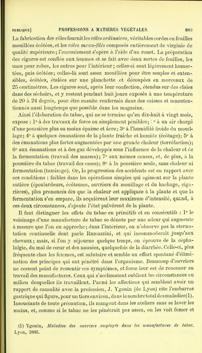 La fabrication des rôles fournit les rôles ordinaires, véritables cordes en feuilles mouillées écôtées, et les rôles menu-filés composés entièrement de Virginie de qualité supérieure; l'enroulement s'opère à l'aide d'un rouet. La préparation des cigares est confiée aux femmes et se fait avec deux sortes de feuilles, les unes pour robes, les autres pour l'intérieur ; celles-ci sont légèrement humec- tées, puis écôtées; celles-là sont assez mouillées pour être souples et exten- sibles, écôtées, étalées sur une planchette et découpées en morceaux de 25 centimètres. Les cigares sont, après leur confection, étendus sur des claies dans des séchoirs, et y restent pendant huit jours exposés à une température de 20 à 24 degrés, pour être ensuite renfermés dans des caisses et manuten- tionnés aussi longtemps que possible dans les magasins. Ainsi l'élaboration du tabac, qui ne se termine qu'en dix-huit à vingt mois, expose : 1° à des travaux de force ou simplement pénibles ; :0 à un air chargé d'une poussière plus ou moins épaisse et âcre; 3° à l'humidité froide du mouil- lage; 4° à quelques émanations de la plante fraîche et humide (écôtage); 5° à des émanations plus fortes augmentées par une grande chaleur (torréfaction); 6° aux émanations et à des gaz développés sous l'influence de la chaleur et de la fermentation (travail des masses); 7° aux mêmes causes, et, de plus, à la poussière du tabac (travail des cases); 8° à la poussière seule, sans chaleur ni fermentation (tamisage). Or, la progression des accidents est en rapport avec ces conditions : faibles dans les opérations simples qui agissent sur la plante entière (époulardeurs, écôteuses, ouvriers du mouillage et du hachage, ciga- rières), plus prononcés dès que la chaleur est appliquée à la plante et que la fermentation s'en empare, ils acquièrent leur maximum d'intensité, quand, à ces deux circonstances, s'ajoute l'état pulvérent de la plante. Il faut distinguer les effets du tabac en primitifs et en consécutifs : 1° le voisinage d'une manufacture de tabac se dénote par une odeur qui augmente à mesure que l'on en approche; dans l'intérieur, on n'observe pas la sternu- tation continuelle dont parle Ramazzini, et qui incommoderait jusqu'aux chevaux; mais, si l'on y séjourne quelque temps, on éprouve de la cépha- lalgie, du mal de cœur et des nausées, quelquefois cle la diarrhée. Celle-ci, plus fréquente chez les femmes, est salutaire et semble un effort spontané d'élimi- nation des principes qui ont pénétré dans l'organisme. Beaucoup d'ouvriers ne cessent point de ressentir ces symptômes, et force leur est de renoncer au travail des manufactures. Ceux qui s'acclimatent oublient les circonstances au milieu desquelles ils travaillent. Parmi les affections qui semblent avoir un rapport de causalité avec la profession, J. Ygonin (de Lyon) cite l'embarras gastrique qui figure, pour un tiers environ, dans le nombre total desmaladies(l). Insouciants de toute précaution, ils mangent dans les ateliers sans se laver les mains, et, comme si le tabac ne les pénétrait pas assez, on les voit fumer et (1) Ygonin, Maladies des ouvriers employés dans les manufactures de tabac. Lyon, 1866.