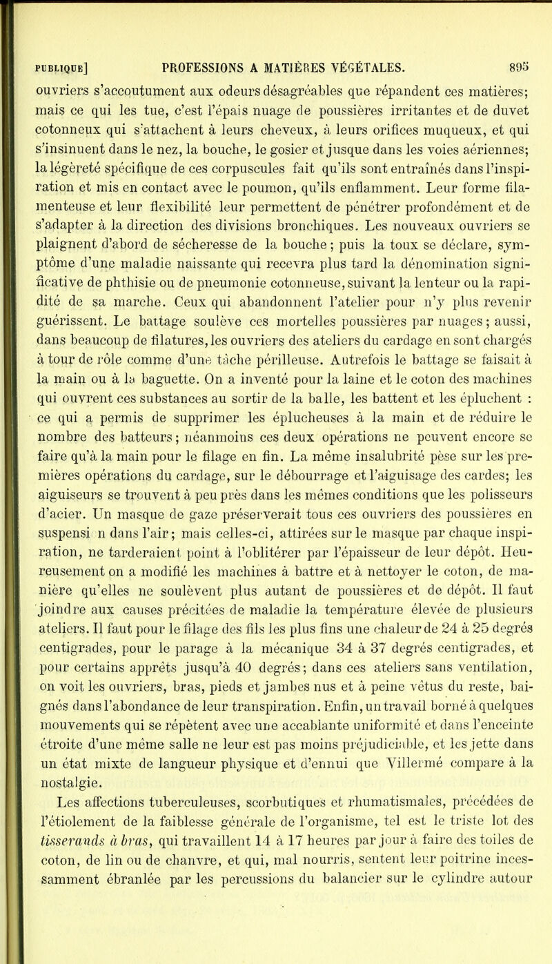 ouvriers s'accoutument aux odeurs désagréables que répandent ces matières; mais ce qui les tue, c'est l'épais nuage de poussières irritantes et de duvet cotonneux qui s'attachent à leurs cheveux, à leurs orifices muqueux, et qui s'insinuent dans le nez, la bouche, le gosier et jusque dans les voies aériennes; la légèreté spécifique de ces corpuscules fait qu'ils sont entraînés dans l'inspi- ration et mis en contact avec le poumon, qu'ils enflamment. Leur forme fila- menteuse et leur flexibilité leur permettent de pénétrer profondément et de s'adapter à la direction des divisions bronchiques. Les nouveaux ouvriers se plaignent d'abord de sécheresse de la bouche ; puis la toux se déclare, sym- ptôme d'une maladie naissante qui recevra plus tard la dénomination signi- ficative de phthisie ou de pneumonie cotonneuse, suivant la lenteur ou la rapi- dité de sa marche. Ceux qui abandonnent l'atelier pour n'y plus revenir guérissent. Le battage soulève ces mortelles poussières par nuages; aussi, dans beaucoup de filatures, les ouvriers des ateliers du cardage en sont chargés à tour de rôle comme d'une tache périlleuse. Autrefois le battage se faisait à la main ou à la baguette. On a inventé pour la laine et le coton des machines qui ouvrent ces substances au sortir de la balle, les battent et les épluchent : ce qui a permis de supprimer les éplucheuses à la main et de réduire le nombre des batteurs ; néanmoins ces deux opérations ne peuvent encore se faire qu'à la main pour le filage en fin. La même insalubrité pèse sur les pre- mières opérations du cardage, sur le débourrage et l'aiguisage des cardes; les aiguiseurs se trouvent à peu près dans les mêmes conditions que les polisseurs d'acier. Un masque de gaze préserverait tous ces ouvriers des poussières en suspensi: n dans l'air; mais celles-ci, attirées sur le masque par chaque inspi- ration, ne tarderaient point à l'oblitérer par l'épaisseur de leur dépôt. Heu- reusement on a modifié les machines à battre et à nettoyer le coton, de ma- nière qu'elles ne soulèvent plus autant de poussières et de dépôt. Il faut joindre aux causes précitées de maladie la température élevée de plusieurs ateliers. Il faut pour le filage des fils les plus fins une chaleur de 24 à 25 degrés centigrades, pour le parage à la mécanique 34 à 37 degrés centigrades, et pour certains apprêts jusqu'à 40 degrés; dans ces ateliers sans ventilation, on voit les ouvriers, bras, pieds et jambes nus et à peine vêtus du reste, bai- gnés dans l'abondance de leur transpiration. Enfin, un travail borné à quelques mouvements qui se répètent avec une accablante uniformité et dans l'enceinte étroite d'une même salle ne leur est pas moins préjudiciable, et les jette dans un état mixte de langueur physique et d'ennui que Villermé compare à la nostalgie. Les affections tuberculeuses, scorbutiques et rhumatismales, précédées de l'étiolement de la faiblesse générale de l'organisme, tel est le triste lot des tisserands à bras, qui travaillent 14 à 17 heures par jour à faire des toiles de coton, de lin ou de chanvre, et qui, mal nourris, sentent leur poitrine inces- samment ébranlée par les percussions du balancier sur le cylindre autour