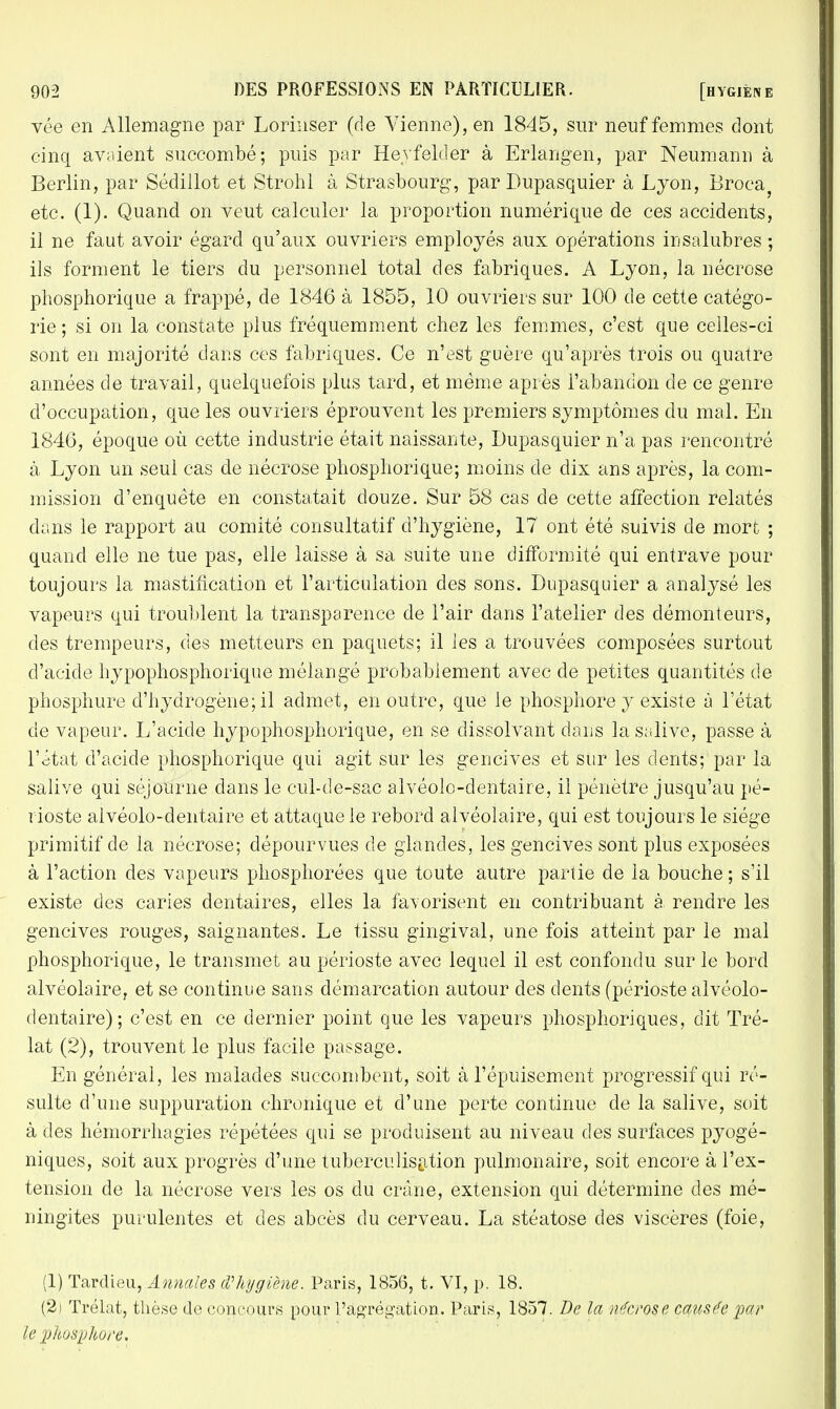 vée en Allemagne par Lorinser (de Vienne), en 1845, sur neuf femmes dont cinq avaient succombé; puis par Hevfelder à Erlangen, par Neumann à Berlin, par Sédillot et Strohl à Strasbourg, par Dupasquier à Lyon, Broca etc. (1). Quand on veut calculer la proportion numérique de ces accidents, il ne faut avoir égard qu'aux ouvriers employés aux opérations insalubres ; ils forment le tiers du personnel total des fabriques. A Lyon, la nécrose phosphorique a frappé, de 1846 à 1855, 10 ouvriers sur 100 de cette catégo- rie; si on la constate plus fréquemment chez les femmes, c'est que celles-ci sont en majorité dans ces fabriques. Ce n'est guère qu'après trois ou quatre années de travail, quelquefois plus tard, et même après l'abandon de ce genre d'occupation, que les ouvriers éprouvent les premiers symptômes du mal. En 1846, époque où cette industrie était naissante, Dupasquier n'a pas rencontré à Lyon un seul cas de nécrose phosphorique; moins de dix ans après, la com- mission d'enquête en constatait douze. Sur 58 cas de cette affection relatés dans le rapport au comité consultatif d'hygiène, 17 ont été suivis de mort ; quand elle ne tue pas, elle laisse à sa suite une difformité qui entrave pour toujours la mastification et l'articulation des sons. Dupasquier a analysé les vapeurs qui troublent la transparence de l'air dans l'atelier des démonteurs, des trempeurs, des metteurs en paquets; il les a trouvées composées surtout d'acide hypophosphorique mélangé probablement avec de petites quantités de phosphure d'hydrogène; il admet, en outre, que le phosphore y existe à l'état de vapeur. L'acide hypophosphorique, en se dissolvant dans la salive, passe à l'état d'acide phosphorique qui agit sur les gencives et sur les dents; par la salive qui séjourne dans le cul-de-sac alvéolo-dentaire, il pénètre jusqu'au pé- rioste alvéolo-dentaire et attaque le rebord alvéolaire, qui est toujours le siège primitif de la nécrose; dépourvues de glandes, les gencives sont plus exposées à l'action des vapeurs phosphorées que toute autre partie de la bouche; s'il existe des caries dentaires, elles la favorisent en contribuant à. rendre les gencives rouges, saignantes. Le tissu gingival, une fois atteint par le mal phosphorique, le transmet au périoste avec lequel il est confondu sur le bord alvéolaire, et se continue sans démarcation autour des dents (périoste alvéolo- dentaire) ; c'est en ce dernier point que les vapeurs phosphoriques, dit Tré- lat (2), trouvent le plus facile passage. En général, les malades succombent, soit à l'épuisement progressif qui ré- sulte d'une suppuration chronique et d'une perte continue de la salive, soit à des hémorrhagies répétées qui se produisent au niveau des surfaces pyogé- niques, soit aux progrès d'une tuberculisation pulmonaire, soit encore à l'ex- tension de la nécrose vers les os du crâne, extension qui détermine des mé- ningites purulentes et des abcès du cerveau. La stéatose des viscères (foie, (1) Tardieu, Annales d'hygiène. Paris, 1856, t. VI, p. 18. (2) Trélat, thèse de concours pour l'agrégation. Paris, 1857. De la nécrose causée par le phosphore.