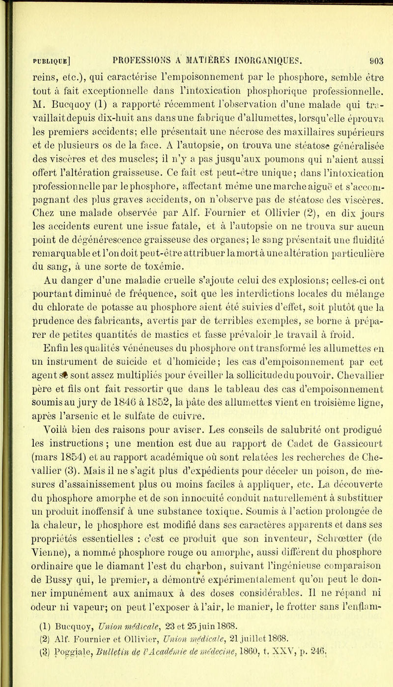 reins, etc.), qui caractérise l'empoisonnement par le phosphore, semble être tout à fait exceptionnelle dans l'intoxication phosphorique professionnelle. M. Bucquoy (1) a rapporté récemment l'observation d'une malade qui tra- vaillait depuis dix-huit ans dans une fabrique d'allumettes, lorsqu'elle éprouva les premiers accidents; elle présentait une nécrose des maxillaires supérieurs et de plusieurs os de la face. A l'autopsie, on trouva une stéatose généralisée des viscères et des muscles; il n'y a pas jusqu'aux poumons qui n'aient aussi offert l'altération graisseuse. Ce fait est peut-être unique; dans l'intoxication professionnelle par lephosphore, affectant même une marche aiguë et s'accom- pagnant des plus graves accidents, on n'observe pas de stéatose des viscères. Chez une malade observée par Alf. Fournier et Ollivier (2), en dix jours les accidents eurent une issue fatale, et à l'autopsie on ne trouva sur aucun point de dégénérescence graisseuse des organes; le sang présentait une fluidité remarquable et l'on doit peut-être attribuer la mort à une altération particulière du sang, à une sorte de toxémie. Au danger d'une maladie cruelle s'ajoute celui des explosions; celles-ci ont pourtant diminué de fréquence, soit que les interdictions locales du mélange du chlorate de potasse au phosphore aient été suivies d'effet, soit plutôt que la prudence des fabricants, avertis par de terribles exemples, se borne à prépa- rer de petites quantités de mastics et fasse prévaloir ,1e travail à froid. Enfin les qualités vénéneuses du phosphore ont transformé les allumettes en un instrument de suicide et d'homicide; les cas d'empoisonnement par cet agent s* sont assez multipliés pour éveiller la sollicitude du pouvoir. Chevallier père et fils ont fait ressortir que dans le tableau des cas d'empoisonnement soumis au jury de 1846 à 1852, la pâte des allumettes vient en troisième ligne, après l'arsenic et le sulfate de cuivre. Voilà bien des raisons pour aviser. Les conseils de salubrité ont prodigué les instructions ; une mention est due au rapport de Cadet de Gassicourt (mars 1854) et au rapport académique où sont relatées les recherches de Che- vallier (3). Mais il ne s'agit plus d'expédients pour déceler un poison, de me- sures d'assainissement plus ou moins faciles à appliquer, etc. La découverte du phosphore amorphe et de son innocuité conduit naturellement à substituer un produit inoffensif à une substance toxique. Soumis à l'action prolongée de la chaleur, le phosphore est modifié dans ses caractères apparents et dans ses propriétés essentielles : c'est ce produit que son inventeur, Schrœtter (de Vienne), a nommé phosphore rouge ou amorphe, aussi différent du phosphore ordinaire que le diamant l'est du charbon, suivant l'ingénieuse comparaison de Bussy qui, le premier, a démontré expérimentalement qu'on peut le don- ner impunément aux animaux à des doses considérables. Il ne répand ni odeur ni vapeur; on peut l'exposer à l'air, le manier, le frotter sans l'enfla m- (1) Bucquoy, Union médicale, 23 et 25 juin 1868. (2) Alf. Fournier et Ollivier, Union médicale, 21 juillet 18(38. (§) Pog'giale, Bulletin de VAcadémie de médecine, 1860? t. XXV, p. 246.