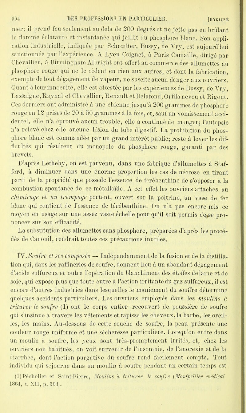 mer; il prend feu seulement au delà de 200 degrés et ne jette pas en brûlant la flamme éclatante et instantanée qui jaillit du phosphore blanc. Son appli- cation industrielle, indiquée par Schrœtter, Bussy, de Yrj, est aujourd'hui sanctionnée par l'expérience. A Lyon Coignet, à Paris Camaille, dirigé par Chevallier, à Birmingham Albright ont offert au commerce des allumettes au phosphore rouge qui ne le cèdent en rien aux autres, et dont la fabrication, exempte de tout dégagement de vapeur, ne suscite aucun danger aux ouvriers. Quant a leur innocuité, elle est attestée par les expériences de Bussy, de Vry, Lassaigne,Raynal et Chevallier, Renault etDelafond, Orflla neveu et Rigout. Ces derniers ont administré à une chienne jusqu'à 200 grammes de phosphore rouge en 12 prises de 20 à 50 grammes à la fois, et, sauf un vomissement acci- dentel, elle n'a éprouvé aucun trouble, elle a continué de manger; l'autopsie n'a relevé chez elle aucune lésion du tube digestif. La prohibition du phos- phore blanc est commandée par un grand intérêt public; reste à lever les dif- ficultés qui résultent du monopole du phosphore rouge, garanti par des brevets. D'après Letheby, on est parvenu, dans une fabrique d'allumettes à Staf- ford, à diminuer dans une énorme proportion les cas de nécrose en tirant parti de la propriété que possède l'essence de térébenthine de s'opposer à la combustion spontanée de ce métalloïde. A cet effet les ouvriers attachés au chimicage et au trempage portent, ouvert sur la poitrine, un vase de fer blanc qui contient de l'essence de térébenthine. On n'a pas encore mis ce moyen en usage sur une assez vaste échelle pour qu'il soit permis de^se pro- noncer sur son efficacité. La substitution des allumettes sans phosphore, préparées d'après les procé- dés de Canouil, rendrait toutes ces précautions inutiles. IV. Soufre et ses composés — Indépendamment de la fusion et de la distilla- tion qui, dans les raffineries de soufre, donnent lieu à un abondant dégagement d'acide sulfureux et outre l'opération du blanchiment des étoffes de laine et de soie, qui expose plus que toute autre à l'action irritante du gaz sulfureux, il est encore d'autres industries dans lesquelles le maniement du souffre détermine quelques accidents particuliers. Les ouvriers employés dans les moulins à triturer le soufre (1) ont le corps entier recouvert de poussière de soufre qui s'insinue à travers les vêtements et tapisse les cheveux, la barbe, les oreil- les, les mains. Au-dessous de cette couche de soufre, la peau présente une couleur rouge uniforme et une sécheresse particulière. Lorsqu'on entre dans un moulin à soufre, les yeux sont très-promptement irrités, et, chez les ouvriers non habitués, on voit survenir de l'insomnie, de l'anorexie et de la diarrhée, dont l'action purgative du soufre rend facilement compte. Tout individu qui séjourne dans un moulin à soufre pendant un certain temps est (l)Pécholier et Saint-Pierre, Moulins a triturer Je soufre [Montpellier médical 1864, t. XII, p. 503).