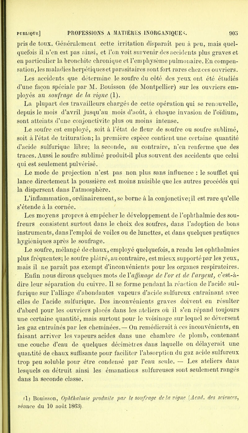 pris de toux. Généralement cette irritation disparaît peu à peu, mais quel- quefois il n'en est pas ainsi, et Ton voit survenir des accidents plus graves et en particulier la bronchite chronique et l'emphysème pulmonaire. En compen- sation, les maladies herpétiques et parasitaires sont fort rares chez ces ouvriers. Les accidents que détermine le soufre du côté des yeux ont été étudiés d'une façon spéciale par M. Bouisson (de Montpellier) sur les ouvriers em- ployés au soufrage de la vigne (1). La plupart des travailleurs chargés de cette opération qui se renouvelle, depuis le mois d'avril jusqu'au mois d'août, à chaque invasion de l'oïdium, sont atteints d'une conjonctivite plus ou moins intense. Le soufre est employé, soit à l'état de fleur de soufre ou soufre sublimé, soit à l'état de trituration; la première espèce contient une certaine quantité d'acide sulfurique libre; la seconde, au contraire, n'en renferme que des traces. Aussi le soufre sublimé produit-il plus souvent des accidents que celui qui est seulement pulvérisé. Le mode de projection n'est pas non plus sans influence : le soufflet qui lance directement la poussière est moins nuisible que les autres procédés qui la dispersent dans l'atmosphère. L'inflammation, ordinairement, se borne à la conjonctive; il est rare qu'elle s'étende à la cornée. Les moyens propres à empêcher le développement de l'ophthalmie des sou- freurs consistent surtout dans le choix des soufres, dans l'adoption de bons instruments, dans l'emploi de voiles ou de lunettes, et dans quelques pratiques hygiéniques après le soufrage. Le soufre, mélangé de chaux, employé quelquefois, a rendu les ophthalmies plus fréquentes; le soufre plâtré, au contraire, est mieux supporté par les yeux, mais il ne paraît pas exempt d'inconvénients pour les organes respiratoires. Enfin nous dirons quelques mots de Y affinage de l'or et de V argent, c'est-à- dire leur séparation du cuivre. Il se forme pendant la réaction de l'acide sul- furique sur l'alliage d'abondantes vapeurs d'acide sulfureux entraînant avec elles de l'acide sulfurique. Des inconvénients graves doivent en résulter d'abord pour les ouvriers placés dans les ateliers où il s'en répand toujours une certaine quantité, mais surtout pour le voisinage sur lequel se déversent les gaz entraînés par les cheminées. — On remédierait à ces inconvénients, en faisant arriver les vapeurs acides dans une chambre de plomb, contenant une couche d'eau de quelques décimètres dans laquelle on délayerait une quantité de chaux suffisante pour faciliter l'absorption du gaz acide sulfureux trop peu soluble pour être condensé par l'eau seule. — Les ateliers dans lesquels on détruit ainsi les émanations sulfureuses sont seulement rangés dans la seconde classe. (1) Bouisson, Ophthalmie produite par Je soufrage delà vigne [Acad, des sciences, séance du 10 août 1863).