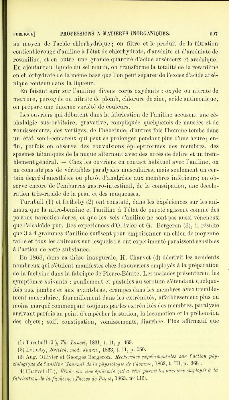 au moyen de l'acide chlorhydrique ; on filtre et le produit de la filtration contient le rouge d'aniline à l'état de chlorhydrate, d'arsénite et d'arséniate de rosaniline, et en outre une grande quantité d'acide arsémeux et arsénique. En ajoutant au liquide du sel marin, on transforme la totalité de la rosaniline en chlorhydrate de la même base que l'on peut séparer de l'excès d'acide arsé- nique contenu dans la liqueur. En faisant agir sur l'aniline divers corps oxydants : oxyde ou nitrate de mercure, peroxyde ou nitrate de plomb, chlorure de zinc, acide antimonique, on prépare une énorme variété de couleurs. Les ouvriers qui débutent dans la fabrication cle l'aniline accusent une cé- phalalgie sus-orbitaire, gravative, compliquée quelquefois de nausées et de vomissements, des vertiges, de l'hébétude; d'autres fois l'homme tombe dans un état semi-comateux qui peut se prolonger pendant plus d'une heure ; en- fin, parfois on observe des convulsions épileptiformes des membres, des spasmes tétaniques de la nuque alternant avec des accès de délire et un trem- blement général. — Chez les ouvriers en contact habituel avec l'aniline, on ne constate pas de véritables paralysies musculaires, mais seulement un cer- tain degré d'anesthésie ou plutôt d'analgésie aux membres inférieurs; on ob- serve encore de l'embarras gastro-intestinal, de la constipation, une décolo- ration très-rapide de la peau et des muqueuses. Turnbull (1) et Letheby (2) ont constaté, dans les expériences sur les ani- maux que la nitro-benzine et l'aniline à l'état de pureté agissent comme des poisons narcotico-àcres, et que les sels d'aniline ne sont pas aussi vénéneux que l'alcaloïde pur. Des expériences d'Ollivier et G. Bergeron (3), il résulte que 3 à 4 grammes d'aniline suffisent pour empoisonner un chien de moyenne taille et tous les animaux sur lesquels ils ont expérimenté paraissent sensibles à l'action de cette substance. En 1863, clans sa thèse inaugurale, H. Charvet (4) décrivit les accidents nombreux qui s'étaient manifestés chez des ouvriers employés à la préparation de la fuchsine dans la fabrique de Pierre-Bénite. Les malades présentèrent les symptômes suivants : gonflement et pustules au scrotum s'étendant quelque- fois aux jambes et aux avant-bras, crampes dans les membres avec tremble- ment musculaire, fourmillement dans les extrémités, affaiblissement plus ou moins marqué commençant toujours par les extrémités des membres, paralysie arrivant parfois au point d'empêcher la station, la locomotion et la préhension des objets; soif, constipation, vomissements, diarrhée. Plus afiirmatif que (1) Turnbull (J.)} The Lancet, 1861, t. 1T, p. 469. (2) Letheby, British. med. Jourh., 1863, t. Il, p. 550. (3) Aug. Ollivier et Georges Bergeron, Recherches expérimentales sur Vaction phy- siologique de Vaniline [Journal de la physiologie de l'homme, 1863, t. III, p. 368 . (4) Charvet (H.), Étude sur une épidémie qui a sévi parmi les ouvriers employés a la fabrication de la fuchsine [Thèses de Paris, 1863. n° 116).