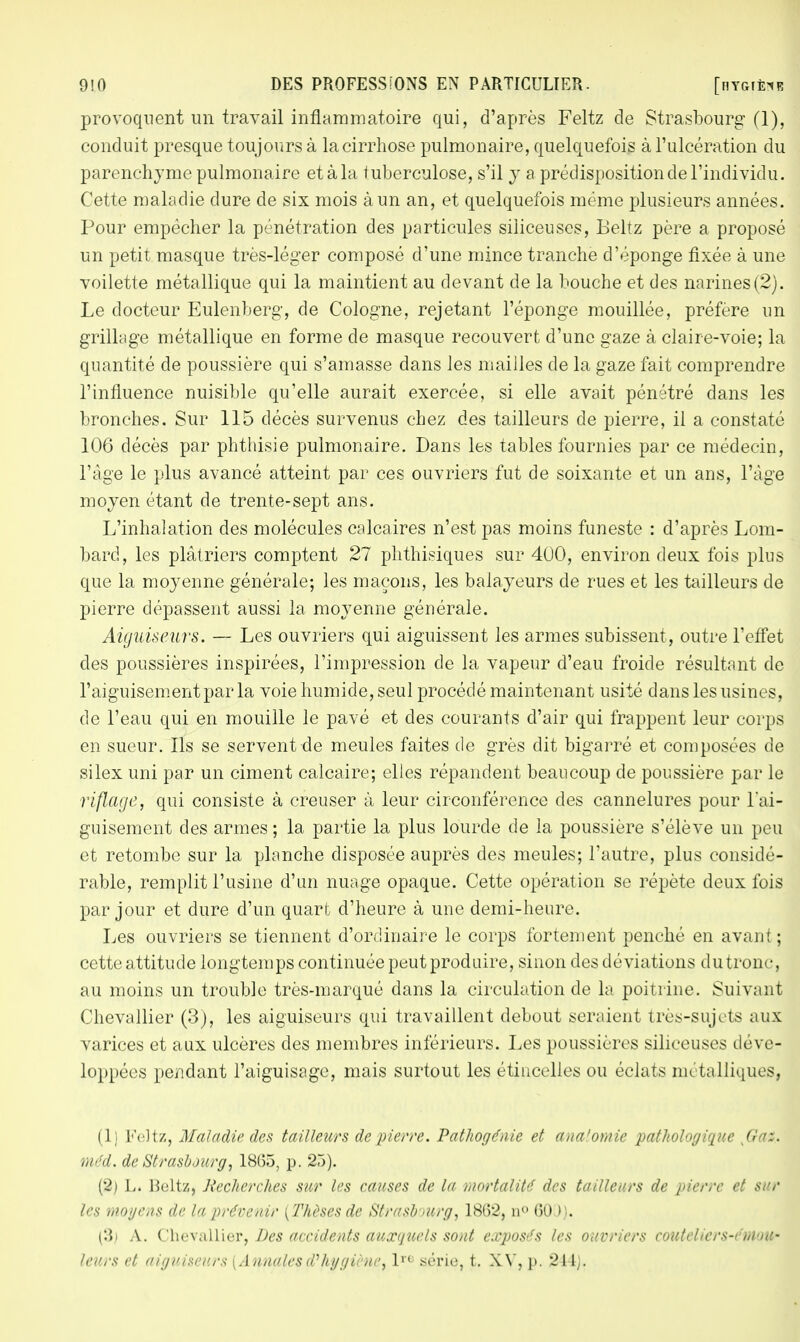 provoquent un travail inflammatoire qui, d'après Feltz de Strasbourg (1), conduit presque toujours à lacirrhose pulmonaire, quelquefois à l'ulcération du parenchyme pulmonaire et à la tuberculose, s'il y a prédisposition cle l'individu. Cette maladie dure de six mois à un an, et quelquefois même plusieurs années. Pour empêcher la pénétration des particules siliceuses, Eeltz père a proposé un petit masque très-léger composé d'une mince tranche d'éponge fixée à une voilette métallique qui la maintient au devant de la bouche et des narines(2). Le docteur Eulenberg, de Cologne, rejetant l'éponge mouillée, préfère un grillage métallique en forme de masque recouvert d'une gaze à claire-voie; la quantité de poussière qui s'amasse dans les mailles de la gaze fait comprendre l'influence nuisible qu'elle aurait exercée, si elle avait pénétré dans les bronches. Sur 115 décès survenus chez des tailleurs de pierre, il a constaté 106 décès par phthisie pulmonaire. Dans les tables fournies par ce médecin, l'âge le plus avancé atteint par ces ouvriers fut de soixante et un ans, l'âge moyen étant de trente-sept ans. L'inhalation des molécules calcaires n'est pas moins funeste : d'après Lom- bard, les plâtriers comptent 27 phthisiques sur 400, environ deux fois plus que la moyenne générale; les maçons, les balayeurs de rues et les tailleurs de pierre dépassent aussi la moyenne générale. Aiguiseurs. — Les ouvriers qui aiguissent les armes subissent, outre l'effet des poussières inspirées, l'impression de la vapeur d'eau froide résultant de l'aiguisement par la voie humide, seul procédé maintenant usité dans les usines, de l'eau qui en mouille le pavé et des courants d'air qui frappent leur corps en sueur. Ils se servent de meules faites de grès dit bigarré et composées de silex uni par un ciment calcaire; elles répandent beaucoup de poussière par le riflage, qui consiste à creuser à leur circonférence des cannelures pour l'ai- guisement des armes; la partie la plus lourde de la poussière s'élève un peu et retombe sur la planche disposée auprès des meules; l'autre, plus considé- rable, remplit l'usine d'un nuage opaque. Cette opération se répète deux fois par jour et dure d'un quart d'heure à une demi-heure. Les ouvriers se tiennent d'ordinaire le corps fortement penché en avant ; cette attitude longtemps continuée peut produire, sinon des déviations du tronc, au moins un trouble très-marqué dans la circulation de la poitrine. Suivant Chevallier (3), les aiguiseurs qui travaillent debout seraient très-sujets aux varices et aux ulcères des membres inférieurs. Les poussières siliceuses déve- loppées pendant l'aiguisage, mais surtout les étincelles ou éclats métalliques, (li Feltz, Maladie des tailleurs de pierre. Pathogénie et ana'omie pathologique Gaz. méd. de Strasbourg, 1865, p. 25). (2) L. Beltz, Recherches sur les causes de la mortalité des tailleurs de pierre et sur les moyens de la prévenir {Thèses de Strasbourg, 1862, n° 60J). A. Chevallier, Des accidents auxquels sont exposés les ouvriers couteliers-éntow leurs et aiguiseurs (Annales d'hygiène, lrc série, t. XV, p. 214).