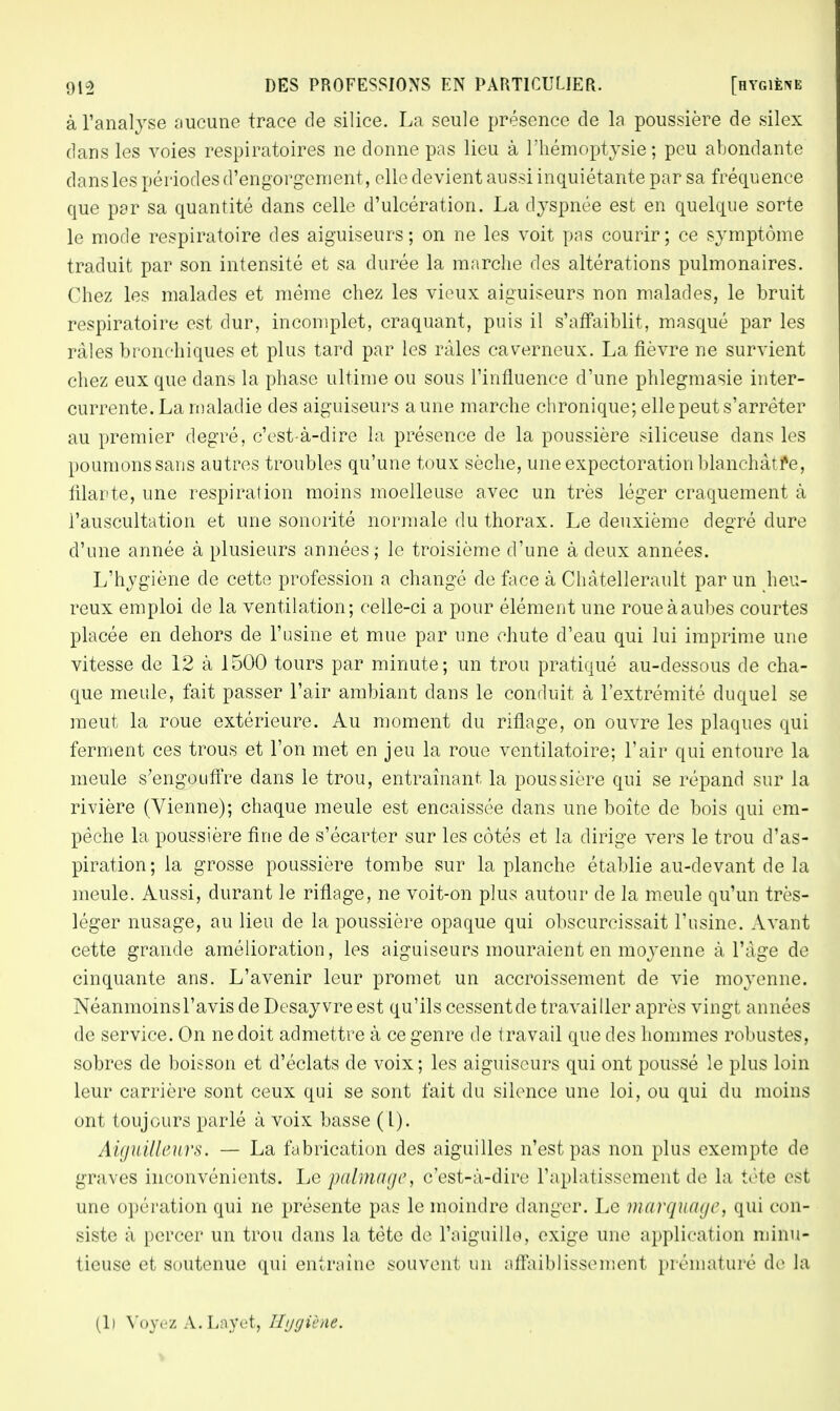 à l'analyse aucune trace de silice. La seule présence de la poussière de silex dans les voies respiratoires ne donne pas lieu à l'hémoptysie; peu abondante dansles périodes d'engorgement, elle devient aussi inquiétante par sa fréquence que par sa quantité dans celle d'ulcération. La dyspnée est en quelque sorte le mode respiratoire des aiguiseurs; on ne les voit pas courir; ce symptôme traduit par son intensité et sa durée la marche des altérations pulmonaires. Chez les malades et même chez les vieux aiguiseurs non malades, le bruit respiratoire est dur, incomplet, craquant, puis il s'affaiblit, masqué par les râles bronchiques et plus tard par les râles caverneux. La fièvre ne survient chez eux que dans la phase ultime ou sous l'influence d'une phlegmasie inter- currente. La maladie des aiguiseurs aune marche chronique; elle peut s'arrêter au premier degré, c'est-à-dire la présence de la poussière siliceuse dans les poumons sans autres troubles qu'une toux sèche, une expectoration blanchâtre, filarte, une respiration moins moelleuse avec un très léger craquement à l'auscultation et une sonorité normale du thorax. Le deuxième degré dure d'une année à plusieurs années ; le troisième d'une à deux années. L'hygiène de cette profession a changé de face à Chàtellerault par un heu- reux emploi de la ventilation; celle-ci a pour élément une roue à aubes courtes placée en dehors de l'usine et mue par une chute d'eau qui lui imprime une vitesse de 12 à 1500 tours par minute; un trou pratiqué au-dessous de cha- que meule, fait passer l'air ambiant dans le conduit à l'extrémité duquel se meut la roue extérieure. Au moment du riflage, on ouvre les plaques qui ferment ces trous et l'on met en jeu la roue ventilatoire; l'air qui entoure la meule s'engouffre dans le trou, entraînant, la poussière qui se répand sur la rivière (Vienne); chaque meule est encaissée dans une boîte de bois qui em- pêche la poussière fine de s'écarter sur les côtés et la dirige vers le trou d'as- piration; la grosse poussière tombe sur la planche établie au-devant de la meule. Aussi, durant le riflage, ne voit-on plus autour de la meule qu'un très- léger nusage, au lieu de la poussière opaque qui obscurcissait l'usine. Avant cette grande amélioration, les aiguiseurs mouraient en moyenne à l'âge de cinquante ans. L'avenir leur promet un accroissement de vie moyenne. Néanmoins l'avis de Desayvre est qu'ils cessent de travailler après vingt années de service. On ne doit admettre à ce genre de travail que des hommes robustes, sobres de boisson et d'éclats de voix ; les aiguiseurs qui ont poussé le plus loin leur carrière sont ceux qui se sont fait du silence une loi, ou qui du moins ont toujours parlé à voix basse ( l). Aiguilleurs. — La fabrication des aiguilles n'est pas non plus exempte de graves inconvénients. Le palmage, c'est-à-dire l'aplatissement de la tète es! une opération qui ne présente pas le moindre danger. Le marquage, qui con- siste à percer un trou dans la tète do l'aiguille, exige une application minu- tieuse et soutenue qui entraîne souvent un affaiblissement prématuré de la (li Voyez A.Lnyet, Hygiène.