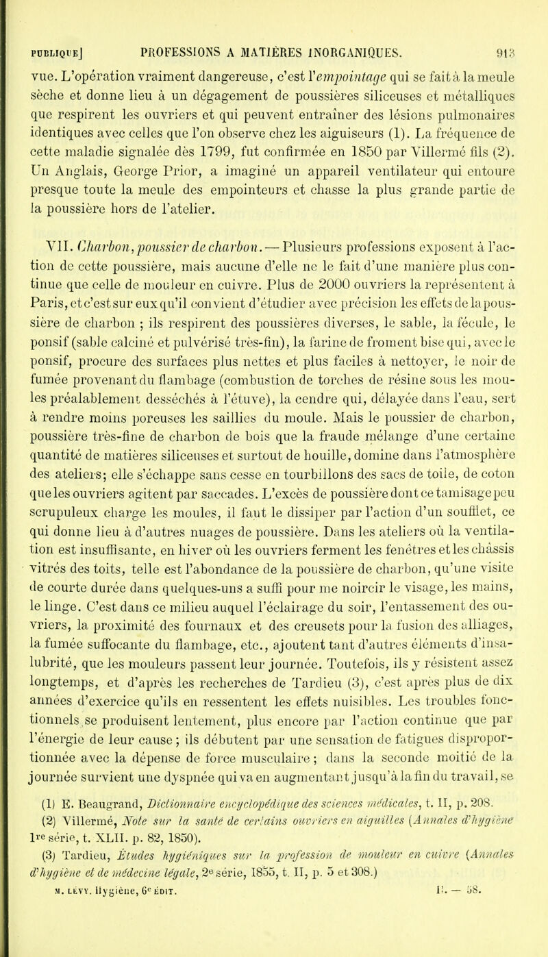 vue. L'opération vraiment dangereuse, c'est Yempointage qui se fait à la meule sèche et donne lieu à un dégagement de poussières siliceuses et métalliques que respirent les ouvriers et qui peuvent entraîner des lésions pulmonaires identiques avec celles que l'on observe chez les aiguiseurs (1). La fréquence de cette maladie signalée dès 1799, fut confirmée en 1850 par Villermé fils (2). Un Anglais, George Prior, a imaginé un appareil ventilateur qui entoure presque toute la meule des empointeurs et chasse la plus grande partie de la poussière hors de l'atelier. VII. Charban, poussier de charbon.— Plusieurs professions exposent à l'ac- tion de cette poussière, mais aucune d'elle ne le fait d'une manière plus con- tinue que celle de mouleur en cuivre. Plus de 2000 ouvriers la représentent à Paris, et c'est sur eux qu'il convient d'étudier avec précision les effets de la pous- sière de charbon ; ils respirent des poussières diverses, le sable, la fécule, le ponsif (sable calciné et pulvérisé très-fin), la farine de froment bise qui, avec le ponsif, procure des surfaces plus nettes et plus faciles à nettoyer, le noir de fumée provenant du flambage (combustion de torches de résine sous les mou- les préalablement desséchés à l'étuve), la cendre qui, délayée dans l'eau, sert à rendre moins poreuses les saillies du moule. Mais le poussier de charbon, poussière très-fine de charbon de bois que la fraude mélange d'une certaine quantité de matières siliceuses et surtout de houille, domine dans l'atmosphère des ateliers; elle s'échappe sans cesse en tourbillons des sacs de toile, de coton que les ouvriers agitent par saccades. L'excès de poussière dont ce tamisage peu scrupuleux charge les moules, il faut le dissiper par l'action d'un soufflet, ce qui donne lieu à d'autres nuages de poussière. Dans les ateliers où la ventila- tion est insuffisante, en hiver où les ouvriers ferment les fenêtres etleschâssis vitrés des toits, telle est l'abondance de la poussière de charbon, qu'une visite de courte durée dans quelques-uns a suffi pour me noircir le visage, les mains, le linge. C'est dans ce milieu auquel l'éclairage du soir, l'entassement des ou- vriers, la proximité des fournaux et des creusets pour la fusion des alliages, la fumée suffocante du flambage, etc., ajoutent tant d'autres éléments d'insa- lubrité, que les mouleurs passent leur journée. Toutefois, ils y résistent assez longtemps, et d'après les recherches de Tardieu (3), c'est après plus de dix années d'exercice qu'ils en ressentent les effets nuisibles. Les troubles fonc- tionnels (se produisent lentement, plus encore par l'action continue que par l'énergie de leur cause ; ils débutent par une sensation de fatigues dispropor- tionnée avec la dépense de force musculaire ; dans la seconde moitié de la journée survient une dyspnée quiva en augmentant jusqu'à la fin du travail, se (1) E. Beaugrand, Dictionnaire encyclopédique des sciences médicales, t. II, p. 20S. (2) Villermé, Note sur la santé de certains ouvriers en aiguilles [Annales d'hygiène Ire série, t. XLII. p. 82, 1850). (3j Tardieu, Études hygiéniques sur la profession de mouleur en cuivre {Annales $ hygiène et de médecine légale, 2e série, I8o5, t. II, p. 5 et 308.)